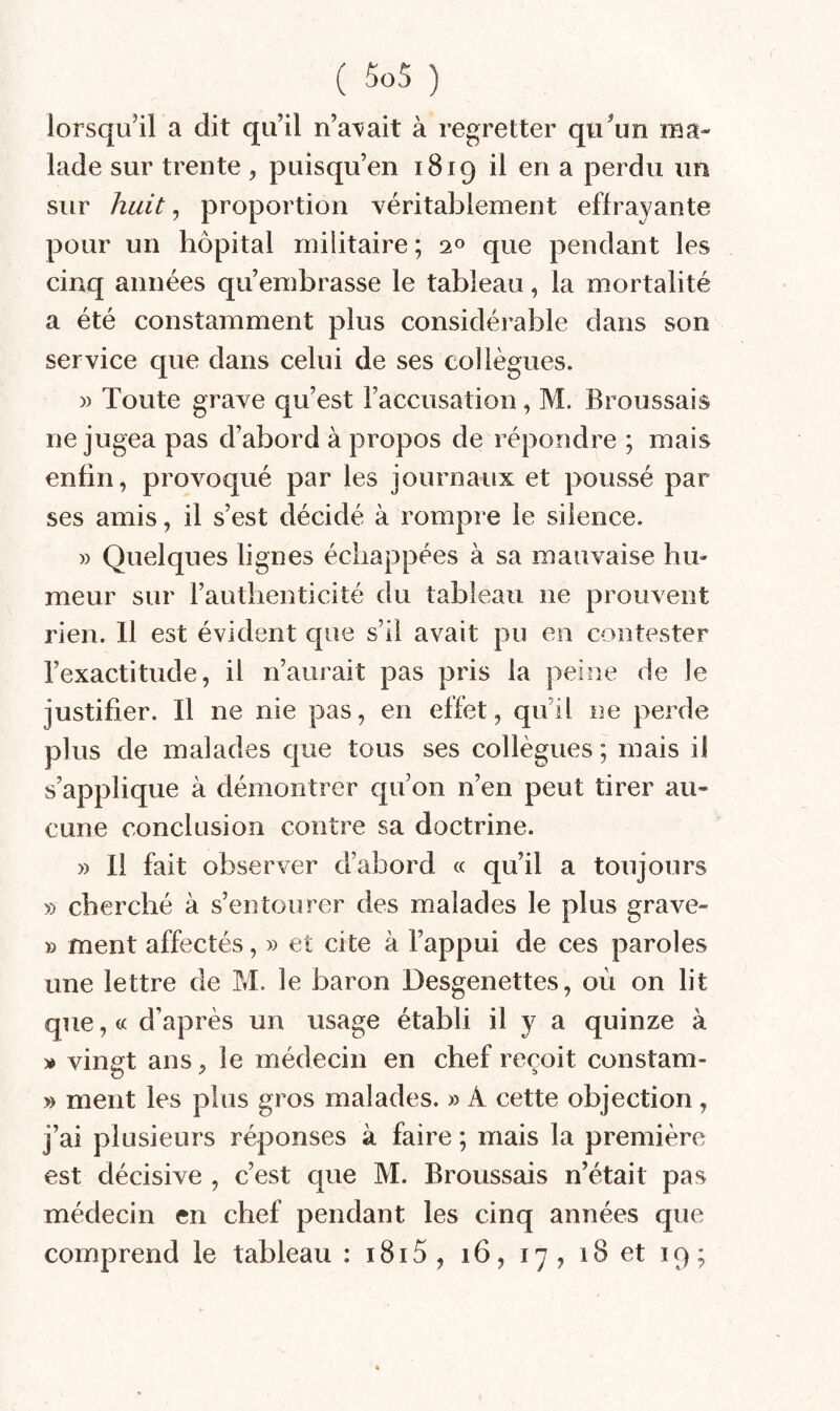 lorsqu’il a dit qu’il n’a^ait à regretter qu’un ma¬ lade sur trente , puisqu’en 1819 il en a perdu un sur huit, proportion véritablement effrayante pour un hôpital militaire ; 20 que pendant les cinq années qu’embrasse le tableau, la mortalité a été constamment plus considérable dans son service que dans celui de ses collègues. )) Toute grave qu’est l’accusation, M. Broussais ne jugea pas d’abord à propos de répondre ; mais enfin, provoqué par les journaux et poussé par ses amis, il s’est décidé à rompre le silence. » Quelques lignes échappées à sa mauvaise hu¬ meur sur rauthenticité du tableau ne prouvent rien. 11 est évident que s’il avait pu eu contester l’exactitude, il n’aurait pas pris la peine de le justifier. Il ne nie pas, en effet, qu’il ne perde plus de malades que tous ses collègues ; mais il s’applique à démontrer qu’on n’en peut tirer au¬ cune conclusion contre sa doctrine. » 11 fait observer d’abord « qu’il a toujours » cherché à s’entourer des malades le plus grave- » ment affectés, » et cite à l’appui de ces paroles une lettre de M. le baron Desgenettes, où on lit que, « d’après un usage établi il y a quinze à » vinst ans, le médecin en chef reçoit constam- » ment les plus gros malades. » A cette objection , j’ai plusieurs réponses à faire ; mais la première est décisive , c’est que M. Broussais n’était pas médecin en chef pendant les cinq années que comprend le tableau : i8i5, 16, 17, 18 et 19;