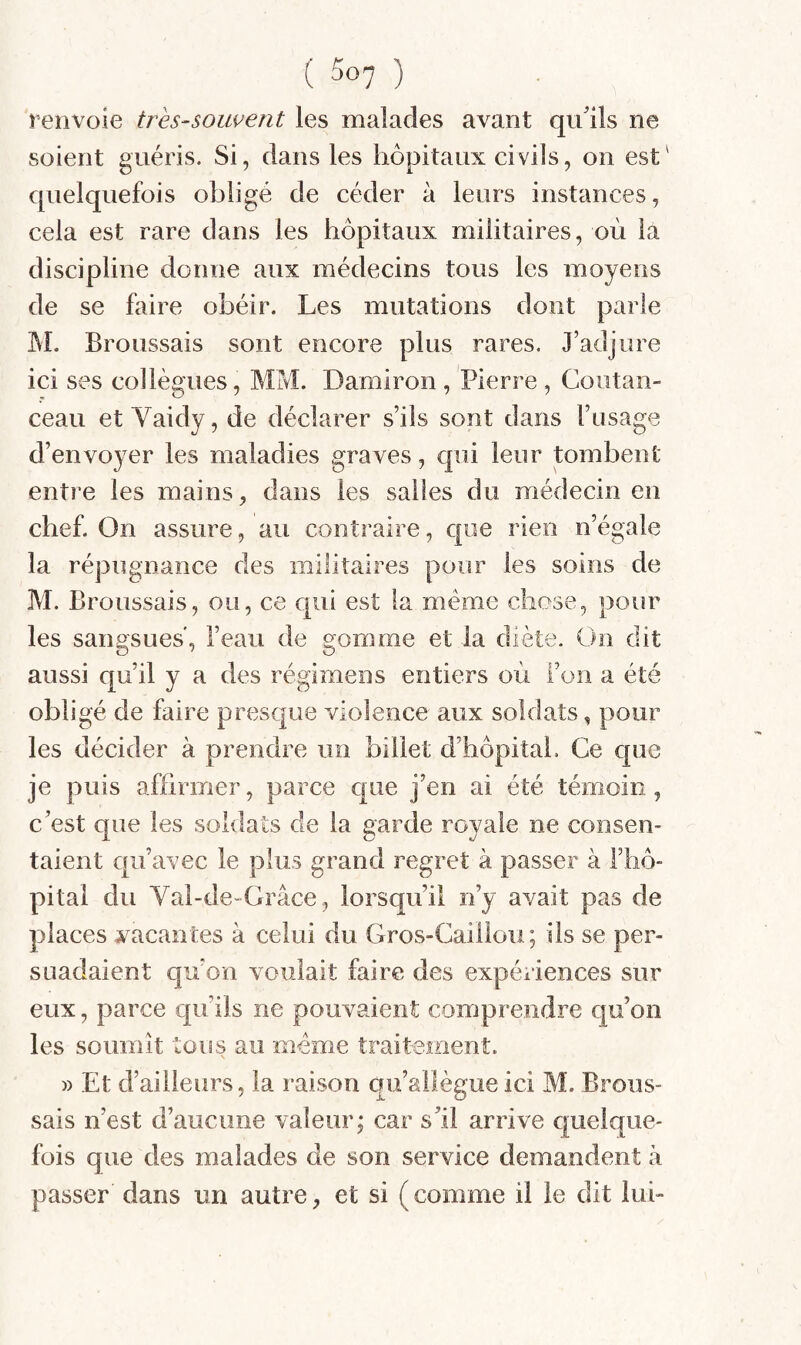 renvoie très-souvent les malades avant qu'ils ne soient guéris. Si, dans les hôpitaux civils, on est' quelquefois obligé de céder à leurs instances, cela est rare dans les hôpitaux militaires, où la discipline donne aux médecins tous les moyens de se faire obéir. Les mutations dont parle M. Broussais sont encore plus rares. J’adjure ici ses collègues, MM. Damiron , Pierre , Coiitan- ceau et Vaidy, de déclarer s’ils sont dans l’usage d’envoyer les maladies graves, qui leur tombent entre les mains, dans les salies du médecin en chef. On assure, au contraire, que rien n’égale la répugnance des militaires pour les soins de M. Broussais, ou, ce qui est la meme chose, pour les sangsues, l’eau de gomme et la diète. On dit aussi qu’il y a des régimens entiers où l’on a été obligé de faire presque violence aux soldats, pour les décider à prendre un billet d’hôpitah Ce cpie je puis affirmer, parce c|ue j’en ai été témoin , c’est que les soldats de la garde royale ne consen¬ taient qu’avec le plus grand regret à passer à l’hô¬ pital dn Val-de~Grâce , lorsqu’il n’y avait pas de places ^vacantes à celui du Gros-Caillou; ils se per¬ suadaient qu’on voulait faire des expériences sur eux, parce cju’ils ne pouvaient comprendre qu’on les soumit tous au meme traitement. » Et d’ailleurs, la raison qu’allègue ici M. Brous¬ sais n’est d’aucune valeur; car s’il arrive quelque¬ fois que des malades de son service demandent à passer dans un autre, et si (comme il le dit lui-