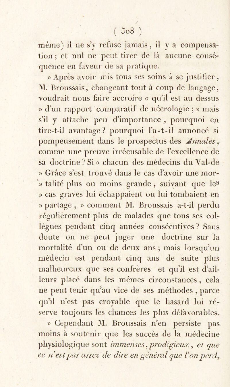 / ( 5o8 ) même) il ne s’y refuse jamais, il y a compensa¬ tion ; et nul ne peut tirer de là aucune consé¬ quence en faveur de sa pratique. » Après avoir mis tous ses soins à se justifier, M. Broussais, changeant tout à coup de langage, voudrait nous faire accroire « quil est au dessus » d’un rapport comparatif de nécrologie ; » mais s’il y attache peu d’importance , pourquoi e.n tire-t-il avantage? pourquoi l’a-t-il annoncé si pompeusement dans le prospectus des J.nnales, comme une preuve irrécusable de l’excellence de sa doctrine ? Si « chacun des médecins du Val-de » Grâce s’est trouvé dans le cas d’avoir une mor- talité plus ou moins grande, suivant que le^ » cas graves lui échappaient ou lui tombaient en » partage , » comment M. Broussais a-t-il perdu régulièrement plus de malades que tous ses col¬ lègues pendant cinq années consécutives ? Sans doute on ne peut juger une doctrine sur la mortalité d’un ou de deux ans ; mais lorsqu’un médecin est pendant cinq ans de suite plus malheureux que ses confrères et qu’il est d’ail¬ leurs placé dans les mêmes circonstances, cela ne peut tenir qu’au vice de ses méthodes , parce qu’il n’est pas croyable que le hasard lui ré¬ serve toujours les chances les plus défavorables. » Cependant M. Broussais n’en persiste pas moins à soutenir que les succès de la médecine physiologique sont immenses ^prodigieux ^ et que ce il est pas assez de dire en général que Von perd^