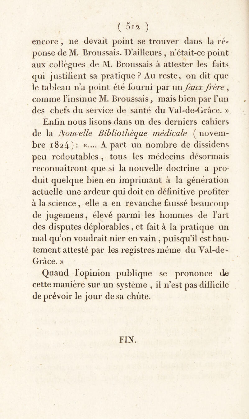 ( ) encore , ne devait point se trouver dans la ré¬ ponse de M. Broussais. D’ailleurs , n’était-ce point aux collègues de M. Broussais à attester les faits qui justiüent sa pratique ? Au reste, on dit que le tableau n’a point été fourni par un faux frère , comme l’insinue M. Broussais mais bien par l’un des chefs du service de santé du Val-de-Grâce. » Enfin nous lisons dans un des derniers cahiers de la Nouvelle Bibliothèque médicale ( novem¬ bre 1824)* «•••• ^ un nombre de dissidens peu redoutables , tous les médecins désormais reconnaîtront que si la nouvelle doctrine a pro¬ duit quelque bien en imprimant à la génération actuelle une ardeur qui doit en définitive profiter à la science , elle a en revanche faussé beaucoup de j ugemens, élevé parmi les hommes de Fart des disputes déplorables , et fait à la pratique un mal qu’on voudrait nier en vain , puisqu’il est hau¬ tement attesté par les registres meme du Yal-de- Grâce. » Quand l’opinion publique se prononce (Le cette manière sur un système , il n’est pas difficile de prévoir le jour de sa chiite. FIN.