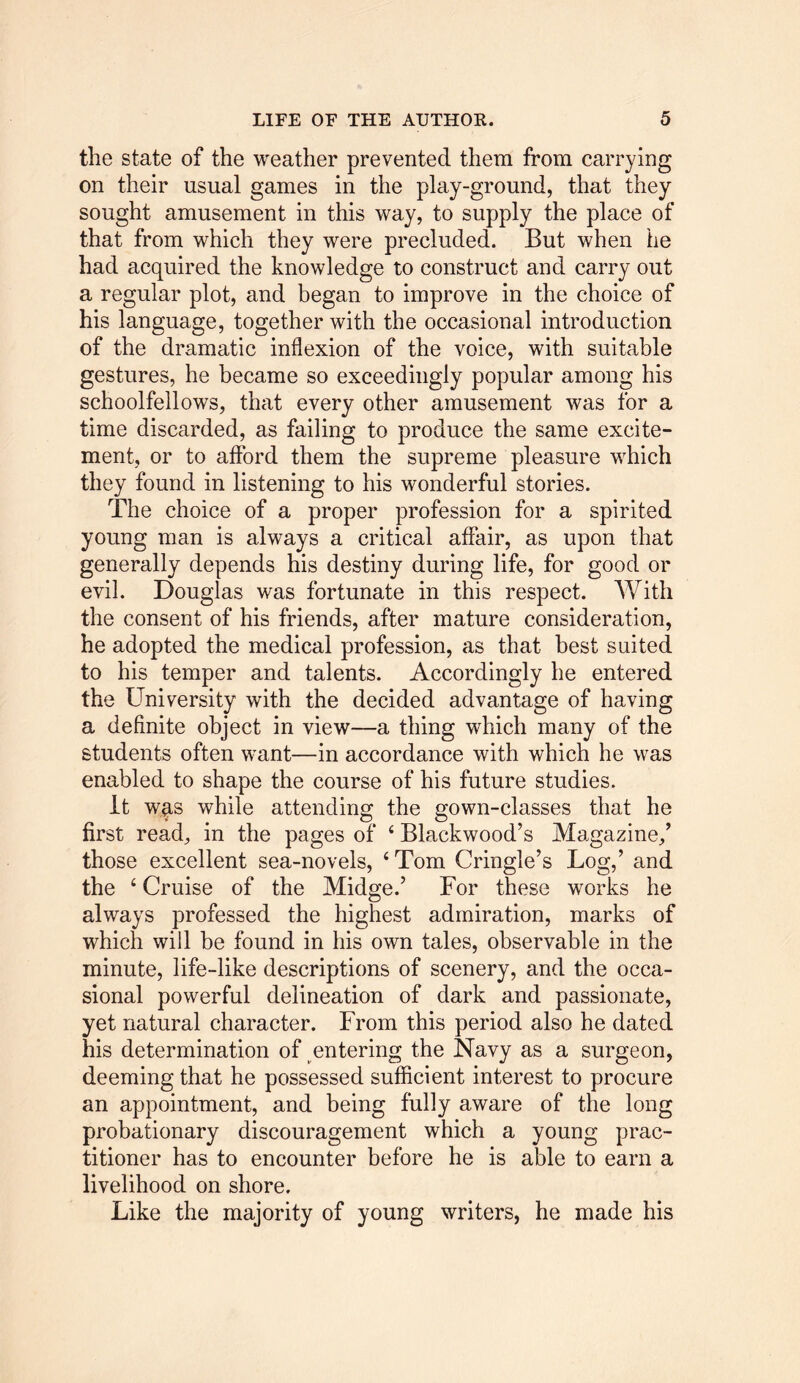 the state of the weather prevented them from carrying on their usual games in the play-ground, that they sought amusement in this way, to supply the place of that from which they were precluded. But when he had acquired the knowledge to construct and carry out a regular plot, and began to improve in the choice of his language, together with the occasional introduction of the dramatic inflexion of the voice, with suitable gestures, he became so exceedingly popular among his schoolfellows, that every other amusement was for a time discarded, as failing to produce the same excite- ment, or to afford them the supreme pleasure which they found in listening to his wonderful stories. The choice of a proper profession for a spirited young man is always a critical affair, as upon that generally depends his destiny during life, for good or evil. Douglas was fortunate in this respect. With the consent of his friends, after mature consideration, he adopted the medical profession, as that best suited to his temper and talents. Accordingly he entered the University with the decided advantage of having a definite object in view—a thing which many of the students often want—in accordance with which he was enabled to shape the course of his future studies. It wrs while attending the gown-classes that he first read, in the pages of 4 Blackwood’s Magazine/ those excellent sea-novels, ‘Tom Cringle’s Log,’ and the 4 Cruise of the Midge.’ For these works he always professed the highest admiration, marks of which will be found in his own tales, observable in the minute, life-like descriptions of scenery, and the occa- sional powerful delineation of dark and passionate, yet natural character. From this period also he dated his determination of entering the Navy as a surgeon, deeming that he possessed sufficient interest to procure an appointment, and being fully aware of the long probationary discouragement which a young prac- titioner has to encounter before he is able to earn a livelihood on shore. Like the majority of young writers, he made his