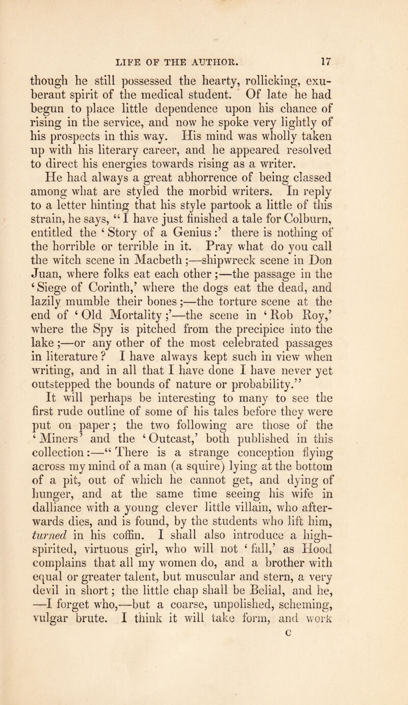 though he still possessed the hearty, rollicking, exu- berant spirit of the medical student. Of late he had begun to place little dependence upon his chance of rising in the service, and now he spoke very lightly of his prospects in this way. His mind was wholly taken up with his literary career, and he appeared resolved to direct his energies towards rising as a writer. He had always a great abhorrence of being classed among what are styled the morbid writers. In reply to a letter hinting that his style partook a little of this strain, he says, 44 I have just finished a tale for Colburn, entitled the 4 Story of a Genius:’ there is nothing of the horrible or terrible in it. Pray what do you call the witch scene in Macbeth;—shipwreck scene in Don Juan, where folks eat each other;—the passage in the ‘Siege of Corinth,’ where the dogs eat the dead, and lazily mumble their bones;—the torture scene at the end of 4 Old Mortality—the scene in 4 Rob Roy,’ where the Spy is pitched from the precipice into the lake ;—or any other of the most celebrated passages in literature ? I have always kept such in view when writing, and in all that I have done I have never yet outstepped the bounds of nature or probability.” It will perhaps be interesting to many to see the first rude outline of some of his tales before they were put on paper; the two following are those of the ‘Miners’ and the 4 Outcast,’ both published in this collection:—44 There is a strange conception flying across my mind of a man (a squire) lying at the bottom of a pit, out of which he cannot get, and dying of hunger, and at the same time seeing his wife in dalliance wdth a young clever little villain, wffio after- wards dies, and is found, by the students wffio lift him, turned in his coffin. I shall also introduce a high- spirited, virtuous girl, who will not 4 fall,’ as Hood complains that all my women do, and a brother with equal or greater talent, but muscular and stern, a very devil in short; the little chap shall be Belial, and he, —I forget wffio,—but a coarse, unpolished, scheming, vulgar brute. I think it will take form, and work