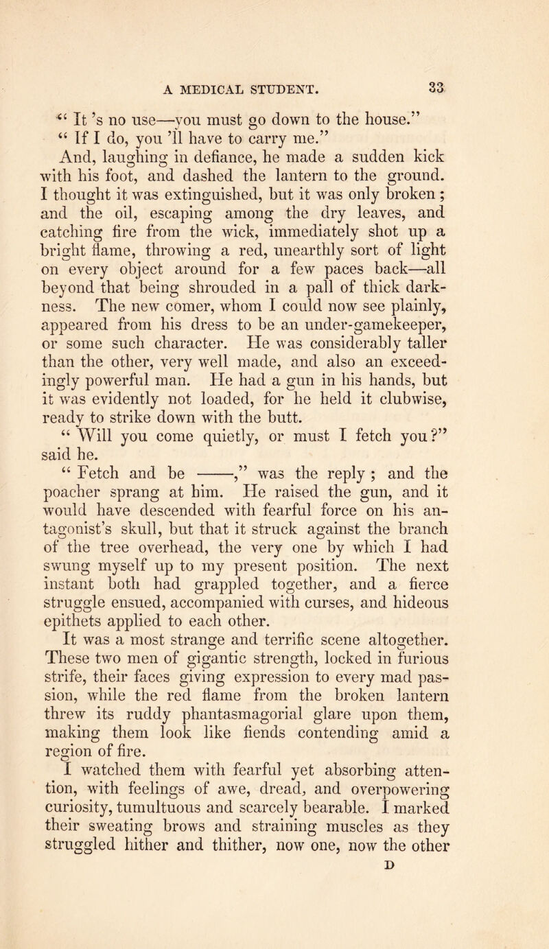 *6 It’s no use—you must go down to the house.” “ If I do, you ’ll have to carry me.” And, laughing in defiance, he made a sudden kick with his foot, and dashed the lantern to the ground. I thought it was extinguished, but it was only broken ; and the oil, escaping among the dry leaves, and catching fire from the wick, immediately shot up a bright dame, throwing a red, unearthly sort of light on every object around for a few paces back—all beyond that being shrouded in a pall of thick dark- ness. The new comer, whom I could now see plainly, appeared from his dress to be an under-gamekeeper, or some such character. He was considerably taller than the other, very well made, and also an exceed- ingly powerful man. He had a gun in his hands, but it was evidently not loaded, for he held it clubwise, ready to strike down with the butt. “ Will you come quietly, or must I fetch you?” said he. “ Fetch and be ,” was the reply ; and the poacher sprang at him. He raised the gun, and it would have descended with fearful force on his an- tagonist’s skull, but that it struck against the branch of the tree overhead, the very one by which I had swung myself up to my present position. The next instant both had grappled together, and a fierce struggle ensued, accompanied with curses, and hideous epithets applied to each other. It was a most strange and terrific scene altogether. These two men of gigantic strength, locked in furious strife, their faces giving expression to every mad pas- sion, while the red flame from the broken lantern threw its ruddy phantasmagorial glare upon them, making them look like fiends contending amid a region of fire. I watched them with fearful yet absorbing atten- tion, with feelings of awe, dread, and overpowering curiosity, tumultuous and scarcely bearable. I marked their sweating brows and straining muscles as they struggled hither and thither, now one, now the other D