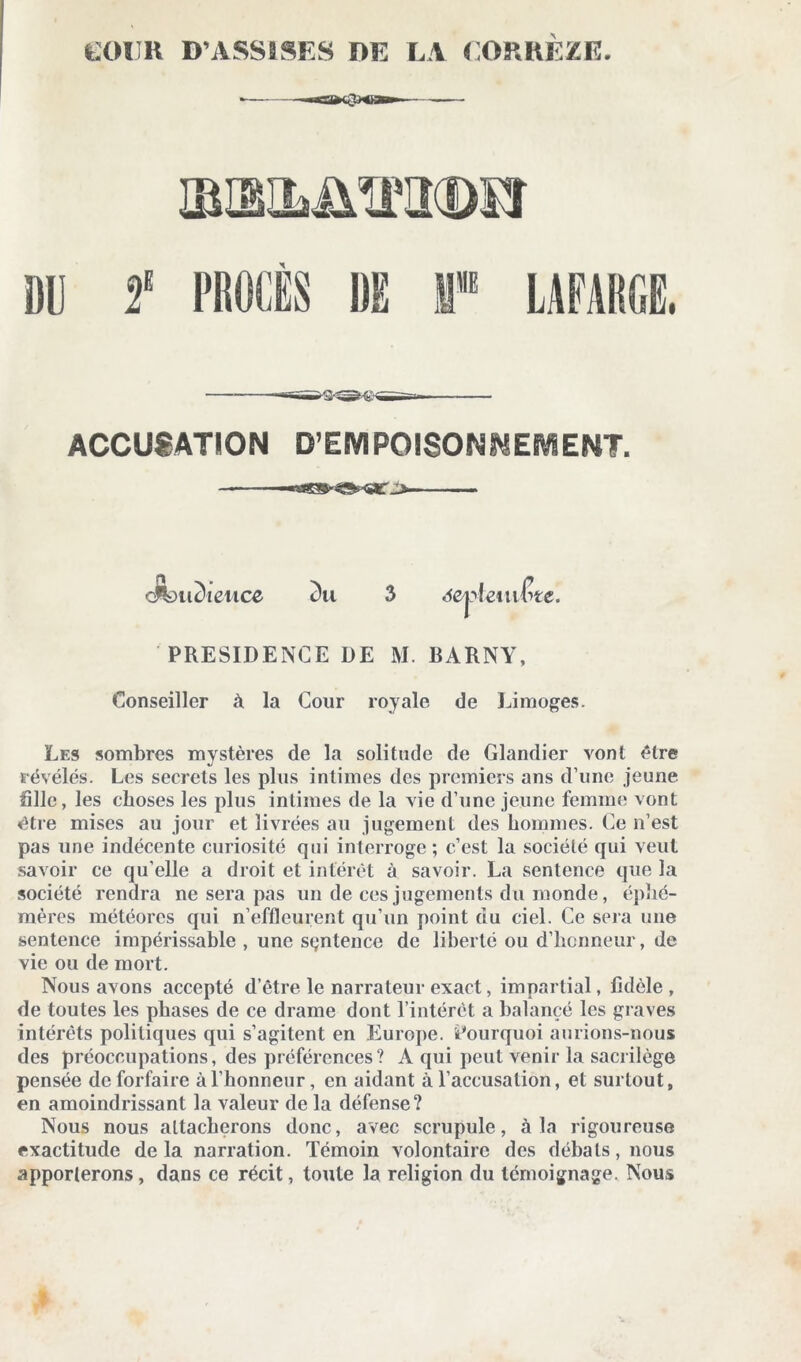 EOIJK D’ASSISES DE LA CORREZE. ACCUSATION D’EMPOISONNEMENT. —■ ■ - oSoudiettce 2)u 3 àejftemêt-e. PRESIDENCE DE M. BARNY, Conseiller à la Cour royale de Limoges. Les sombres mystères de la solitude de Glandier vont être révélés. Les secrets les plus intimes des premiers ans d’une jeune hile, les choses les plus intimes de la vie d’une jeune femme vont être mises au jour et livrées au jugement des hommes. Ce n’est pas une indécente curiosité qui interroge ; c’est la société qui veut savoir ce qu elle a droit et intérêt à savoir. La sentence que la société rendra ne sera pas un de ces jugements du monde, éphé- mères météores qui n’effleurent qu’un point du ciel. Ce sera une sentence impérissable , une sentence de liberté ou d’honneur, de vie ou de mort. Nous avons accepté d’être le narrateur exact, impartial, fidèle, de toutes les phases de ce drame dont l’intérêt a balancé les graves intérêts politiques qui s’agitent en Europe. Pourquoi aurions-nous des préoccupations, des préférences? A qui peut venir la sacrilège pensée deforfaire à l’honneur, en aidant à l’accusation, et surtout, en amoindrissant la valeur de la défense? Nous nous attacherons donc, avec scrupule, à la rigoureuse exactitude delà narration. Témoin volontaire des débats, nous apporterons , dans ce récit, toute la religion du témoignage. Nous