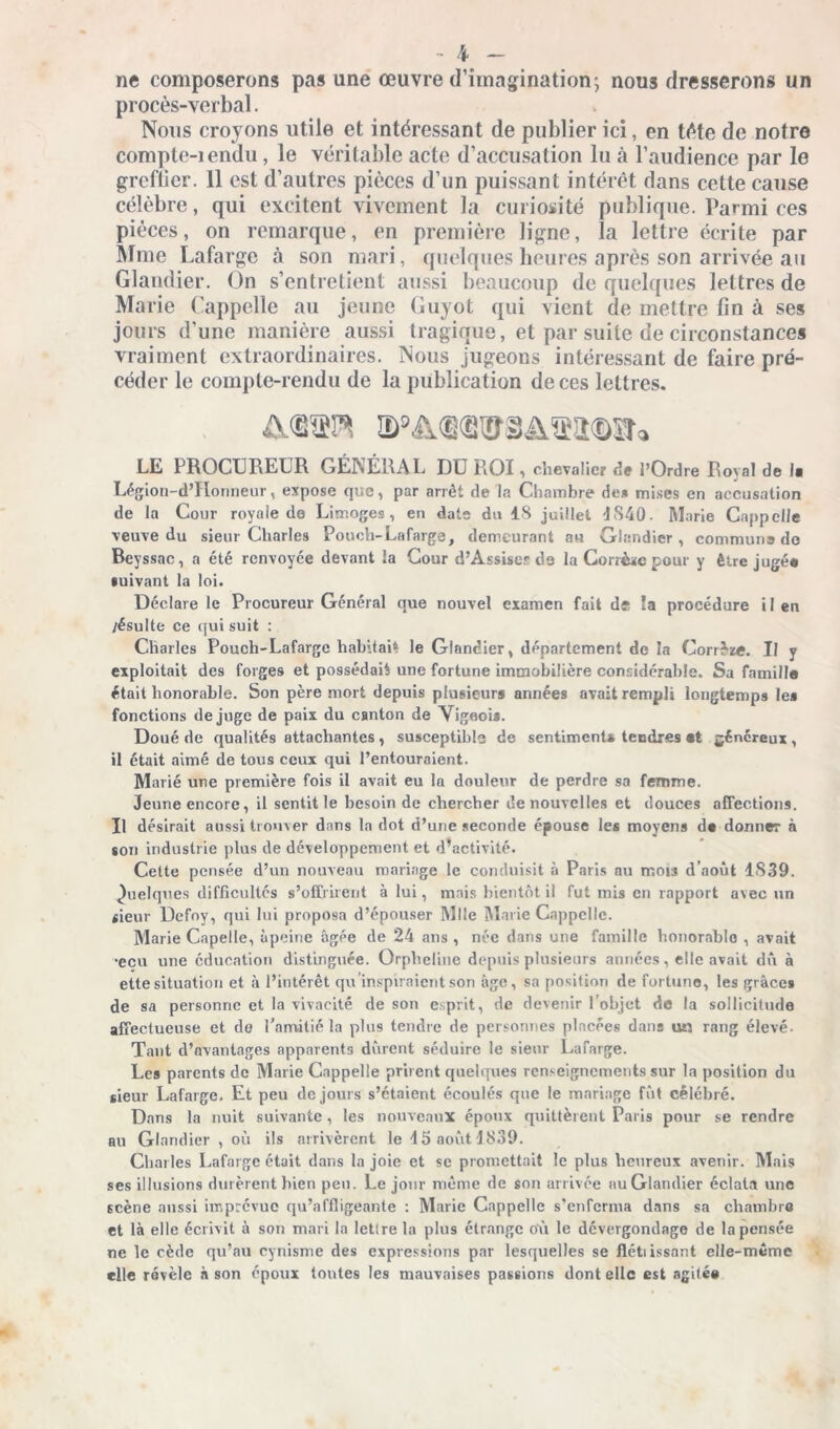 ne composerons pas une œuvre d’imagination; nous dresserons un procès-verbal. Nous croyons utile et intéressant de publier ici, en tête de notre compte-iendu, le véritable acte d’accusation lu à l’audience par le greffier. 11 est d’autres pièces d’un puissant intérêt dans cette cause célèbre, qui excitent vivement la curiosité publique. Parmi ces pièces, on remarque, en première ligne, la lettre écrite par Mme Lafarge à son mari, quelques heures après son arrivée au Glandier. On s’entretient aussi beaucoup de quelques lettres de Marie ('appelle au jeune Guyot qui vient de mettre lin à ses jours d’une manière aussi tragique, et par suite de circonstances vraiment extraordinaires. Nous jugeons intéressant de faire pré- céder le compte-rendu de la publication de ces lettres. LE PROCUREUR GÉNÉRAL DU ROI, chevalier it l’Ordre Royal de la Légion-d’Honneur, expose que, par arrêt de la Chambre de* mises en accusation de la Cour royale de Limoges, en date du 18 juillet 1840. Marie Cappclle veuve du sieur Charles Pouch- Lafarge, demeurant au Glandier, commune de Beyssac, a été renvoyée devant la Cour d’Assiser d3 la Corrige pour y être jugé* suivant la loi. Déclare le Procureur Général que nouvel examen fait de îa procédure i I en /ésulte ce qui suit : Charles Pouch-Lafarge habitait le Glandier, département de la Corrèze. Il y exploitait des forges et possédait une fortune immobilière considérable. Sa famille était honorable. Son père mort depuis plusieurs années avait rempli longtemps le* fonctions déjugé de paix du canton de Vigeois. Doué de qualités attachantes , susceptible de sentiment» tendres et généreux, il était aimé de tous ceux qui l’entouraient. Marié une première fois il avait eu la douleur de perdre sa femme. Jeune encore, il sentit le besoin de chercher de nouvelles et douces affections. Il désirait aussi trouver dans la dot d’une seconde épouse le» moyens de donner à son industrie plus de développement et d’activité. Cette pensée d’un nouveau mariage le conduisit à Paris au mois d’août 1839. Quelques difficultés s’offrirent à lui, mais bientôt il fut mis en rapport avec un sieur Dcfoy, qui lui proposa d’épouser Mlle Marie Cappclle. Marie Capelle, àpeine âgée de 24 ans , née dans une famille honorable , avait •ecu une éducation distinguée. Orpheline depuis plusieurs années, elle avait dû à ette situation et à l’intérêt qu’inspiraient son âge, sa position de fortune, les grâces de sa personne et la vivacité de son esprit, de devenir l’objet de la sollicitude affectueuse et de l’amitié la plus tendre de personnes placées dans ua rang élevé. Tant d’avantages apparents durent séduire le sieur Lafarge. Les parents de Marie Cnppelle prirent quelques renseignements sur la position du sieur Lafarge. Et peu de jours s’étaient écoulés que le mariage fût célébré. Dans la nuit suivante, les nouveaux époux quittèrent Paris pour se rendre au Glandier , où ils arrivèrent le 45 août 1839. Charles Lafarge était dans la joie et se promettait le plus heureux avenir. Mais ses illusions durèrent bien peu. Le jour même de son arrivée au Glandier éclata une scène aussi imprévue qu’affligeante : Marie Cnppelle s’enferma dans sa chambra et là elle écrivit à son mari la Iet!re la plus étrange où le dévergondage de la pensée ne le cède qu’au cynisme des expressions par lesquelles se flétiissant elle-même elle révèle à son époux tontes les mauvaises passions dont elle est agitée