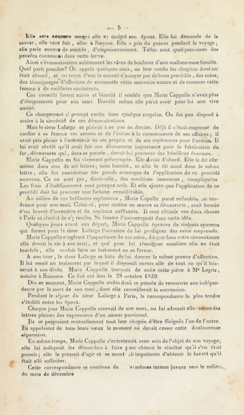 Lit» «ers n*tm«re malgré elle et malgré ton époux. Elle lui demande de la sauver, elle veut fuir, aller a Smyrne. Elle a pris du poison pendant le voyage; elle parle encore de tuicide, d’empoisonnement. Tellçs sont quelques-unes de» pensées contenu»* dans cette let*r®. Ainsi s'évanouissaient subitement les rêves de bonheur d’une malhemeuse famille. Quel parti prendre? On appela quelques amis, on leur confia les chagrins dont on était dévoré , et on reçut d’eux le oonseil d’essayer par de bons procédés , des soins, des témoignages* d’affection de •urmontèr cette mauvaise nature et de ramener cette femme à de meilleurs sentiments. Ces conseils furent suivis et bientôt il sembla que Marie Cappelle n’avait plus d’éloignement pour son mari. Bientôt même elle parut avoir pour lui une vive amitié. Ce changement s: prompt excita bien quelque surprise. On fut peu disposé à croire à la sincérité de ces démonstrations. Mais le sieur Lafarge se plaisait à ne pas en douter. Déjà il s’était empressé de confier à sa femm* ses secrets et de l’initier à la connaissance de ses affaires: il avait pris plaisir à l’entretenir de ses projeta et de ses espérances pour l’avenu*. Il lui avait révélé qu'il avait fait une découverte importante pour la fabrication du fer, découverte qui, dans sa pensée , devait lui procurer des bénéfices énormes. Marie Cappella en fut vivement préoccupée. Eile douta d’abord. Elle le dit elle' même dans uno de scs lettres; mais bientôtr et elle le dit aussi dans la même lettre, elle fut convaincue des grands avantages de l’application de ce procédé nouveau. Ce ne sont pas, disait-elle, des machines Immenses, compliquées Les frais d’établissement sont presque nuis. Et elle ajoute quo l’application de ce procédé doit lui procurer une fortune considérable. Au milieu de cas brillantes espérances , Marie Capeîle parut redoubïe> ue ten- dresse pour son mari. Celui-ci, pour mettre en œuvre sa découverte , avait besoin d'un brevet d’invention et de capitaux suffisants. ïl crut obtenir ces deux choses à Paris et résolut de s’y rendre. Sa femme l’encourageait dans cette idée. Quelques jours avant son départ, Marie Cappelle éprouva de violents spasmes qui furent pour la sieur Lafarge l’occasion de lui prodiguer des soins empressés. Marie Cappelle exagérant l’importance de ces soins, dit que dans cetle circonstance elle devait la vie à *on mari, et que' pour lui témoigner combien elle en était touchée , elle voulait faire un testament en sa faveur. A son tour , le sieur Lafarge se bâta delai donner la même preuve d’affection. Il lui remit un testament par lequel il disposait envers elle de tout ce qu’il lais- serait à son décès. Marie Cappelle transmit de suite cette pièce à M* Lcgris , notaire à Soissons. Ce fait eut lieu le 28 octobre 1839 Dès «e moment, Marie Cappelle arrêta dans sa pensée de recouvrer son indépen- dance par la mort de son mari, dont elle recueillerait la succession. Pendant le séjour du sieur Lafarge «à Paris, la correspondance la plus tendre s’établit entre les époux. Chaque jour Marie Cappelle recevait de son mari, ou lui adresait elle-même des lettres pleines des expressions d’un amour passionné. Ils se peignaient mutuellement tout leuv chagrin d’être éloignés l’un de l'autre. Ils appelaient de tous leurs vœux le moment où devait cesser cette douloureuse séparation. En même temps, Marie Cappelle s’entretenait avec soin de l’objet de son voyage; elle lui indiquait les démarches à faire j-?ur obtenir le résultat qu’il s’en était promis; elle le pressait d’agir et se mont :<il impatiente d’obtenir le breret qu’il était allé solliciter. Cette correspondance se continua da ’utnêmei termes jusque vers le milieu du mois de décembre