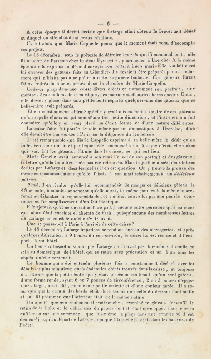 A cette époque H devint certain que Latarge allait obtenir le brevet tant déuré et duquel on attendait de si beaux résultats. Ce fut alors que Marie Cappclle pensa que le moment était venu d’accompli» scs projets. Le 15 décembre , sous le prétexte de détruire les rats qui l'incommodaient, elle fit acheter de l’arsenic chez le sieur Eyssartier, pharmacien à Üzerche. A la même époque elle exprima le désir d’envoyer son portrait à son mari.» Elle voulait aussi lui envoyer des gâteaux faits au Glandier. Iis devaient être préparés par sa l.elle- mère qui n’hésita pas à se prêter à cette singulière fantaisie. Ces gâteaux furent faits , retirés du four et portés dans la chambre de Marie Cappelle. Celle-ci plaça dans une cni«se divers objets et notamment son portrait , une montre , des souliers , de la musique, des marrons et d’autres choses encore. Enfin , elle devait y placer dans une petite boite séparée quelques-uns des gâteaux que sa belle-mère avait préparés. Elle a constamment affirmé qu’elle y avait mis au moins quatre de ces gâteaux qu’on appelle choux «t qui sont d’une très-petite dimension , et l’instruction a fait connaître qu’elle y en avait placé un d’une forme et d’une nature différentes. La caisse faite fut portée le soir même par un domestique, à Uzerche, d’oà elle devait ê*re transportée à Paris par la diligence du lendemain. Il est remarquable que Marie Cappelle exprima à sa belle-mère le désir qu’uns billet écrit de sa main et par lequel elle annonçait à son fils que c’était elle-même qui avait fait les gâteaux , fût mis dans la caisse , ce qui eut lieu. ■ Marie Capclle avait annoncé à son mari l’envoi de son portrait et des gâteaux ; la lettre qu’elle lui adressa n’a pas été retrouvée. Mais la justice a saisi deux lettre» écrites par Lafarge et daio lesquelles il en est question. On y trouve la preuve de» étranges recommandations qu'elle faisait à son mari relativement à un délicieux gâtnan. Ainsi, il en résulte qu’elle lui recommandait de manger ce délicieux gâteau le 48 au soir, à minuit, annonçant qu elle aussi, le même jour et à la même heure, ferait au Glandier un repas semblable, et s’unirait ainsi à lui par une pensée com- mune et l’accomplissement d’un fait identique. Elle ajoutait qu’il ne devrait en faire part à aucune autre personne qu’à sa sœur qui alors était enceinte el absente de Paris , puisqu’aucune des nombreuses lettre» de Lafarge ne constate qu’elle s’y trouvait. Que se passa-t-il à Paris à l’arrivée de cette caisse ? Le 18 décembre, Lafarge impatient se rend au bureau des messageries, et aprè» quelques difficultés , à 9 heures du soir environ , la caisse lui est remise et il l’em- porte à son hôtel. Un heureux hasard a voulu que Lafarge ne l’ouvrit pas lui-même; il confia ce soin au domestique de l'hôtel, qui en retira avec précaution et un à un tous le» objets qu’elle contenait. Cet homme qui a été entendu plusieurs fois n constamment déclaré avec le* détails les plus minutieux quels étaient les objets trouvés dans la caisse , et toujours il a affirmé que la petite boite qui y était placée ne contenait qu’un seul gâteau, d’une forme ronde, ayant 6 ou 7 pouces de circonférence, 2 ou 3 pouces d'épais- seur , large, a-t-il dit , comme une pelite assiette et d’une couleur dorée. Il a re- marqué que la croule des bords était dure tandis que celle du dessous était molle et lui fit présumer que l’intérieur était de la même nature. Il a ajouté que non-seulement il avait, touché , examiné ce gâteau, lorsqu’il le retira de la boite et le débarrassa du papier dont il était enveloppé; mais cncoro qu’il re«ta sur une commode , que lui-même le plaça dans une armoire où il est demeuré j u.qu’au départ de Lafaige , époque à laquelle il le jeta dans les balayures de Pbôtel.