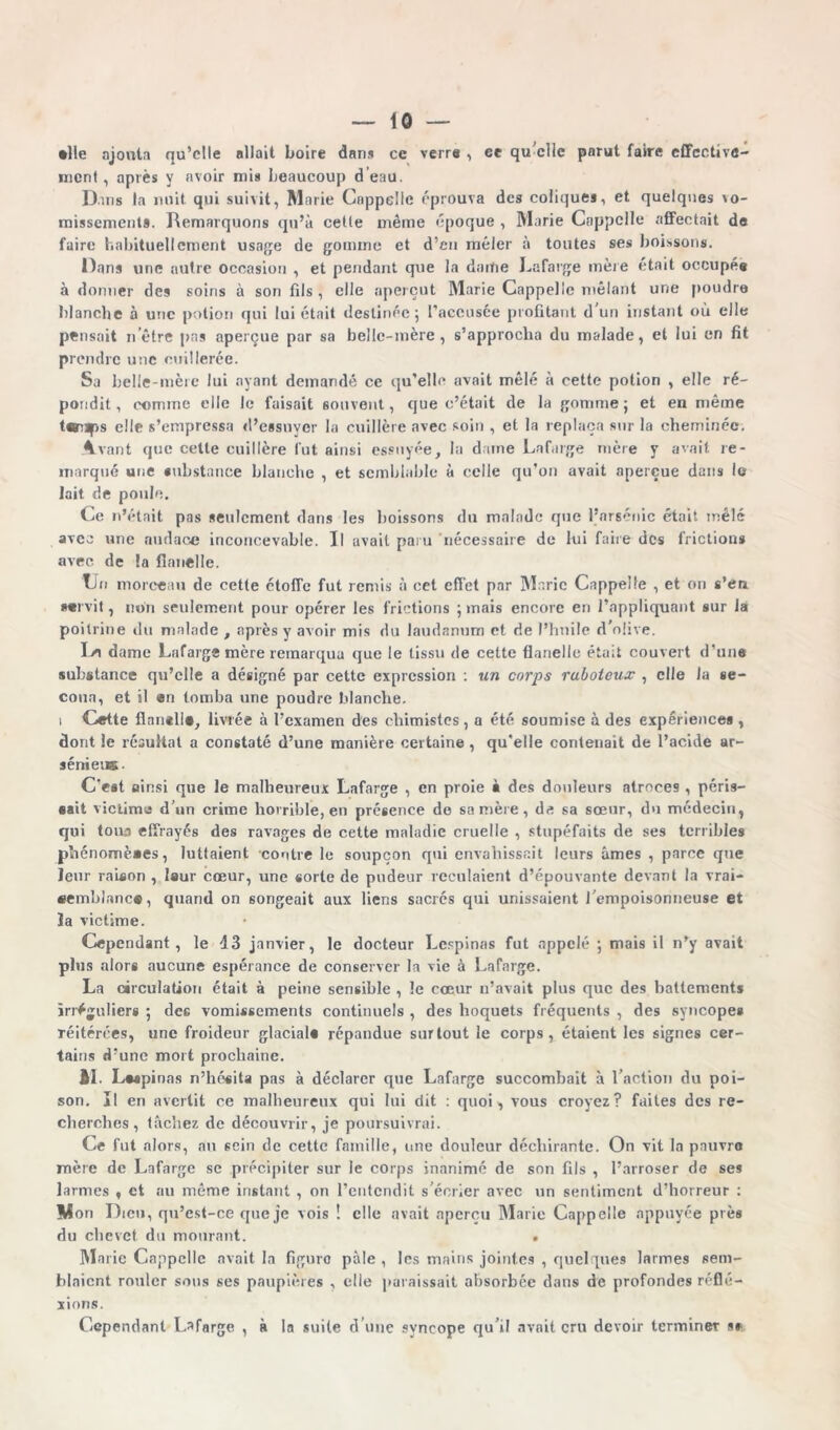 •lie ajouta qu’elle allait boire dans ce verra , ce qu elle parut faire effective- ment, après y avoir mis beaucoup d eau. Dans la nuit qui suivit, Marie Cnppelie éprouva des coliques, et quelques vo- missement». Remarquons qu’à celle même époque , Marie Cnppelie affectait de faire habituellement usage de gomme et d’en mêler à toutes ses boissons. Dans une autre occasion , et pendant que la dame Lafarge inère était occupé# à donner des soins à son fils , elle aperçut Marie Cappeüe mêlant une poudre blanche à une potion qui lui était destinée; l’accusée profitant d'un instant où elle pensait nôtre pas aperçue par sa belle-mère, s’approcha du malade, et lui en fit prendre une cuillerée. Sa belle-mère lui ayant demandé ce qu’elle avait mêlé à cette potion , elle ré- pondit , comme elle le faisait souvent, que c’était de la gomme ; et en même t«ups elle s’empressa d’essuyer la cuillère avec soin , et la replaça sur la cheminée. Avant que cette cuillère fut ainsi essuyée, la darne Lafarge mère y avait re- marqué une «ubstance blanche , et semblable à celle qu’on avait aperçue dans le lait de poule. Ce n’était pas seulement dans les boissons du malade que l’arsénic était mêlé avec une audace inconcevable. Il avait paru 'nécessaire de lui faire des friction» avec de la flanelle. Tin morceau de cette étoffe fut remis à cet effet par Marie Cappelfe , et on s’en *«rvit, non seulement pour opérer les frictions ; mais encore en l’appliquant sur là poitrine du malade , après y avoir mis du laudanum et de l’huile d'olive. I/a dame Lafarge mère remarqua que le tissu de cette flanelle était couvert d’une substance qu’elle a désigné par cette expression : un corps raboteux , elle la se- coua, et il en tomba une poudre blanche. i Cette flnntll», livrée à l’examen des chimistes, a été soumise à des expérience» , dont le résultat a constaté d’une manière certaine , qu’elle contenait de l’acide ar- sénieus. C'est ainsi que le malheureux Lafarge , en proie à des douleurs atroces , péris- sait victime d’un crime horrible, en présence de sa mère, da sa sœur, du médecin, qui tous effrayés des ravages de cette maladie cruelle , stupéfaits de ses terribles phénomènes, luttaient contre le soupçon qui envahissait leurs âmes , parce que leur raison , laur cœur, une sorte de pudeur reculaient d’épouvante devant la vrai- semblance, quand on songeait aux liens sacrés qui unissaient l'empoisonneuse et îa victime. Cependant, le 43 janvier, le docteur Lespinas fut appelé ; mais il n’y avait plus alors aucune espérance de conserver la vie à Lafarge. La circulation était à peine sensible , le cœur n’avait plus que des battements irréguliers ; des vomissements continuels , des hoquets fréquents , des syncopes réitérées, une froideur glacial# répandue surtout le corps, étaient les signes cer- tains d’une mort prochaine. AL Lwpinas n’hésita pas à déclarer que Lafarge succombait à l’action du poi- son. Il en avertit ce malheureux qui lui dit : quoi, vous croyez? faites des re- cherches, tâchez de découvrir, je poursuivrai. Ce fut alors, au sein de cette famille, une douleur déchirante. On vit la pauvre mère de Lafarge se précipiter sur le corps inanimé de son fils , l’arroser de ses larmes , et au même instant , on l’entendit s'écrier avec un sentiment d’horreur : V on Dieu, qu’est-ce que je vois ! elle avait aperçu Marie Cappelle appuyée près du chevet du mourant. . Marie Cappelle avait la figure pâle , les mains jointes , quelques larmes sem- blaient rouler sous ses paupières , elle paraissait absorbée dans de profondes réfle- xions. Cependant Lafarge , à la suite d'une syncope qu’il avait cru devoir terminer s*
