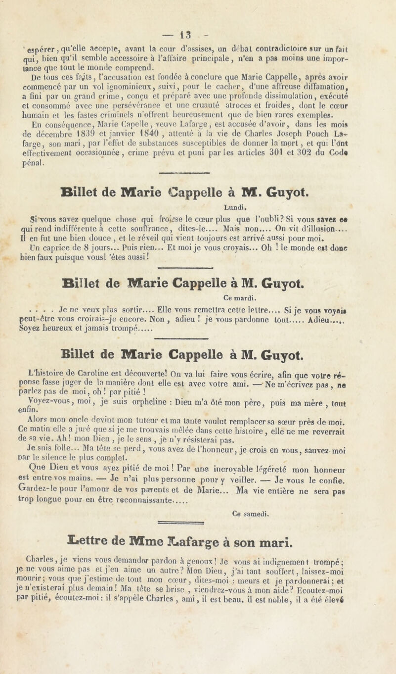 ' espérer, qu'elle accepte, avant la cour d’assises, un débal contradictoire sur un fait qui, bien qu’il semble accessoire à l’affaire principale, n’en a pas moins une impor- tance que tout le monde comprend. De tous ces fryls, l'accusation est fondée à conclure que Marie Cappelle, après avoir commencé par un vol ignominieux, suivi, pour le cacher, d’une affreuse diffamation, a fini par un grand crime, conçu et préparé avec une profonde dissimulation, exécuté et consommé avec une persévérance et une cruauté atroces et froides, dont le cœur humain et les fastes criminels n’offrent heureusement que de bien rares exemples. En conséquence, Marie Capelle, veuve Lafarge, est accusée d’avoir, dans les mois de décembre 1839 et janvier 1840 , attenté h la vie de Charles Joseph Pouch La- farge, son mari, par l’effet de substances susceptibles de donner la mort, et qui l’Ont effectivement occasionnée, crime prévu et puni parles articles 301 et 302 du Code pénal. Billet de Marie Cappelle à M. Guyot. Lundi. Si vous savez quelque chose qui froisse le cœur plus que l’oubli? Si vous savez e« qui rend indifférente à cette souffrance, dites-le— Mais non.... On vit d’illusion— Il en fut une bien douce , et le réveil qui vient toujours est arrivé aussi pour moi. Un caprice de 8 jours... Puis rien... Et moi je vous croyais... Oh ! le monde est donc bien faux puisque vousl 'êtes aussi! Billet de Marie Cappelle à M. Guyot. Ce mardi. Je ne veux plus sortir.... Elle vous remettra cette lettre.... Si je vous voyais peut-être vous croirais-je encore. Non , adieu ! je vous pardonne tout Adieu Soyez heureux et jamais trompé Billet de Marie Cappelle à M. Guyot. L’histoire de Caroline est découverte! On va lui faire vous écrire, afin que votre ré- ponse fasse juger de la manière dont elle est avec votre ami. — Ne m’écrivez pas, ne parlez pas de moi, oh ! par pitié ! Voyez-vous, moi, je suis orpheline : Dieu m’a ôté mon père, puis ma mère tout enfin. Alors mon oncle devint mon tuteur et ma tante voulut remplacer sa sœur près de moi. Ce matin elle a juré que si je me trouvais mêlée dans celle histoire, elle ne me reverrait de sa vie. Ah ! mon Dieu , je le sens , je n’v résisterai pas. Je suis folle— Ma tête se perd, vous avez de l’honneur, je crois en vous, sauvez moi par le silence le plus complet. Que Dieu et vous ayez pitié de moi ! Par uns incroyable légèreté mon honneur est entre vos mains. — Je n’ai plus personne pour y veiller. — Je vous le confie. Gardez-le pour l’amour de vos parents et de Marie... Ma vie entière ne sera pas trop longue pour en être reconnaissante Ce samedi. Lettre de Mme Lafarge à son mari. Charles, je viens vous demander pardon à genoux! Je vous ai indignement trompé; je ne vous aime pas et j on aime un autre? Mon Dieu, j’ai tant souffert, laissez-moi mourir; vous que j estime de tout mon cœur, dites-moi : meurs et je pardonnerai; et je n existerai plus demain! Ma tète se brise , viendrez-vous à mon aide? Ecoutez-moi par pitié, écoulez-moi : il s’appèle Charles , ami, il est beau, il est noble, il a été élevé