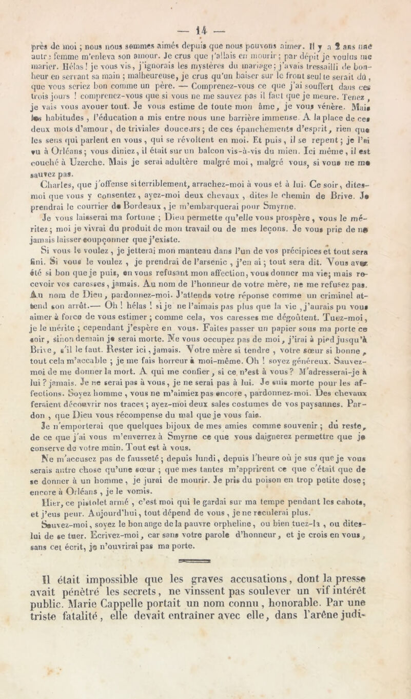 autr; femme m'enleva son amour. Je crus que l'allais en mourir; par dépit je voulus rue marier. Ilélas! je vous vis, j’ignorais les mystères du mariage; j’avais tressailli de bon- heur en sériant sa main ; malheureuse, je crus qu’un baiser sur le front seul te serait tlü, que vous seriez bon comme un père. — Comprenez-vous ce que j’ai souffert dans ces trois jours ! comprenez-vous que si vous ne me sauvez pas il faut que je meure. Tenez , je vais vous avouer tout. Je vous estime de toute mon âme, je vous vénère. Mai* habitudes , l’éducation a mis entre nous une barrière immense. A la place de ce» deux mots d’amour, de triviales douceurs; de ccs épanchements d’esprit, rien qu« les sens qui parlent en vous , qui se révoltent en moi. Et puis , il se repent ; je l’ai vu à Orléans; vous dinicz, il était sur un balcon vis-à-vis du mien. Ici même, il est couché à Uzcrche. Mais je serai adultère malgré moi, malgré vous, si vou» nc rn« sauvez pas. Charles, que j’offense si terriblement, arrachez-moi à vous et à lui. Ce soir, dites- moi que vous y consentez, ayez-moi deux chevaux , dites le chemin de Brive. J* prendrai le courrier d« Bordeaux , je m’embarquerai pour Smyrne. Je vous laisserai ma fortune ; Dieu permette qu’elle vous prospère , vous le mé- ritez ; moi je vivrai du produit de mon travail ou de mes leçons. Je vous prie de ne jamais laisser •oupçonner que j’existe. Si vous le voulez , je jetterai mon manteau dans l’un de vos précipices et tout sera fcni. Si vous le voulez , je prendrai de l’arsenic , j’en ai ; tout sera dit. Vous av» été si bon que je pui*, en vous refusant mon affection, vous donner ma vie; mais re- cevoir vos caresses , jamais. Au nom de l’honneur de votre mère, ne me refusez pas. Au nom de Dieu, pardonnez-moi. J’atlends votre réponse comme un criminel at- tend son an êt.— Oh ! hélas î si je ne l’aimais pas plus que la vie , j’aurais pu vous aimer à forco de vous estimer ; comme cela, vos caresses me dégoûtent. Tuez-moi, je le méiitc ; cependant j’espère en vous. Faites passer un papier sous ma porte ce soir, sinon demain j« serai morte. Ne vous occupez pas de moi, j’irai à pipd jusqu’à Bine, s’il le faut. Rester ici, jamais. ’Votre mère si tendre , votre sœur si bonne , tout cela m’accable ; je me fais horreur à moi-même. Oh ! soyez généreux. Sauvez- moi de me donner la mort. A qui me confier, si ce n’est à vous ? M’adresserai-je à lui ? jamais. Je ne serai pas à vous, je ne serai pas à lui. Je suis morte pour les af- fections. Soyez homme , vous ne m’aimiez pas encore , pardonnez-moi. Des chevaux feraient découvrir nos traces ; ayez-moi deux sales costumes de vos paysannes. Par- don , que Dieu vous récompense du mal que je vous fai*. Je n’emporterai que quelques bijoux de mes amies comme souvenir; du reste, de ce que j'ai vous m’enverrez à Smyrne ce que vous daignerez permettre que j« conserve de votre main. Tout est à vous. Ne m'accusez pas de fausseté; depuis lundi, depuis l’heure où je sus que je vous serais autre chose qu’une sœur ; que mes tantes m’apprirent ce que c’était que de se donner à un homme , je jurai de mourir. Je pris du poison en trop petite dose; encore à Orléans , je le vomis. Hier, ce pistolet armé , c’est moi qui le gardai sur ma tempe pendant les cahots, et j’eus peur. Aujourd’hui, tout dépend de vous , je nc reculerai plus. Sauvez-moi, soyez le bon ange delà pauvre orpheline, ou bien tuez-R , ou dites- lui de se tuer. Ecrivez-moi, car sans votre parole d’honneur, et je crois en vous, sans cet écrit, jo n’ouvrirai pas ma porte. Il élait impossible que les graves accusations, dont la presse avait pénétré les secrets, ne vinssent pas soulever un vif intérêt public. Marie Cappelle portait un nom connu, honorable. Par une triste fatalité, elle devait entraîner avec elle, dans P arène judi-