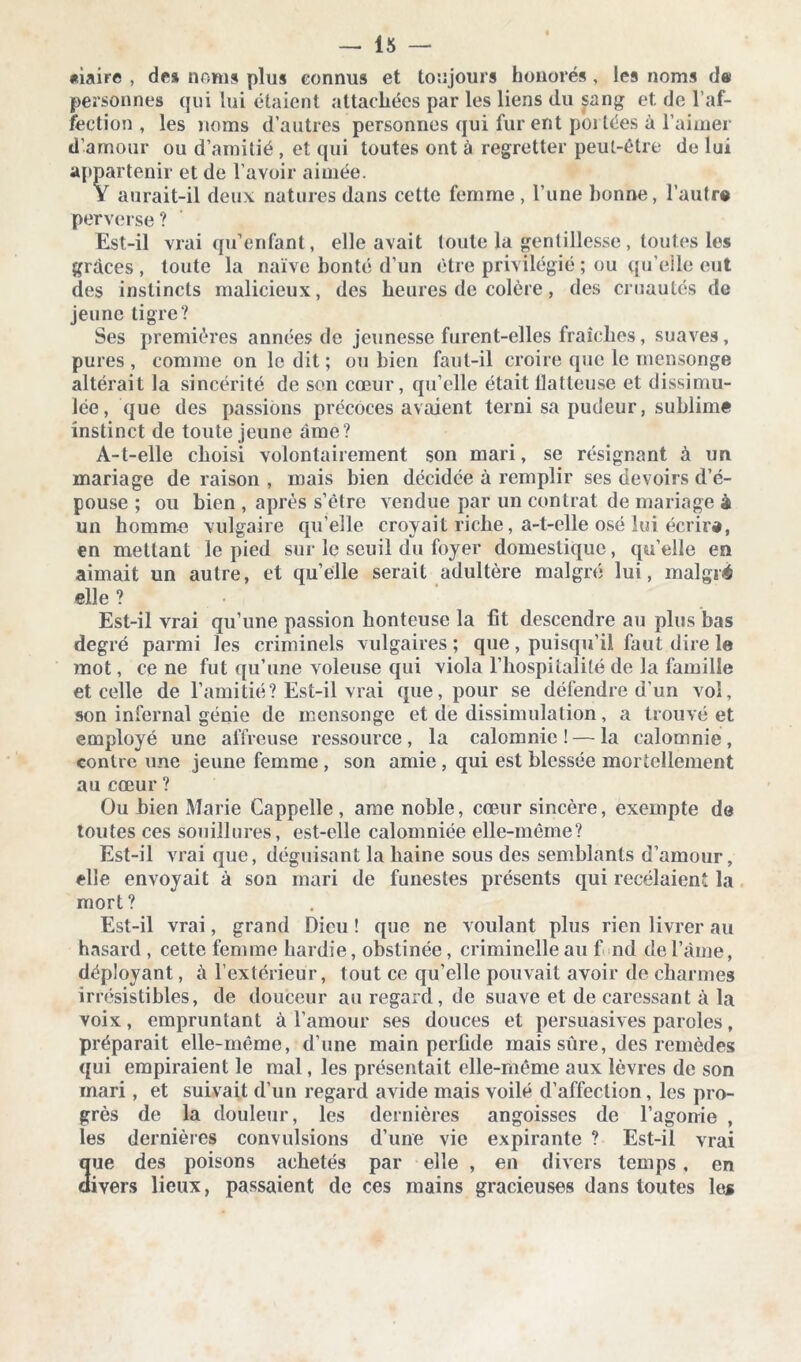 «iaire , des noms plus connus et toujours honorés , les noms de personnes qui lui étaient attachées par les liens du sang et de l’af- fection , les noms d’autres personnes qui fur ent poi tées à l’aimer d’amour ou d’amitié , et qui toutes ont à regretter peut-être de lui appartenir et de l’avoir aimée. Y aurait-il deux natures dans cette femme , l’une bonne, l’autre perverse ? Est-il vrai qu’enfant, elle avait toute la gentillesse, toutes les grâces , toute la naïve bonté d’un être privilégié ; ou qu’elle eut des instincts malicieux, des heures de colère, des cruautés de jeune tigre? Ses premières années de jeunesse furent-elles fraîches, suaves, pures, comme on ledit; ou bien faut-il croire que le mensonge altérait la sincérité de son cœur, qu’elle était batteuse et dissimu- lée, que des passions précoces avaient terni sa pudeur, sublimé instinct de toute jeune âme? A-t-elle choisi volontairement son mari, se résignant à un mariage de raison , mais bien décidée à remplir ses devoirs d’é- pouse ; ou bien , après s’être vendue par un contrat de mariage à un homme vulgaire qu’elle croyait riche, a-t-elle osé lui écrira, en mettant le pied sur le seuil du foyer domestique, quelle en aimait un autre, et quelle serait adultère malgré lui, malgré elle ? Est-il vrai qu’une passion honteuse la fit descendre au plus bas degré parmi les criminels vulgaires; que, puisqu’il faut dire le mot, ce ne fut qu’une voleuse qui viola l’hospitalité de la famille et celle de l’amitié? Est-il vrai que, pour se défendre d’un vol, son infernal génie de mensonge et de dissimulation, a trouvé et employé une affreuse ressource , la calomnie ! — la calomnie, contre une jeune femme , son amie , qui est blessée mortellement au cœur ? Ou bien Marie Cappelle , ame noble, cœur sincère, exempte do toutes ces souillures, est-elle calomniée elle-même? Est-il vrai que, déguisant la haine sous des semblants d’amour, elle envoyait à son mari de funestes présents qui recelaient la mort? Est-il vrai, grand Dieu ! que ne voulant plus rien livrer au hasard , cette femme hardie, obstinée, criminelle au f nd de l’âme, déployant, à l’extérieur, tout ce qu’elle pouvait avoir de charmes irrésistibles, de douceur au regard, de suave et de caressant à la voix, empruntant à l’amour ses douces et persuasives paroles, préparait elle-même, d’une main perfide mais sûre, des remèdes qui empiraient le mal, les présentait elle-même aux lèvres de son mari, et suivait d’un regard avide mais voilé d’affection, les pro- grès de la douleur, les dernières angoisses de l’agonie , les dernières convulsions d’une vie expirante ? Est-il vrai 3ue des poisons achetés par elle , en divers temps, en ivers lieux, passaient de ces mains gracieuses dans toutes les