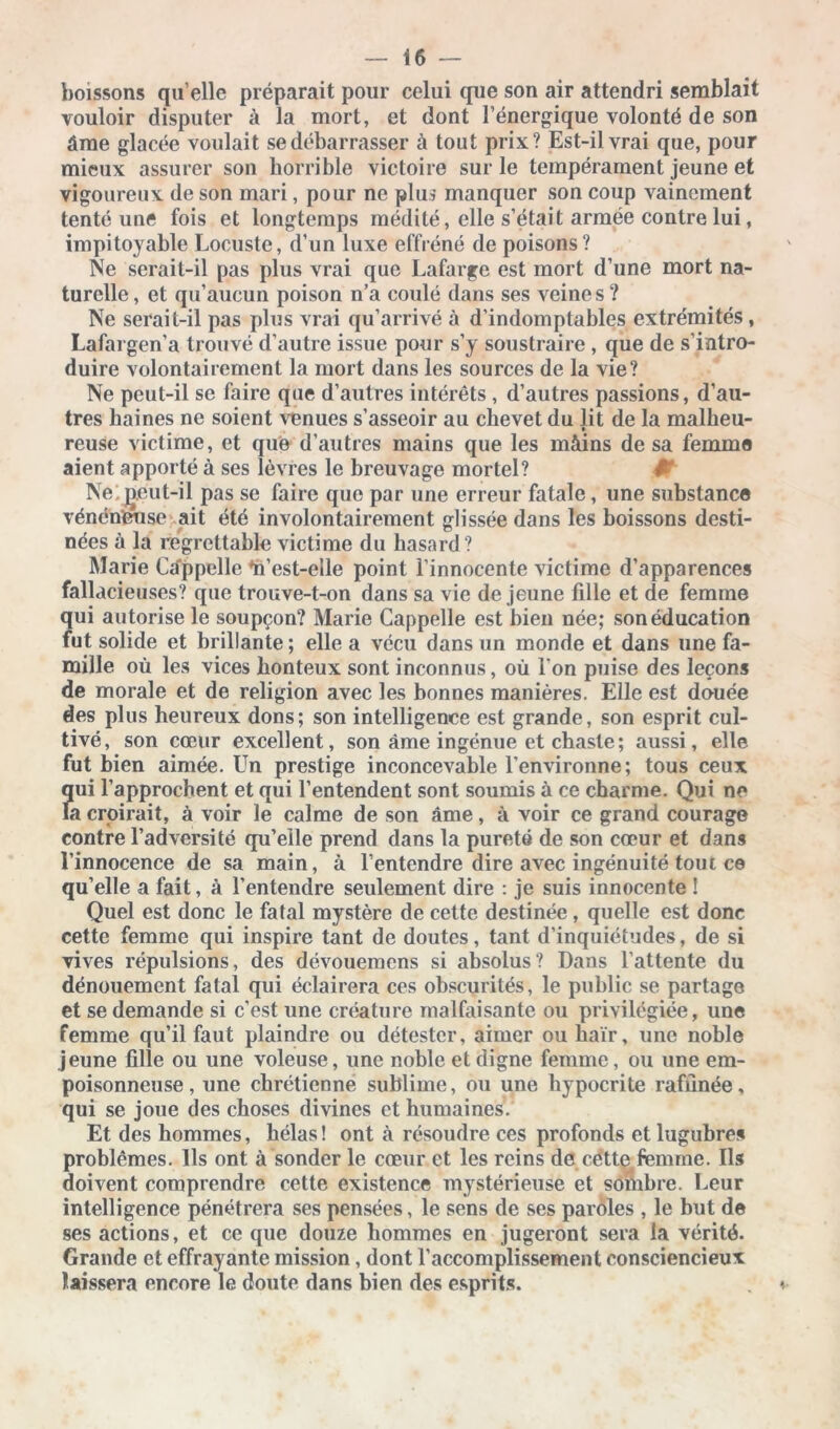 boissons qu’elle préparait pour celui que son air attendri semblait vouloir disputer à la mort, et dont l’énergique volonté de son âme glacée voulait se débarrasser à tout prix? Est-il vrai que, pour mieux assurer son horrible victoire sur le tempérament jeune et vigoureux de son mari, pour ne plus manquer son coup vainement tenté une fois et longtemps médité, elle s’était armée contre lui, impitoyable Locuste, d’un luxe effréné de poisons? Ne serait-il pas plus vrai que Lafarge est mort d’une mort na- turelle , et qu’aucun poison n’a coulé dans ses veines ? Ne serait-il pas plus vrai qu’arrivé à d’indomptables extrémités, Lafargen’a trouvé d’autre issue pour s’y soustraire , que de s’intro- duire volontairement la mort dans les sources de la vie? Ne peut-il se faire que d’autres intérêts , d’autres passions, d’au- tres haines ne soient venues s’asseoir au chevet du lit de la malheu- reuse victime, et que d’autres mains que les màins de sa femme aient apporté à ses lèvres le breuvage mortel? Ne peut-il pas se faire que par une erreur fatale, une substance vénéneuse ait été involontairement glissée dans les boissons desti- nées à la regrettable victime du hasard? Marie Câppelle âi’est-elle point l’innocente victime d’apparences fallacieuses? que trouve-t-on dans sa vie de jeune fille et de femme qui autorise le soupçon? Marie Câppelle est bien née; son éducation fut solide et brillante ; elle a vécu dans un monde et dans une fa- mille où les vices honteux sont inconnus, où l’on puise des leçons de morale et de religion avec les bonnes manières. Elle est douée des plus heureux dons; son intelligence est grande, son esprit cul- tivé, son cœur excellent, son âme ingénue et chaste; aussi, elle fut bien aimée. Un prestige inconcevable l’environne; tous ceux Î[ui l’approchent et qui l’entendent sont soumis à ce charme. Qui ne a croirait, à voir le calme de son âme, à voir ce grand courage contre l’adversité qu’elle prend dans la pureté de son cœur et dans l’innocence de sa main, à l’entendre dire avec ingénuité tout ce qu’elle a fait, à l’entendre seulement dire : je suis innocente ! Quel est donc le fatal mystère de cette destinée, quelle est donc cette femme qui inspire tant de doutes, tant d’inquiétudes, de si vives répulsions, des dévouemens si absolus? Dans l’attente du dénouement fatal qui éclairera ces obscurités, le public se partage et se demande si c’est une créature malfaisante ou privilégiée, une femme qu’il faut plaindre ou détester, aimer ou haïr, une noble jeune fille ou une voleuse, une noble et digne femme, ou une em- poisonneuse, une chrétienne sublime, ou une hypocrite raffinée, qui se joue des choses divines et humaines. Et des hommes, hélas ! ont à résoudre ces profonds et lugubres problèmes. Ils ont à sonder le cœur et les reins de cette femme. Ils doivent comprendre cette existence mystérieuse et sombre. Leur intelligence pénétrera ses pensées, le sens de ses paroles , le but de ses actions, et ce que douze hommes en jugeront sera la vérité. Grande et effrayante mission , dont l’accomplissement consciencieux laissera encore le doute dans bien des esprits.