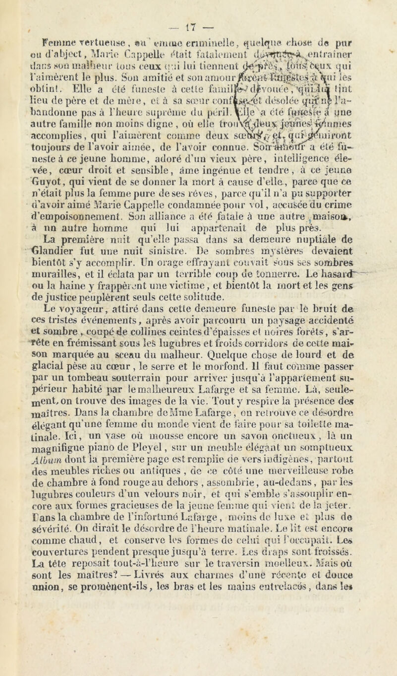 Femme vertueuse, ®u yimne criminelle, quelque chose de pur neste à ce jeune homme, adoré d’uu vieux père, intelligence éle- vée, cœur droit et sensible, âme ingénue et tendre, à ce jeune Ouyot, qui vient de se donner la mort à cause d'elle., parce que ce n’était plus la femme pure de ses rêves, parce qu’il n’a pu supporter d’avoir aimé Marie Cappelîe condamnée pour vol, accusée du crime d’empoisonnement. Son alliance a été fatale à une autre maisoo., à nn autre homme qui lui appartenait de plus près. La première nuit qu’elle passa dans sa demeure nuptiale de Clandier fut une nuit sinistre. De sombres mystères devaient bientôt s’y accomplir. Un orage effrayant couvait sous ses sombres murailles, et il éclata par un terrible coup de tonnerre. Le hasard ~ ou la haine y frappèrent une victime, et bientôt lu mort et les gens de justice peuplèrent seuls cette solitude. Le voyageur, attiré dans cette demeure funeste par le bruit de ces tristes événements, après avoir parcouru un paysage accidenté et sombre , coupé de collines ceintes d’épaisses et noires forêts, s’ar- rête en frémissant sous Ie£ lugubres et froids corridors de cette mai- son marquée au sceau du malheur. Quelque chose de lourd et de glacial pèse au cœur , le serre et le morfond. 11 faut comme passer par un tombeau souterrain pour arriver jusqu’à l’appartement su- périeur habité par le malheureux Lafarge et sa femme. Là, seule- ment, on trouve des images de la vie. Tout y respire la présence des maîtres. Dans la chambre de Mme Lafarge, on retrouve ce désordre élégant qu’une femme du monde vient de faire pour sa toilette ma- tinale. Ici, un vase où mousse encore un savon onctueux, là un magnifigue piano de Pleyel, sur un meuble élégant un somptueux Album dont la première page est remplie de vers indigènes, partout des meubles riches ou antiques , de ce côté une merveilleuse robe de chambre à fond rouge au dehors , assombrie, au-dedans, par les lugubres couleurs d’un velours noir, et qui semble s’assouplir en- core aux formes gracieuses de la jeune femme qui vient de la jeter. Dans la chambre de l’infortuné Lafarge, moins de luxe et plus de sévérité. On dirait le désordre de l’heure matinale. Le lit est encor» comme chaud, et conserve les formes de celui qui l’occupait. Le* couvertures pendent presque jusqu’à terre. Les draps sont froissés. La tète reposait tout-à-l’héure sur le traversin moelleux. Mais où sont les maîtres? — Livrés aux charmes d’une récente et douce union, se promènent-ils, les bras et les inaius entrelacés, dans le*