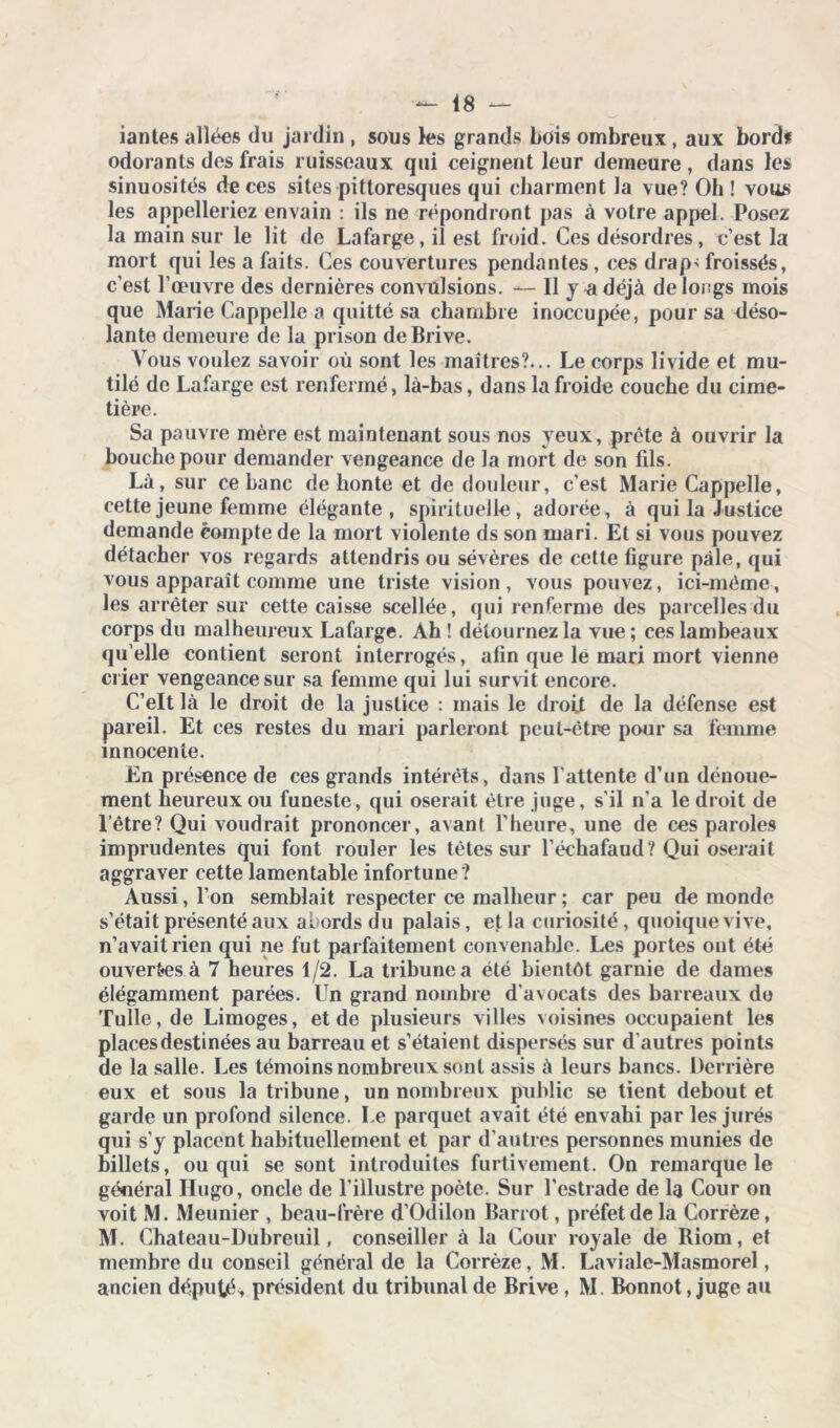 iantes allées du jardin , sous les grands bois ombreux , aux bord# odorants des frais ruisseaux qui ceignent leur demeure, dans les sinuosités de ces sites pittoresques qui charment la vue? Oh ! vous les appelleriez envain : ils ne répondront pas à votre appel. Posez la main sur le lit de Lafarge, il est froid. Ces désordres, c’est la mort qui les a faits. Ces couvertures pendantes , ces drap> froissés, c’est l’œuvre des dernières convulsions. — 11 y u déjà de longs mois que Marie Cappelle a quitté sa chambre inoccupée, pour sa déso- lante demeure de la prison de Brive. Vous voulez savoir où sont les maîtres?... Le corps livide et mu- tilé de Lafarge est renfermé, là-bas, dans la froide couche du cime- tière. Sa pauvre mère est maintenant sous nos yeux, prête à ouvrir la bouche pour demander vengeance de la mort de son fils. Là, sur ce banc de honte et de douleur, c’est Marie Cappelle, cette jeune femme élégante, spirituelle, adorée, à qui la Justice demande compte de la mort violente ds son mari. Et si vous pouvez détacher vos regards attendris ou sévères de cette figure pâle, qui vous apparaît comme une triste vision, vous pouvez, ici-même, les arrêter sur cette caisse scellée, qui renferme des parcelles du corps du malheureux Lafarge. Ah ! détournez la vue ; ces lambeaux qu elle contient seront interrogés, afin que le mari mort vienne crier vengeance sur sa femme qui lui survit encore. C’elt là le droit de la justice : mais le droit de la défense est pareil. Et ces restes du mari parleront peut-être pour sa femme innocente. En présence de ces grands intérêts, dans l'attente d’un dénoue- ment heureux ou funeste, qui oserait être juge, s’il n’a le droit de l’être? Qui voudrait prononcer, avant l’heure, une de ces paroles imprudentes qui font rouler les tètes sur l’échafaud? Qui oserait aggraver cette lamentable infortune ? Aussi, l’on semblait respecter ce malheur ; car peu de monde s’était présenté aux abords du palais, et la curiosité, quoique vive, n’avait rien qui ne fut parfaitement convenable. Les portes ont été ouvertes à 7 heures 1/2. La tribune a été bientôt garnie de dames élégamment parées. Un grand nombre d'avocats des barreaux do Tulle, de Limoges, et de plusieurs villes voisines occupaient les places destinées au barreau et s’étaient dispersés sur d’autres points de la salle. Les témoins nombreux sont assis à leurs bancs. Derrière eux et sous la tribune, un nombreux public se tient debout et garde un profond silence. Le parquet avait été envahi par les jurés qui s’y placent habituellement et par d’autres personnes munies de billets, ou qui se sont introduites furtivement. On remarque le général Hugo, oncle de l’illustre poète. Sur l’estrade de la Cour on voit M. Meunier , beau-frère d’Odilon Barrot, préfet de la Corrèze, M. Chateau-Dubreuil, conseiller à la Cour royale de Biom, et membre du conseil général de la Corrèze, M. Laviale-Masmorel, ancien député, président du tribunal de Brive , M. Bonnot Juge au