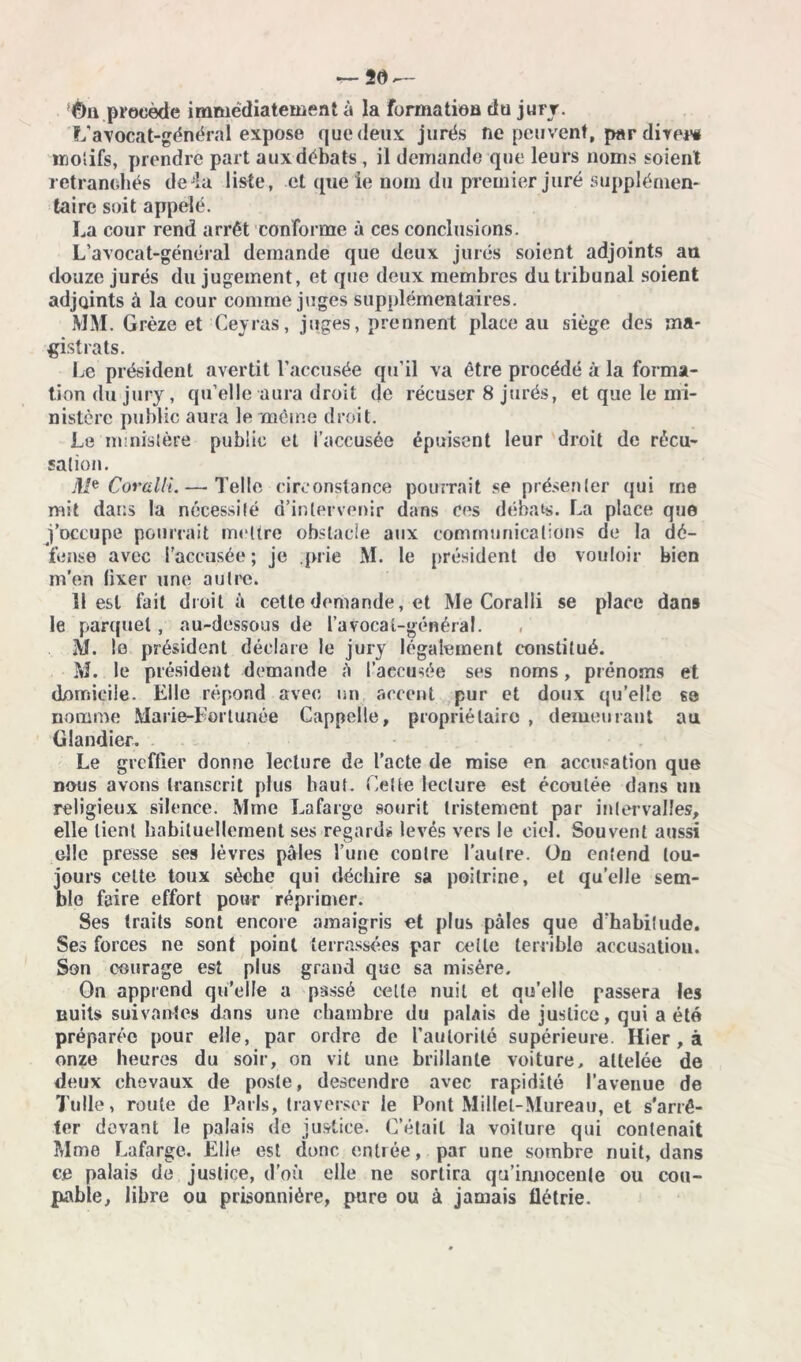 èa procède immédiatement à la formation du jury. L'avocat-général expose que deux jurés ne peuvent, par direni motifs, prendre part aux débats , il demande que leurs noms soient retranchés de4a liste, et que le nom du premier juré supplémen- taire soit appelé. La cour rend arrêt conforme à ces conclusions. L’avocat-général demande que deux jurés soient adjoints au douze jurés du jugement, et que deux membres du tribunal soient adjoints à la cour comme juges supplémentaires. MM. Grèze et Ceyras, juges, prennent place au siège des ma- gistrats. Le président avertit l’accusée qu’il va être procédé à la forma- tion du jury, qu’elle aura droit de récuser 8 jurés, et que le mi- nistère public aura le même droit. Le nunislère public et i’accusée épuisent leur droit de récu- sation. M* Corulli.— Telle circonstance pourrait se présenter qui me mit dans la nécessité d’intervenir dans ces débats. La place que j’occupe pourrait mettre obstacle aux communications de la dé- fense avec l’accusée; je prie M. le président de vouloir bien m’en (ixer une autre. 11 est fait droit à cette demande, et Me Coralli se place dans le parquet, au-dessous de l’avoca (.-général. M. le président déclare le jury légalement constitué. M. le président demande à t’accusée ses noms, prénoms et domicile. Elle répond avec un accent pur et doux qu’elle ss nomme Marie-Eortunée Cappelle, propriétaire , demeurant au Glandier. Le greffier donne lecture de l’acte de mise en accusation que nous avons transcrit plus haut. Celte lecture est écoulée dans un religieux silence. Mme Lafarge sourit tristement par intervalles, elle lient habituellement ses regards levés vers le ciel. Souvent aussi elle presse ses lèvres pâles l’une contre l’autre. On entend tou- jours celte toux sèche qui déchire sa poitrine, et qu’elle sem- ble faire effort pour réprimer. Ses traits sont encore amaigris et plus pâles que d’habitude. Ses forces ne sont point terrassées par celle terrible accusation. Son courage est plus grand que sa misère. On apprend qu’elle a passé celle nuit et qu’elle passera les nuits suivantes dans une chambre du palais de justice, qui a été préparée pour elle, par ordre de l’autorité supérieure. Hier, à onze heures du soir, on vit une brillante voiture, attelée de deux chevaux de poste, descendre avec rapidité l’avenue de Tulle, route de Paris, traverser le Pont Millel-Mureau, et s’arrê- ter devant le palais de justice. C’était la voilure qui contenait Mme Lafarge. Elie est donc entrée, par une sombre nuit, dans ce palais de justice, d’où elle ne sortira qu’iruiocenle ou cou- pable, libre ou prisonnière, pure ou à jamais flétrie.