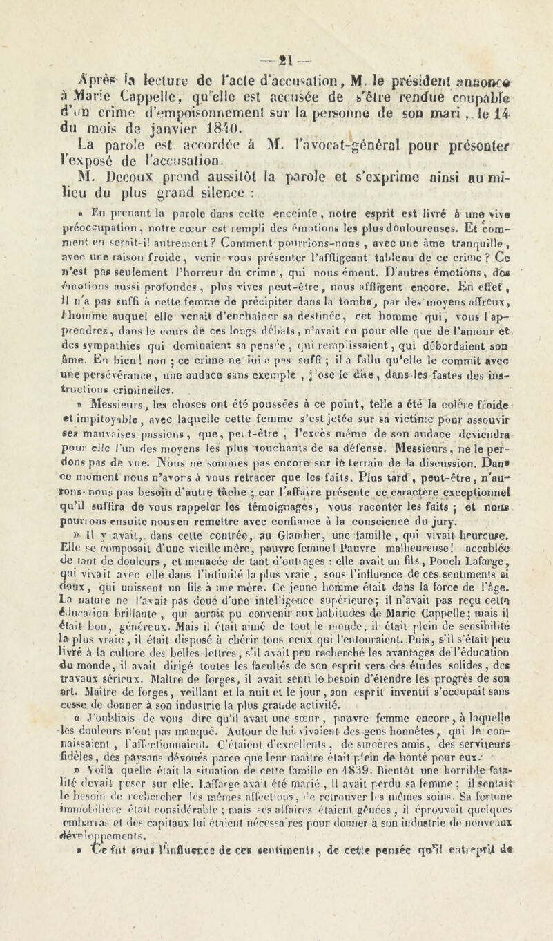 Après- fa ledure de l'acle d accusation, M. le président amjoi>r# à Marie Rappelle, qu’elle est accusée de s’être rendue coupalde d’on crime d’empoisonnement sur la personne de son mari , le 14 du mois de janvier 1840. La parole est accordée à M. l’avocat-général pour présenter l’exposé de l’accusation. M. Decoux prend aussitôt la parole et s’exprime ainsi au mi- lieu du plus grand silence : « Fn prenant la parole dans celle enceinte, notre esprit est livré à une vive préoccupation, noire cœur est rempli des émotions les plus douloureuses. Et com- ment en serait-il autrement? Comment pourrions-nous , avec une âme tranquille, avec une raison froide, venir vous présenter 1’affiigeant taldeau de ce crime? Ce n’est pas seulement l’horreur du crime, qui nous émeut. D autres émotions, de* émotions aussi profondes, pins vives peut-être, nous affligent encore. En effet, Il ii a pas suffi à cette femme de précipiter dans la tombe, par des moyens affreux, 1 homme auquel elle venait d’enchaîner sa destinée, cet homme qui, vous rap- prendrez, dans le cours de ces longs débats > n’avait en pour elle que de l’amour et des sympathies qui dominaient sa pensée, qui remplissaient, qui débordaient son âme. En bien! non ; ce crime ne lui a pas suffi ; il a fallu qu’elle le commit avec une persévérance, une audace sans exemple , j’ose le dire, dans les fastes des ins- tructions criminelles. » Messieurs, les choses ont été poussées à ce point, telle a été la colère froide *t impitoyable } avec laquelle cette femme s’est jetée sur sa victime pour assouvir se» mauvaises passions, que, peit-être , l’excès même de son audace deviendra pour elle l'un des moyens les plus touchants de sa défense. Messieurs, ne le per- dons pas de vue. JNous ne sommes pas encore sur 16 terrain de la discussion. Dan* co moment nous n’avors à vous retracer que les faits. Plus tard , peut-être, n'au- rons-nous pas besoin d’autre tâche ; car l’affaire présente ce caractère exceptionnel qu’il suffira de vous rappeler les témoignages, vous raconter les faits j et nous pourrons ensuite nous en remettre avec confiance à la conscience du jury. » Il v avait, dans celle contrée, au Glandier, une famille, qui vivait heureuse. Elle se composait d’une vieille mère, pauvre femmeI Pauvre malheureuse! accablée de tant de douleurs, et menacée de tant d’outrages : elle avait un fils, Pouch Lafarge, 3ui vivait avec elle dans l’intimité la plus vraie , sous l'influence de ces sentiments si 9ux, qui unissent un lils à une nacre. Ce jeune homme était dans la force de l'âge. La nature no l’avait pas doué d’une intelligence supérieure; il n’avait pas reçu celle éducation brillante, qui aurait pu convenir aux habitudes de Marie Cappelle ; mais il était bon, généreux. Mais il était aimé de tout le monde, il était plein de sensibilité la plus vraie , il était disposé à chérir tous ceux qui l’entouraient. Puis, s'il s'étail peu livré à la culture des belles-lettres, s’il avait peu recherché les avantages de l’éducation du monde, il avait dirigé toutes les facultés de son esprit vers des études solides, des travaux sérieux. Maître de forges, il avait senti lo besoin d’étendre les progrès de ses art. Maître de forges, veillant et la nuit et le jour, son esprit inventif s’occupait sans cesse de donner à son industrie la plus grande activité, « J’oubliais devons dire qu’il avait une sœur , pauvre femme encore, à laquelle les douleurs n’ont pas manqué. Autour de lui vivaient des gens honnêtes , qui le con- naissaient, l’affectionnaient. C’étaient d’excellents , de sincères amis, des serviteurs fidèles, des paysans dévoués parce que lotir maître était plein de bonté pour eux-' r> Voilà quelle était la situation de cet'e famille en 1819. Bientôt une horrible fata- lité devait poser sur elle. Laffarge nva:l été marié , Il avait perdu sa femme ; il sentait le besoin de rechercher les mêmes affections, ':c retrouver les mêmes soins. Sa fortune immobilière était considérable; mais scs affaires étaient gênées, il éprouvait quelques embarras et des capitaux lui étaient nécessa res pour donner à son industrie de nouveaux développements. * Ce fut sous l’influence de ees sentiments, de cette pensée qu’il entreprit d*