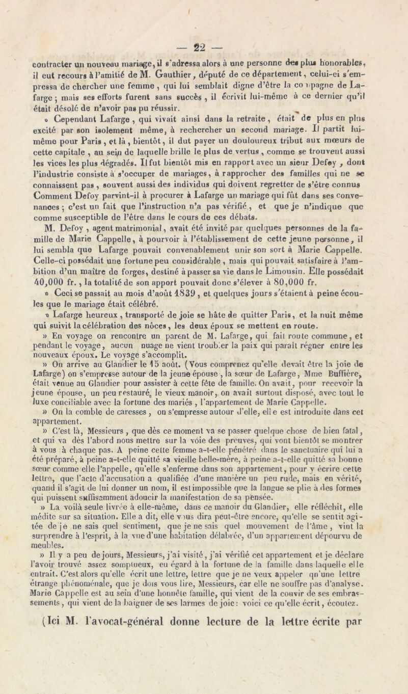 contracter un nouveau mariage, il s adressa alors à une personne de* plus honorables, il eut recours à l’amitié de M. Gauthier, député de ce département, celui-ci s'em- pressa de chercher une femme , qui lui semblait digne d’être la conpagne de La- farge; mais ses efforts furent sans succès , il écrivit lui-même à ce dernier qu’il était désolé de n’avoir pas pu réussir. » Cependant Lafarge , qui vivait ainsi dans la retraite , était de plus en plus excité par son isolement même, à rechercher un second mariage. Il partit lui- même pour Paris, et là, bientôt, il dut payer un douloureux tribut aux mœurs de cette capitale , au seyi de laquelle brille le plus de vertus , comme se trouvent aussi les vices les plus dégradés. Il fut bientôt mis en rapport avec un sieur Defoy , dont l’industrie consiste à s’occuper de mariages, à rapprocher des familles qui ne se connaissent pas , souvent aussi des individus qui doivent regretter de s’être connus Comment Defoy parvint-il à procurer à Lafarge un mariage qui fût dans ses conve- nances ; c’est un fait que l’instruction n’a pas vérifié , et que je n’indique que comme susceptible de l’être dans le cours de ces débats. M. Defoy , agent matrimonial, avait été invité par quelques personnes de la fa- mille de Marie Cappclle, à pourvoir à l’établissement de cette jeune personne, il lui sembla que Lafarge pouvait convenablement unir son sort à Marie Cappelle. Celle-ci possédait une fortune peu considérable, mais qui pouvait satisfaire à l’am- bition d’un maître de forges, destiné à passer sa vie dans le Limousin. Elle possédait 40,000 fr. , la totalité de son apport pouvait donc s’élever à 80,000 fr. » Ceci se passait au mois d’août 1839 , et quelques jours s'étaient à peine écou- les que le mariage était célébré. •o Lafarge heureux , transporté de joie se hâte de quitter Paris, et la nuit même qui suivit la célébration des noces, les deux époux se mettent en route. » En voyage on rencontre un parent de M. Lafarge, qui fait route commune, et pendant le voyage, aucun nuage ne vient troubler la paix qui paraît régner entre les nouveaux époux. Le voyage s’accomplit. » On arrive au Glandier le 15 août. (Vous comprenez qu’elle devait être la joie de Lafarge) on s’empresse autour de la jeune épouse , la sœur de Lafarge, Mme Buffière, était venue au Glandier pour assister à cette fête de famille. On avait, pour recevoir la jeune épouse, un peu restauré,, le vieux manoir, on avait surtout disposé, avec tout le luxe conciliable avec la fortune des mariés , l’appartement de Marie Cappclle. » On la comble de caresses , on s’empresse autour d’elle, elle est introduite dans cet appartement. » C’est là, Messieurs , que dès ce moment va se passer quelque chose de bien fatal, et qui va dès l’abord nous mettre sur la voie des preuves, qui vont bientôt se montrer a vous à chaque pas. A peine cette femme a-t-elle pénétré dans le sanctuaire qui lui a été préparé, à peine a-t-elle quitté sa vieille belle-mère, à peine a-t-elle quitté sa bonne sœur comme elle l’appelle, qu’elle s’enferme dans son appartement, pour y écrire cette lettre, que l’acte d’accusation a qualifiée d’une manière un peu rude, mais en vérité, quand il s’agit de lui donner un nom, il est impossible que la langue se plie à des formes qui puissent suffisamment adoucir la manifestation de sa pensée. » La voilà seule livrée à elle-même, dans ce manoir du Glandier, elle réfléchit, elle médite sur sa situation. Elle a dit, elle vius dira peut-être encore, qu’elle se sentit agi- tée de je ne sais quel sentiment, que je ne sais quel mouvement de l’âme , vint la surprendre à l’esprit, à la vue d’une habitation délabrée, d’un appariement dépourvu de meubles. » Il y a peu de jours, Messieurs, j’ai visité, j’ai vérifié cet appariement et je déclare l’avoir trouvé assez somptueux, eu égard à la fortune de la famille dans laquelle elle entrait. C’est alors qu’elle écrit une lettre, lettre que je ne veux appeler qn’une lettre étrange phénoménale, que je dois vous lire, Messieurs, car elle ne souffre pas d’analyse. Marie Cappelle est au sein d’une honnête famille, qui vient de la couvir de ses embras- sements , qui vient de la baigner de ses larmes de joie : voici ce qu’elle écrit, écoutez. (Ici M. l'avocat-général donne lecture de la lettre écrite par