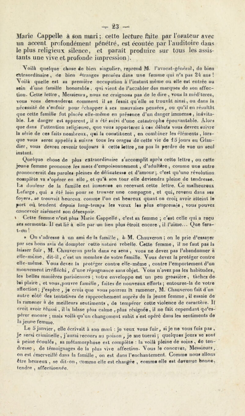 Marie Cappelle à son mari; cette lecture faite par l’orateur avec un accent profondément pénétré, est écoutée par l’auditoire dans le plus religieux silence, et paraît produire sur tous les assis- tants une vive et profonde impression). Voilà quelque chose 4e bien singulier, reprend M. l’avocat-général, de bien extraordinaire, de bien étranges pensées dans une femme qui n’a pas 24 ans ! \ oilà quelle est sa première occupation à l’instant même ou elle est entrée au sein d’une famille honorable, qui vient de l’accabler des marques de son affec- tion. Cette lettre, Messieurs, nous ne craignons pas de le dire , vous la méditerez, vous vous demanderez comment il se fesait qu elle se trouvât ainsi, ou dans la nécessité de s’enfuir pour échapper à ses mauvaises pensées, ou qu’il en résultât que cette famille fut placée elle-même en présence d’un danger immense, inévita- ble. Le danger est apparent, il a été suivi d’une catastrophe épouvantable. Alors que dans l’attention religieuse, que vous apporterez à ces débats vous devrez suivre la série de ces faits nombreux, qai la constituent , en combiner les éléments , lors- que vous serez appelés à suivre tous les orages de cette vie de 15 jours au Glau- dier, vous devrez revenir toujours à cette lettre, ne pas la perdre de vue un seul instant. Quelque chose de plus extraordinaire s’accomplit après cette lettre, ou cette jeune femme prononce les mots d’empoisonnement , d’adultère, comme une antre prononcerait dos paroles pleines de délicatesse et d’amour; c’est qu’une révolution complète va s’opérer en elle, et qu’à son tour elle deviendra pleine de tendresse. La douleur de la famille est immense en recevant cette lettre. Ce malheureux Lafarge , qui a été loin pour se trouver une compagne , et qui, revenu dans ses foyers, se trouvait heureux comme l’on est heureux quant on croit avoir atteint le port où tendent depuis long-temps les vœux les plus empressé* , vous pouvez concevoir aisément son désespoir. » Cotte femme n’est plus Marie Cappelle , c’est sa femme ; c'est celle qui a reçu ses serments. Il est lié à elle par un lien plus étroit encore , il l’aime... Que fera- t-dn ! • On s’adresse à un ami de la famille, J M. Chauvcron ; on le prie d’essayer par ses bons avis de dompter cotte nature rebelle. Cette femme, il ne faut pas la laisser fuir , M. Chauveron parla dans ce sens , vous ne devez pas l’abandonner à clle-mtme, dit-il, c’est un membre de votre famille. Vous devez la protéger contre elle-même. Vous devez in protéger contre elle-même , contre l’emportement d’un mouvement irréfléchi, d’une répugnance sans objet. Vous n’avez pas les habitudes, les belles manières parisiennes ; votre enveloppe est un peu grossière, tâchez de lui plaire , et vous,pauvre famille, faites de nouveaux efforts ; entourez-la de votre affection; j’espère , je crois que vous pourroz 1.1 ramener, M. Chauveron fait d’un autre eôté des tentatives de rapprochement auprès de la jeune femme , il essaie de la ramener à de meilleurs sentiments , de tempérer cette violence de caractère. Il croit avoir réussi , il la laisse plus calme r plus résignée, il ne fait cependant qu’es- pérer encore ; mais voilà qu’un changement subit s’est opéré dans les sentiments de la jeune femme. Le 5 janvier, elle écrivait à son mari : jo veux vous fuir, si je ne vous fuis pa* , je serai ciiminelle, j’aurai recours au poison , je rne tuerai ; quelques jours se sont à peine écoulés, sa métamorphose est complète : la voilà pleine de soins , 4c ten- dresse , de témoignages de la plus vive affection. Vous !e concevez, Messieurs, on est émerveillé dans la famille , on est dans l’enchantement. Comme nous allons être heureux , se dit-on, domino elle est changée , comme elle est devenue bonne, tendre , affectionnée.