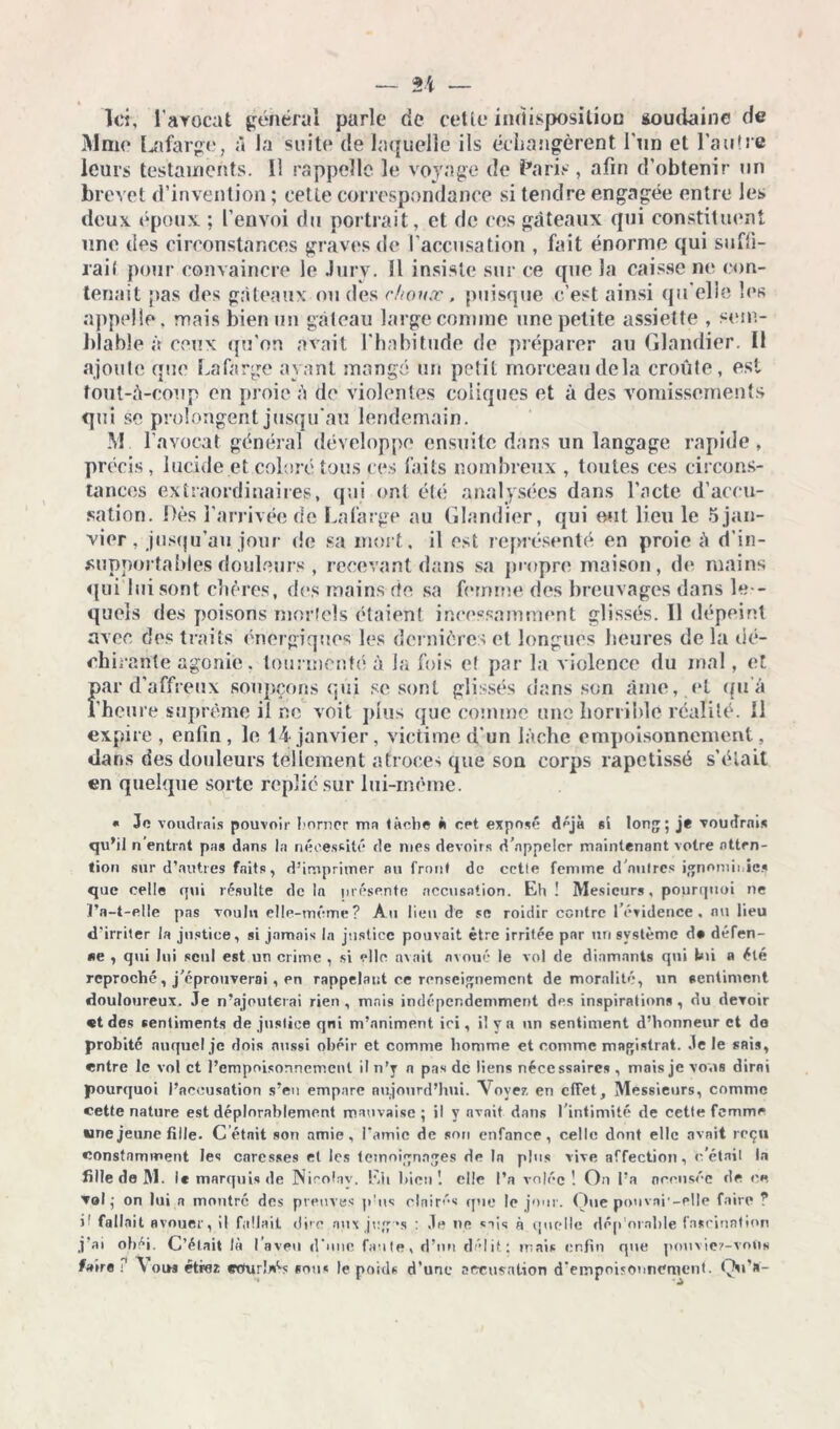Ici, l'avocat général parle de cette indisposition soudaine de Mme Lafarge, à la suite de laquelle ils échangèrent l'un et l'autre leurs testaments, il rappelle le voyage de Paris, afin d’obtenir un brevet d’invention ; cette correspondance si tendre engagée entre les deux époux ; l’envoi du portrait, et de ces gâteaux qui constituent une des circonstances graves de l’accusation , fait énorme qui suffi- rai! pour convaincre le Jury. Il insiste sur ce que la caisse ne con- tenait pas des gâteaux ou des choux, puisque c’est ainsi qu elle les appelle, mais bien un gâteau large comme une petite assiette , sem- blable à ceux qu’on avait l'habitude de préparer au Glandier. 11 ajoute que Lafarge ayant mangé un petit morceau delà croûte, est tout-à-coup en proie à de violentes coliques et à des vomissements qui se prolongent jusqu'au lendemain. M l’avocat général développe ensuite dans un langage rapide, précis, lucide et coloré tous ces faits nombreux , toutes ces circons- tances extraordinaires, qui ont été analysées dans l’acte d’accu- sation. Dès l’arrivée de La large «au Glandier, qui eut lieu le 5 jan- vier , jusqu’au jour de sa mort, il est représenté en proie à d’in- supportables douleurs , recevant dans sa propre maison, de mains qui lui sont chères, des mains de sa femme des breuvages dans les- quels des poisons mortels étaient incessamment glissés. 11 dépeint avec des traits énergiques les dernières et longues heures de la dé- chirante agonie, tourmenté à Ja fois e! par la violence du mal, et par d’affreux soupçons qui se sont glissés dans son âme, et qu’à l’heure suprême il ne voit plus que comme une horrible réalité. 11 expire, enfin, le 14 janvier, victime d'un lâche empoisonnement, dans des douleurs tellement atroces que son corps rapetissé s'était en quelque sorte replié sur lui-même. . Je voudrais pouvoir borner mn lâche » opt exposé déjà si long; je voudrais qu’il n entrât pas dans la nécessité de mes devoirs d'appeler maintenant votre atten- tion sur d’autres faits, d’imprimer au front de cette femme d'autres ignominies que celle qui résulte de la présente accusation. Eh ! Mesicurs, pourquoi ne ï’a-t-elle pas voulu elle-même? Au lieu de se roidir contre l'évidence, nu lieu d’irriter la justice, si jamais la justice pouvait être irritée par un système d» défen- se , qui lui seul est un crime , si elle avait avoué le vol de diamants qui lm a été reproché, j'éprouverai , en rappelant ce renseignement de moralité, un sentiment douloureux. Je n’ajouterai rien , mais indépcr.dcmment des inspirations, du devoir «t des sentiments de justice qni m’animent ici, il y a un sentiment d’honneur et do probité nuque! je dois aussi obéir et comme homme et comme magistrat. Je le sais, entre le vol et l’empoisonnement il n’y n pas de liens nécessaires , mais je vous dirai pourquoi l’accusation s’eu empare aujourd’hui. Voyez en effet. Messieurs, comme cette nature est déplorablement mauvaise; il y avait dans l’intimité de cette femme «nejeune fille. C était son amie, l’amie de son enfance, celle dont elle avait reçu constamment les caresses et les témoignages de la plus vive affection, c'était la fille de M. le marquis de Nicolay. Eh bien 1 elle l’a volée! On l’a accusée de en vol; on lui a montre des preuves puis claires que le jour. Que ponvai'-elle faire ? jl fallait avouer, il fallait dire aux jrg 's : Je ne sais à quelle dép’orahle fascination j ai obéi. C’était là 1 aveu d’une faute, d’un délit: mais enfin que pouviez-votis faire ? \ oih étiez eourlrés nous le poids d’une accusation d’empoisonnement. Qu’»'-