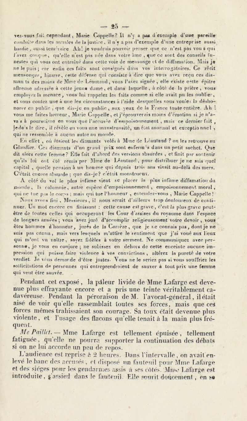 vez-vous r.i»î. c«pend.int, Marie Gnppelle? Il n’y a [ku d exemple d?uue pareille conduite dans les annales de la justice, il n’y a pas d'exemple d’une entreprise aussi hardie, aussi leni'Tflire Ah! je voudrais pouvoir penser <pie ce n’est pas vou s qui I avez conçue, qu’elle n’est pas née dans votre âme , que ce sont des conseils fu- nestes qui vous ont entraîné dans cette voie de mensonge et de diffamation. Mais je ne le puis ; enr enfin ces faits sont consignés dans vos interrogatoires. Ce récit mensonger, bicarré, cette défense qui consiste à dire que vous avez reçu ces dia- mnn ts des mains de Mme de Lénntaud, vous Puiez signée , elle existe o“tte épitre nflrense adressée à cette jeune dame, et dans laquelle, à côté de la prière, vou* employez la menace, vous lui rappelez les faits comme si elle avait pu les onbber, et vous contez une à une les circonstances à l'aide desquelles vous voule'. la désho- norer en public , que dis-je en public, aux yeux de la France toute entière. Ah ! tous me faites horreur, Marie Cnppelle, et j’éprouverais moins d’émotion si je n’a- vn s n poursuivre en vous que l'accusée d’empoisonnement , mais ce dernier fait , jedo s le dire, il révèle en vous une msnstruosité, un clnt anormal et exceptionnel , qui ne ressemble n aucun autre nu monde. Fn effet , où étaient les diamants volés à Mme de Léautaud ? on les retrouve au Glandier. Ces diamants d’un grand prix sont euferm's dans un petit sachet. Que dit alors cette femme? Elle fait d’abord des versions absurdes , et finit par soutenir qu’ils lui ont été remis par Mme de Lénutaud , pour distribuer je ne sais quel capital , quelle pension à un homme qui depuis trois ans vivait au-delà des mers. C’était encore absurde ; que dis-je? c’était monstrueux. A côté du vol le plus infâme vient se placer In plus infâme diffamation du monde, la calomnie, autre espèce d’empoisonnement , empoisonnement moral , qui ne tue pas le corps ; mais qui tue l’honneur , entendez-vous , Marie Cappclle! Non* avons fini , Messieurs, il nous serait d’ailleurs trop douloureux de conti- nuer. Un mot encore en finissant : cette cause est grave, c’est la plus grave peut- être de (cuites celles qui occuperont les Cour d’assises du royaume dans l’espace de lorgnes années ; vous avez juré d’accomplir religieusement votre devoir , vous êtes hommes d honneur, jurés de la Corrèze, que je ne connais pas, dont je ne suis pas connu, mais vers lesquels m’attire le renfilaient que j’ai voué aux lieux qui m’ont vu naître, soyez fidèles à votre serment. Ne communiquez avec per- sonne, je vous en conjure ; ne subissez en dehors de cette enceinte aucune im- pression qui puisse faire violence à vos convictions , altérez la pureté de votre verdict Je vous demande d’être justes. Vous ne le seriez pas si vous souffriez les sollicitations de personnes qui entreprendraient de sauver a tout prix une femme qui veut être sauvée. Pendant cet exposé , la pâleur livide de Mme Lafarge est deve- nue plus effrayante encore et a pris une teinte véritablement ca- davéreuse. Pendant la péroraison dcM. l’avocat-général, il était aisé de voir qu’elle rassemblait toutes ses forces, mais que ces forces mêmes trahissaient son courage. Sa toux était devenue plus violente, et l’usage des flacons qu’elle tenait à la main plus fré- quent. Me Paillet.— Mme Lafarge est tellement épuisée, tellement fatiguée, qu’elle ne pourra supporter la continuation des débats si on ne lui accorde un peu de repos. L’audience est reprise é 2 heures. Dans l’intervalle, on avait en- levé le banc des accusés, et disposé un fauteuil pour Mme Lafarge et des sièges pour les gendarmes assis à ses côtés. Mme Lafarge est introduite, s’assied dans le fauteuil. Elle sourit doucement , en sa