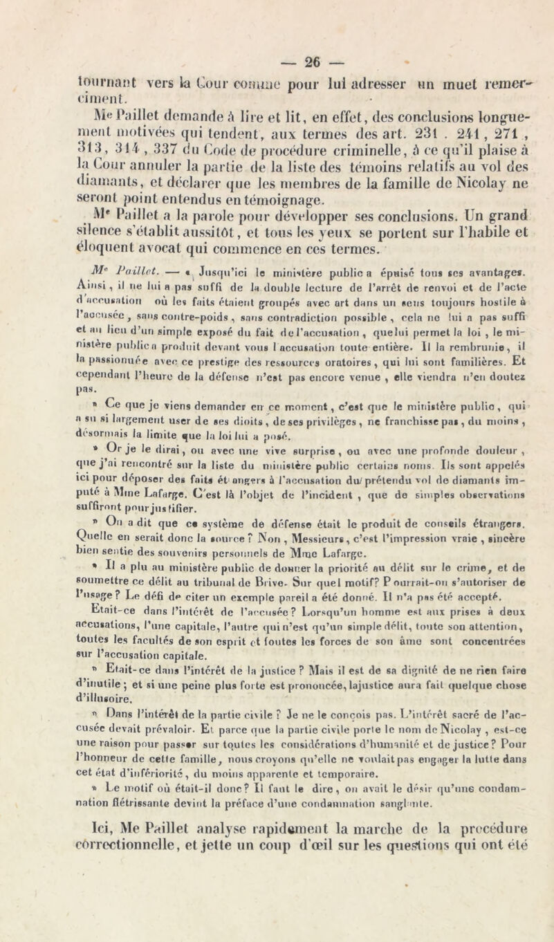 tournant vers la Cour comme pour lui adresser un muet remer- ciaient. Me Paillet demande A lire et lit, en effet, des conclusions longue- ment motivées qui tendent, aux termes des art. 231 . 241, 271 , 313 , 314 , 337 du Code de procédure criminelle, A ce qu’il plaise à la Cour annuler la partie de la liste des témoins relatifs au vol des diamants, et déclarer que les membres de la famille de Nicolay ne seront point entendus en témoignage. M* Paillet a la parole pour développer ses conclusions. Un grand silence s’établit aussitôt, et tous les yeux se portent sur l’habile et éloquent avocat qui commence en ces termes. M Paillet. — « Jusqu’ici le ministère public a épuisé tou* scs avantages. Ainsi, il ne lui r pas suffi de la double lecture de l’arrêt de renvoi et de l’acte d accusation où le» faits étaient groupés avec art dans un «eus toujours hostile à 1 accusée , sans contre-poids , sans contradiction possible , cela no lui a pas suffi et an fieu d’un simple exposé du fait de l’accusation , quelui permet la loi , le mi- nistère public a produit devant vous 1 accusation toute entière. Il la rembrunie, il la passionuée avec ce prestige des ressources oratoires, qui lui sont familières. Et cependant l’heure de la défense n’est pas encore venue , elle viendra n’en doutes pas. * Ce que je viens demander err ce moment, c’est que le ministère public, qui a su si largement user de ses dioits , de ses privilèges, ne franchisse pas , du moins , désormais la limite que la loi lui a posé. * Or je le dirai, ou avec une vive surprise, ou avec une profonde douleur , que j’ai rencontré sur la liste du ministère public certains noms. Ils sont appelés ici pour déposer des faits étonger* à l'accusation du/ prétendu vol de diamants im- puté à Mme Lnfarge. C'est là l’objet de l’incident , que de simples observations suffiront pour justifier. * On a dit que ce système de défense était le produit de conseils étrangers. Quelle eii serait donc la source ? Non , Messieurs, c’est l’impression vraie , sincère bien sentie des souvenirs personnels de Mme Lafarge. * Il a plu au ministère public de donner la priorité au délit sur lo crime, et de soumettre ce délit au tribunal de Brive. Sur quel motif? P ourrait-on s’autoriser de l’usage? Le défi de citer un exemple pareil a été donné. Il n’a pas été accepté. Etait-ce dans l’intérêt de l’accusée? Lorsqu’un homme est aux prises à deux accusations, l’une capitale, l’autre qui n’est qu’un simple défit, toute son attention, toutes les facultés de son esprit et foutes les forces de son âme sont concentrées sur l’accusation capitale. * Etait -ce dans l’intérêt de la justice ? Mais il est de sa dignité de ne rien faire d’inutile*, et si une peine plus forte est prononcée, lajustice aura fait quelque chose d’illusoire. ” Dans l’intérêt de la partie civile ? Je ne le conçois pas. L’intérêt sacré de l’ac- cusee devait prévaloir. Et. parce que la partie civile porte le nom de Nicolay , est-ce une raison pour passer sur toutes les considérations d’humanité et de justice? Pour l’honneur de cette famille, nous croyons qu’elle ne voulait pas engager la lutte dans cet état d’infériorité, du moins apparente et temporaire. » Le motif où était-il donc? Il faut le dire, on avait le désir qu’nne condam- nation flétrissante devint la préface d’une condamnation sanglante. Ici, Me Paillet analyse rapidement la marche de la procédure correctionnelle, et jette un coup d'œil sur les questions qui ont été