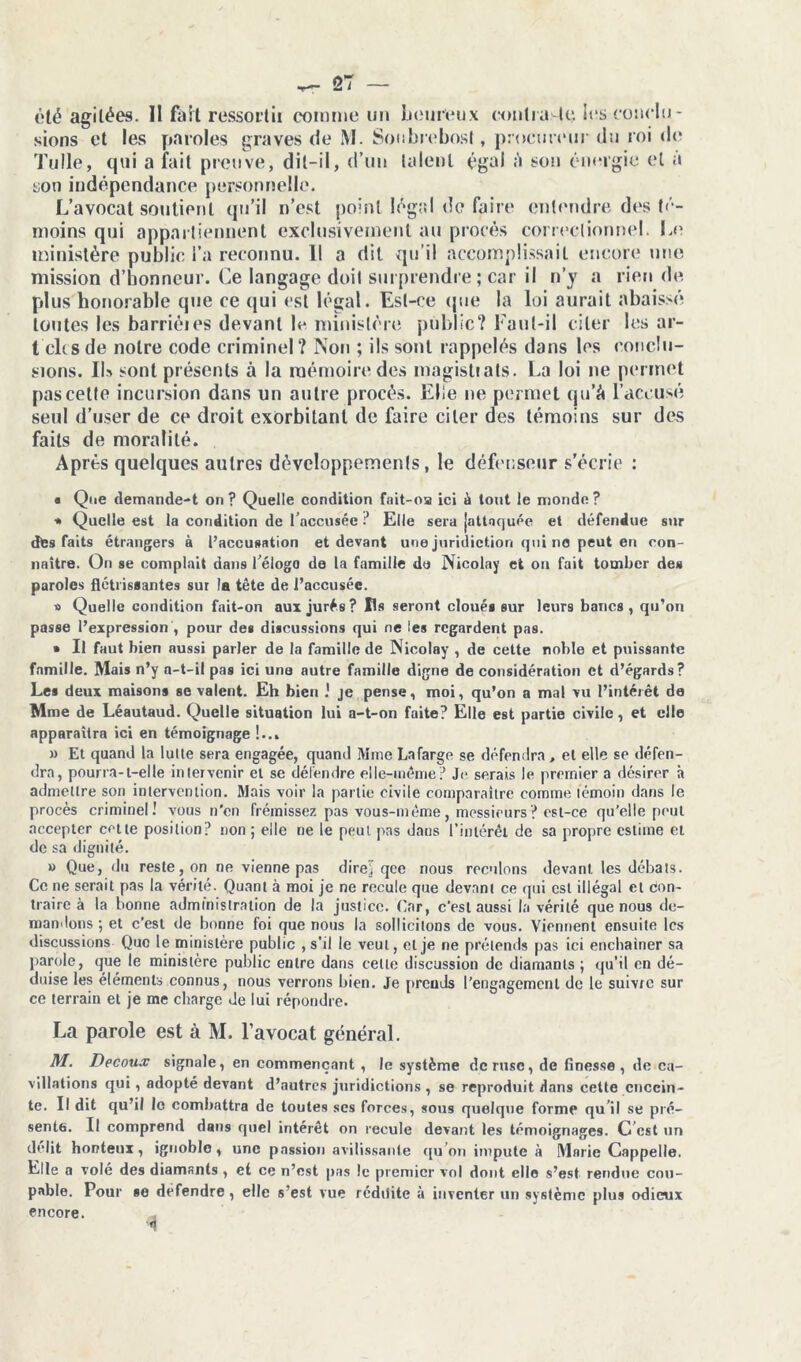 été agitées. II fait ressortit comme un heureux contra le les conclu- sions et les paroles graves de M. Souhrebosl, procureur du roi de Tulle, qui a fait preuve, dit-il, d’un talent égal ;i son énergie et à son indépendance personnelle. L’avocat soutient qu’il n’est point légal de faire entendre des té- moins qui appartiennent exclusivement au procès correctionnel. Le ministère public l’a reconnu. 11 a dit *qu’i! accomplissait encore une mission d’honneur. Ce langage doit surprendre; car il n’y a rien de plus honorable que ce qui est légal. Est-ce que la loi aurait abaissé toutes les barriéies devant le ministère public? Faut-il citer les ar- t dis de notre code criminel ? Non ; ils sont rappelés dans les conclu- sions. IL sont présents à la mémoire des magistrats. La loi 11e permet pas cette incursion dans un autre procès. Elle ne permet qu’à l’accusé seul d’user de ce droit exorbitant de faire citer des témoins sur des faits de moralité. Apres quelques autres développements, le défenseur s’écrie : * Que demande-t on ? Quelle condition fait-oa ici à tout le monde ? * Quelle est la condition de l’accusée ? Elle sera [attaquée et défendue sur des faits étrangers à l’accusation et devant une juridiction qui no peut en con- naître. On se comptait dans l’élogo de la famille de Nicolay et ou fait tomber des paroles flétrissantes sur la tête de l’accusée. » Quelle condition fait-on aux jurés? Us seront cloués sur leurs bancs, qu’on passe l’expression , pour des discussions qui ne les regardent pas. * Il faut bien aussi parler de la famille de Nicolay , de cette noble et puissante famille. Mais n’y a-t-il pas ici une autre famille digne de considération et d’égards? Les deux maisons se valent. Eh bien .' je pense, moi, qu’on a mal vu l’intérêt de Mme de Léautaud. Quelle situation lui a-t-on faite? Elle est partie civile, et elle apparaîtra ici en témoignage !... » Et quand la lutte sera engagée, quand Mme Lafarge se défendra , et elle se défen- dra, pourra-l-elte intervenir et se défendre elle-même? Je serais le premier a désirer à admettre son intervention. Mais voir la partie civile comparaître comme témoin dans le procès criminel! vous n'en frémissez pas vous-même, messieurs ? est-ce qu’elle peut accepter cette position? non ; elle ne le peut pas dans l’intérêt de sa propre estime et de sa dignité. » Que, du reste, on ne vienne pas direl qce nous reculons devant, les débats. Ce ne serait pas la vérité. Quant à moi je ne recule que devant ce qui est illégal cl con- traire à la bonne administration de la justice. Car, c’est aussi la vérité que nous de- mandons ; et c’est de bonne foi que nous la sollicitons de vous. Viennent ensuite les discussions Que le ministère public , s’il le veut, et je ne prétends pas ici enchaîner sa parole, que le ministère public entre clans celle discussion de diamants ; qu’il en dé- duise les éléments connus, nous verrons bien. Je prends l’engagement de le suivre sur ce terrain et je me charge de lui répondre. La parole est à M. l’avocat général. M. Decoux signale, en commençant , le système de ruse, de finesse, de ca- villations qui, adopté devant d’autres juridictions , se reproduit dans cette encein- te. Il dit qu’il le combattra de toutes ses forces, sous quelque forme qu’il se pré- sente. Il comprend dans quel intérêt on recule devant les témoignages. C est un délit honteux, ignoble, une passion avilissante qu’on impute à Marie Cappelle. Elle a volé des diamants , et ce n’est pas !c premier vol dont elle s’est rendue cou- pable. Pour se defendre , elle s’est vue rcdilite à inventer un système plus odieux encore.