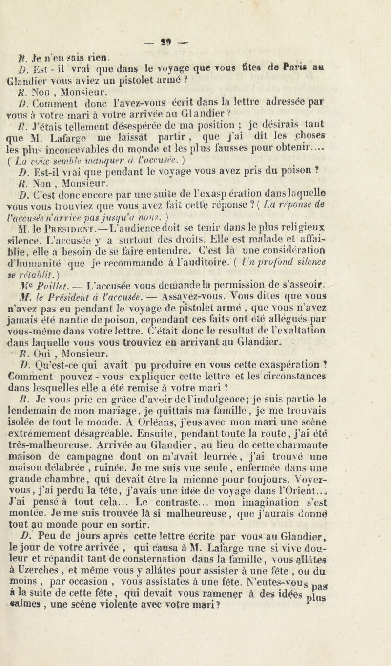 — S9 fi. Je n’en sais tien. I) . Est - il vrai que dans le voyage que tous fîtes de Paru au Glandier vous aviez un pistolet armé ? R. Non , Monsieur. /). Comment donc l’avez-vous écrit dans la lettre adressée par vous à votre mari à votre arrivée au Glandier ? R. J’étais tellement désespérée de ma position ; je désirais tant que M. Lafarge me laissât partir, que j’ai dit les choses les plus inconcevables du monde et les plus lausses pour obtenir.... ( La voix semble manquer à l’accusée. ) D. Est-il vrai que pendant le voyage vous avez pris du poison ? il. Non , Monsieur. D. C’est donc encore par une suite de l’exasp ération dans laquelle vous vous trouviez que vous avez tait cette réponse ? ( La, réponse de l’accusée n’arrive pas jusqu’à nous. ) M. le Président.—L’audience doit se tenir dans le plus religieux silence. L’accusée y a surtout des droits. Elle est malade et affai- blie, elle a besoin de se faire entendre. C’est là une considération d’humanité que je recommande à l’auditoire. ( lui profond silence se rétablit.) Me Paillet. — L’accusée vous demande la permission de s’asseoir. M. le Président à l’accusée. — Assayez-vous. Vous dites que vous n’avez pas eu pendant le voyage de pistolet armé , que vous n’avez jamais été nantie de poison, cependant ces faits ont été allégués par vous-même dans votre lettre. C’était donc le résultat de l’exaltation dans laquelle vous vous trouviez en arrivant au Glandier. R. Oui , Monsieur. D. Ou’est-ee qui avait pu produire en vous cette exaspération ? Comment pouvez - vous expliquer cette lettre et les circonstances dans lesquelles elle a été remise à votre mari ? /?. Je vous prie en grâce d’avoir de l’indulgence; je suis partie le lendemain de mon mariage, je quittais ma famille , je me trouvais isolée de lout le monde. A Orléans, j’eus avec mon mari une scène extrêmement désagréable. Ensuite, pendant toute la route, j’ai été très-malheureuse. Arrivée au Glandier, au lieu de cette charmante maison de campagne dont on m’avait leurrée, j’ai trouvé une maison délabrée , ruinée. Je me suis vue seule , enfermée dans une grande chambre, qui devait être la mienne pour toujours. Voyez- vous, j’ai perdu la tête, j’avais une idée de voyage dans l’Orient. J’ai pensé à tout cela... Le contraste... mon imagination s'est montée. Je me suis trouvée là si malheureuse, que j’aurais donné tout au monde pour en sortir. J) . Peu de jours après cette lettre écrite par vous au Glandier, le jour de votre arrivée , qui causa à M. Lalarge une si vive dou- leur et répandit tant de consternation dans la famille, vous allâtes à Uzerches , et même vous y allâtes pour assister à une fête , ou du moins , par occasion , vous assistâtes à une fête. N’eu tes-vous Da>ï à la suite de cette fête , qui devait vous ramener à des idées DLS «aimes, une scène violente avec votre mari? *