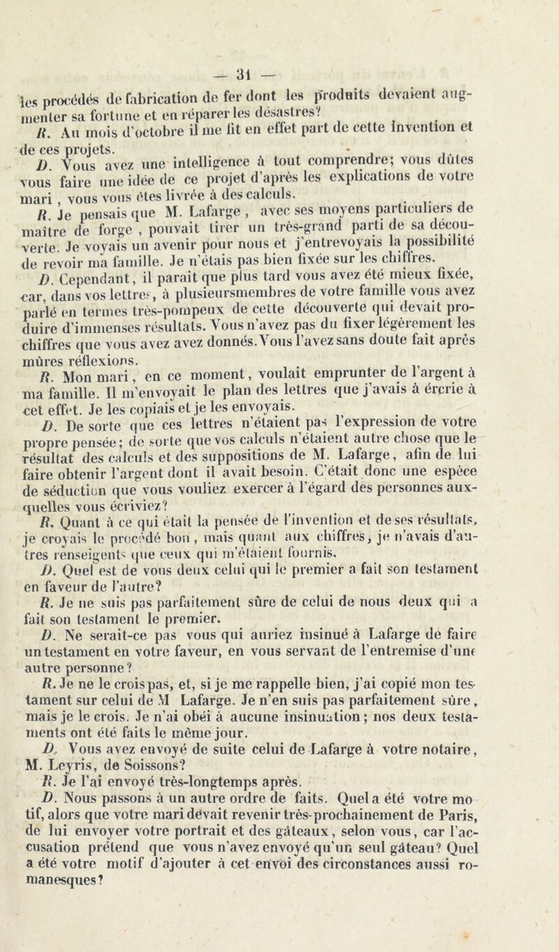 les procédés de fabrication do fer dont les produits devaient aug- menter sa fortune et en réparer les désastres? /{. Au mois d’octobre il me lit en effet part de cette invention et de ces projets I) . Vous avez une intelligence à tout comprendre; vous dûtes vous faire une idée de ce projet d’après les explications de votre mari vous vous êtes livrée à des calculs. R. Je pensais que M. Lafarge , avec ses moyens particuliers de maître de forge , pouvait tirer un très-grand parti de sa décou- verte. Je voyais un avenir pour nous et j’entrevoyais la possibilité de revoir ma famille. Je n’étais pas bien fixée sur les ebiftres. D. Cependant, il parait que plus tard vous avez été mieux fixée, car, dans vos lettre? , à plusieursmembres de votre famille vous avez parlé en termes très-pompeux de cette découverte qui devait pro- duire d’immenses résultats. Vous n’avez pas du fixer légèrement les chiffres que vous avez avez donnés. Vous l’avez sans doute fait après mûres réflexions. R. Mon mari, en ce moment, voulait emprunter de 1 argent à ma famille. 11 m’envoyait le plan des lettres que j’avais à ércrie à cet effet. Je les copiais et je les envoyais. D. De sorte que ces lettres n’étaient pas l’expression de votre propre pensée; de sorte que vos calculs n étaient autie cnose que le résultat des calculs et des suppositions de M. Lafarge, afin de lui faire obtenir l’argent dont il avait besoin. C’était donc une espèce de séduction que vous vouliez exercer à l’égard des personnes aux- quelles vous écriviez? R. Quant à ce qui était la pensée de l’invention et de ses résultats, je croyais le procédé bon , mais quant aux chiffres, je n’avais d au- tres renseigents que ceux qui m’étaient fournis. J) . Quel est de vous deux celui qui le premier a fait son testament en faveur de l’autre? R. Je ne suis pas parfaitement sûre de celui de nous deux qui a fait son testament le premier. D. Ne serait-ce pas vous qui auriez insinué à Lafarge de faire un testament en votre faveur, en vous servant de l’entremise d’unf autre personne ? R. Je ne le crois pas, et, si je me rappelle bien, j’ai copié mon tes- tament sur celui de .VI Lafarge. Je n’en suis pas parfaitement sûre, mais je le crois. Je n’ai obéi à aucune insinuation ; nos deux testa- ments ont été faits le même jour. JD, Vous avez envoyé de suite celui de Lafarge à votre notaire, M. Leyris, de Soissons? R. Je l’ai envoyé très-longtemps après. D. Nous passons à un autre ordre de faits. Quel a été votre mo tif, alors que votre maridëvait revenir très-prochainement de Paris, de lui envoyer votre portrait et des gâteaux, selon vous, car l’ac- cusation prétend que vous n’avez envoyé qu'un seul gâteau? Quel a été votre motif d’ajouter à cet envoi des circonstances aussi ro- manesques?