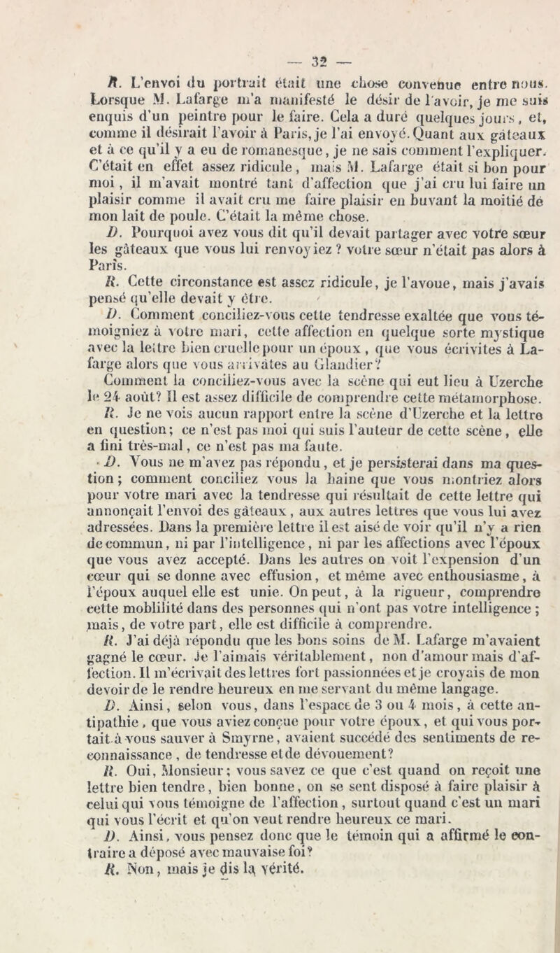 /L L’envoi du portrait était une chose convenue entre nous. Lorsque M. Lafarge m’a manifesté le désir de l'avoir, je me suis enquis d’un peintre pour le faire. Gela a duré quelques jours, et, comme il désirait l’avoir A Paris, je l’ai envoyé. Quant aux gâteaux et à ce qu’il y a eu de romanesque, je ne sais comment l’expliquer. G’était en effet assez ridicule , mais M. Lafarge était si bon pour moi , il m’avait montré tant d’affection que j’ai cru lui faire un plaisir comme il avait cru me faire plaisir en buvant la moitié dé mon lait de poule. C’était la même chose. D. Pourquoi avez vous dit qu’il devait partager avec votre sœur les gâteaux que vous lui renvoyiez ? votre sœur n’était pas alors à Paris. R. Cette circonstance est assez ridicule, je l’avoue, mais j’avais pensé qu’elle devait y être. I) . Comment conciliez-vous cette tendresse exaltée que vous té- moigniez à votre mari, cette affection en quelque sorte mystique avec la lettre bien cruelle pour un époux , que vous écrivîtes à La- farge alors que vous arrivâtes au Glandier? Comment la conciliez-vous avec la scène qui eut lieu à Uzerche le 24 août? Il est assez difficile de comprendre cette métamorphose. II. Je ne vois aucun rapport entre la scène d’Uzerehe et la lettre en question; ce n’est pas moi qui suis l’auteur de cette scène , elle a fini très-mal, ce n’est pas ma faute. D. Vous ne m’avez pas répondu, et je persisterai dans ma ques- tion ; comment conciliez vous la haine que vous montriez alors pour votre mari avec la tendresse qui résultait de cette lettre qui annonçait l’envoi des gâteaux , aux autres lettres que vous lui avez adressées. Dans la première lettre il est aisé de voir qu’il n’y a rien de commun, ni par l’intelligence, ni par les affections avec l’époux que vous avez accepté. Dans les autres on voit l’expension d’un cœur qui se donne avec effusion, et même avec enthousiasme, à i’époux auquel elle est unie. On peut, à la rigueur, comprendre cette mohlilité dans des personnes qui n’ont pas votre intelligence ; mais, de votre part, elle est difficile à comprendre. /{. J’ai déjà répondu que les bons soins de M. Lafarge m’avaient gagné le cœur, je l’aimais véritablement, non d'amour mais d’af- fection. Il m’écrivait des lettres fort passionnées et je croyais de mon devoir de le rendre heureux en me servant du même langage. D. Ainsi, selon vous, dans l’espace de 3 ou 4 mois, à cette an- tipathie . que vous aviez conçue pour voire époux, et qui vous por- tait à vous sauver à Smyrne, avaient succédé des sentiments de re- connaissance , de tendresse eide dévouement? R. Oui, Monsieur; vous savez ce que c’est quand on reçoit une lettre bien tendre, bien bonne, on se sent disposé à faire plaisir à celui qui vous témoigne de l’affection , surtout quand c’est un mari qui vous l’écrit et qu’on veut rendre heureux ce mari. J) . Ainsi, vous pensez donc que le témoin qui a affirmé le con- traire a déposé avec mauvaise foi? R. Non, mais je dis la, vérité.