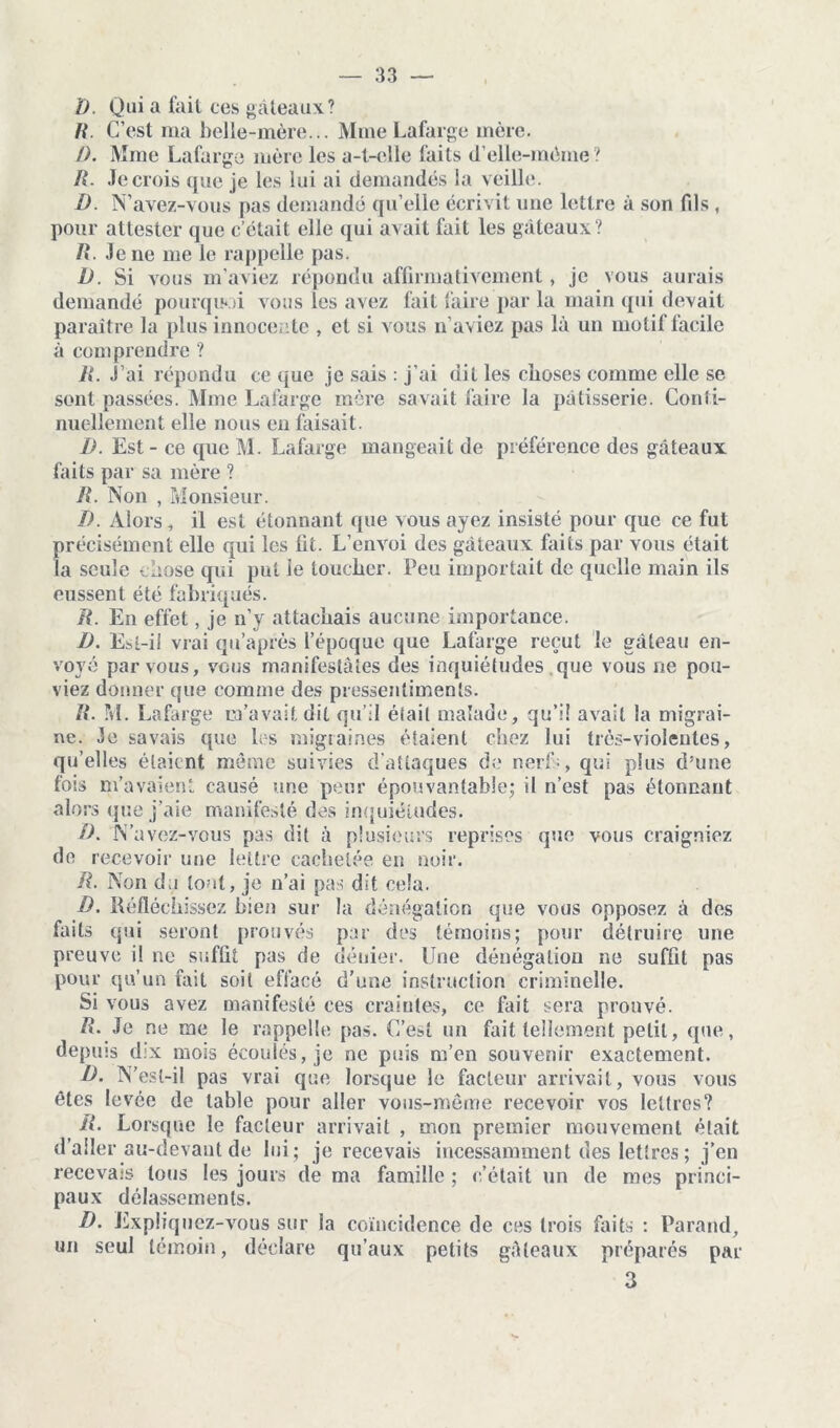 D. Qui a fait ces gâteaux? R. C’est ma belle-mère... Mme Lafarge mère. /). Mme Lafarge mère les a-t-elle faits (Telle-même ? R. Je crois que je les lui ai demandés la veille. D N’avez-vous pas demandé qu’elle écrivit une lettre à son fils , pour attester que c’était elle qui avait fait les gâteaux? /«. Je ne me le rappelle pas. D. Si vous m’aviez répondu affirmativement, je vous aurais demandé pourquoi vous les avez fait faire par la main qui devait paraître la plus innocente , et si vous n’aviez pas là un motif facile à comprendre ? R. J’ai répondu ce que je sais : j’ai dit les choses comme elle se sont passées. Mme Lafarge mère savait faire la pâtisserie. Conîi- nuellement elle nous en faisait. D. Est - ce que M. Lafarge mangeait de préférence des gâteaux faits par sa mère ? R. Non , Monsieur. D. Alors, il est étonnant que vous ayez insisté pour que ce fut précisément elle qui les fit. L’envoi des gâteaux faits par vous était la seule chose qui put le loucher. Peu importait de quelle main ils eussent été fabriqués. R. En effet, je n’y attachais aucune importance. D. Est-il vrai qu’après l’époque que Lafarge reçut le gâteau en- voyé par vous, vous manifestâtes des inquiétudes que vous ne pou- viez donner que comme des pressentiments. R. M. Lafarge m’avait dit qu’il était malade, qu’i! avait la migrai- ne. Je savais que les migraines étaient chez lui très-violentes, qu’elles étaient même suivies d'attaques de nerfs, qui plus d’une fois m’avaient causé une peur épouvantable; il n’est pas étonnant alors que j’aie manifesté des inquiétudes. D. N’avez-vous pas dit à plusieurs reprises que vous craigniez de recevoir une lettre cachetée en noir. R. Non du tout, je n’ai pas dit cela. D. Réfléchissez bien sur la dénégation que vous opposez à des faits qui seront prouvés par des témoins; pour détruire une preuve i! ne suffit pas de dénier. Une dénégation ne suffit pas pour qu’un fait soit effacé d’une instruction criminelle. Si vous avez manifesté ces craintes, ce fait sera prouvé. R. Je ne me le rappelle pas. C’est un fait tellement petit, que, depuis dix mois écoulés, je ne puis m’en souvenir exactement. D. N’esl-il pas vrai que lorsque le facteur arrivait, vous vous êtes levée de table pour aller vous-même recevoir vos lettres? R. Lorsque le facteur arrivait , mon premier mouvement était d’aller au-devant de lui; je recevais incessamment des lettres ; j’en recevais tous les jours de ma famille ; c’était un de mes princi- paux délassements. D. Expliquez-vous sur la coïncidence de ces trois faits : Parand, un seul témoin, déclare qu’aux petits gâteaux préparés par 3