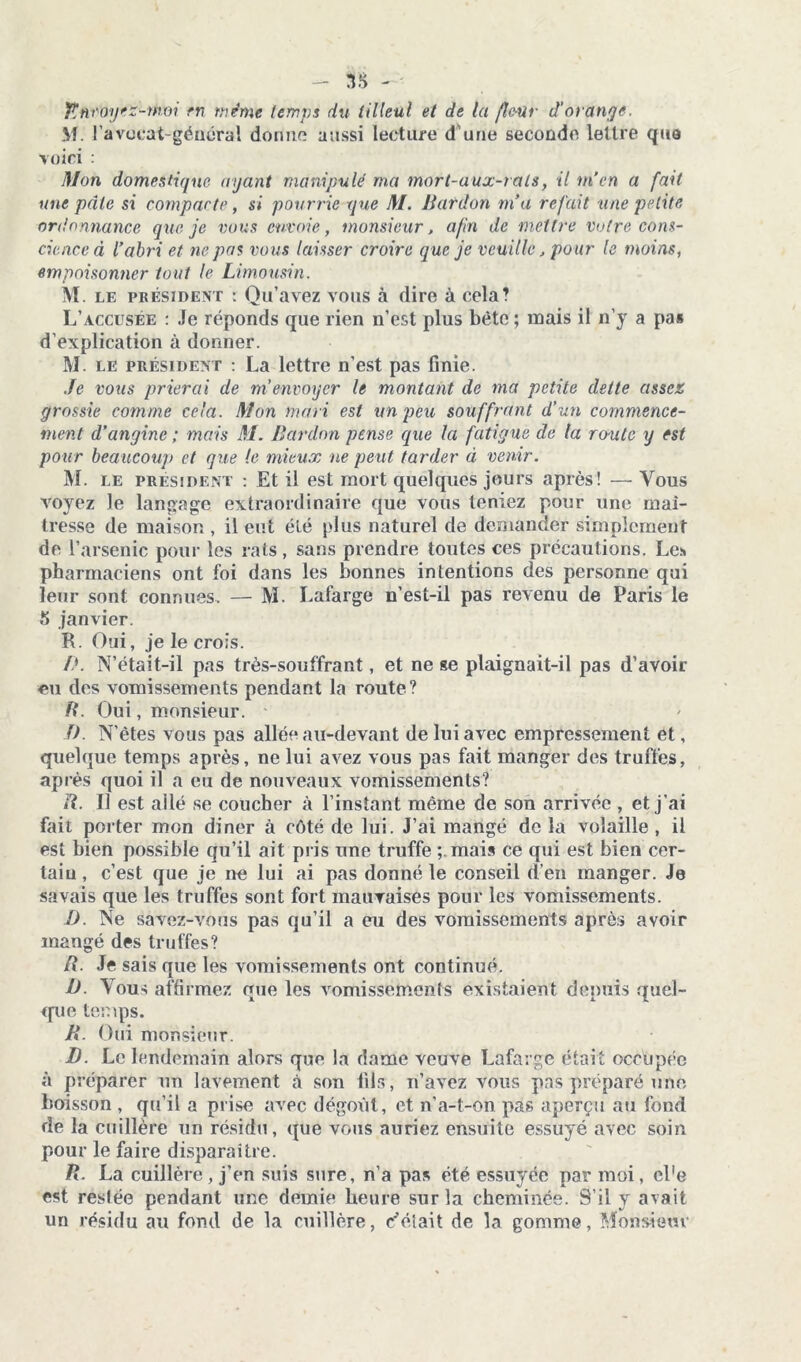 - SS fincoyez-moi en même terni:.s du tilleul et de la fleur d'orange. M. l’avocat-général dorme aussi lecture d’une seconde lettre que voici : Mon domestique ayant manipulé ma mort-aux-rats, il m’en a fait une pale si compacte, si pourrie que M. llardon m’a refait une petite ordonnance que je vous envoie, monsieur, afin de mettre votre cons- cience à l’abri et ne pas vous laisser croire que je veuille, pour le moins, empoisonner tout le Limousin. M. le président : Qu’avez vous à dire à cela? L’accusée : Je réponds que rien n’est plus bètc ; mais il n’y a pa* d’explication à donner. M. le président : La lettre n’est pas finie. Je vous prierai de m’envoyer le montant de ma petite dette assez grossie comme cela. Mon mari est un peu souffrant d’un commence- ment d’angine ; mais M. liardon pense que la fatigue de la route y est pour beaucoup et que le mieux ne peut tarder à venir. M. le president : Et il est mort quelques jours après! — Vous voyez le langage extraordinaire que vous teniez pour une maî- tresse de maison , il eut été plus naturel de demander simplement de l’arsenic pour les rats, sans prendre toutes ces précautions. Les pharmaciens ont foi dans les bonnes intentions des personne qui leur sont connues. — M. Lafarge n’est-il pas revenu de Paris le t> janvier. K. Oui, je le crois. /*. N’était-il pas très-souffrant, et ne ge plaignait-il pas d’avoir eu des vomissements pendant la route? R. Oui, monsieur. O. N’êtes vous pas allée au-devant de lui avec empressement et, quelque temps après, ne lui avez vous pas fait manger des truffes, après quoi il a eu de nouveaux vomissements? R. U est ailé se coucher à l’instant même de son arrivée , et j’ai fait porter mon dîner à côté de lui. J’ai mangé de la volaille , il est bien possible qu’il ait pris une truffe mais ce qui est bien cer- taiu, c’est que je ne lui ai pas donné le conseil d’en manger. Je savais que les truffes sont fort mauvaises pour les vomissements. 1). Ne savez-vous pas qu’il a eu des vomissements après avoir mangé des truffes? R. Je sais que les vomissements ont continué. D. Vous affirmez que les vomissements existaient depuis quel- que temps. R. Oui monsieur. D. Le lendemain alors que la dame veuve Lafarge était occupée à préparer un lavement à son fils, n’avez vous pas préparé une boisson , qu’il a prise avec dégoût, et n’a-t-on pas aperçu au fond de la cuillère un résidu, que vous auriez ensuite essuyé avec soin pour le faire disparaître. R. La cuillère , j’en suis sure, n’a pas été essuyée par moi, cl'e est resiée pendant une demie heure sur la cheminée. S’il y avait un résidu au fond de la cuillère, riétait de la gomme, Monsieur
