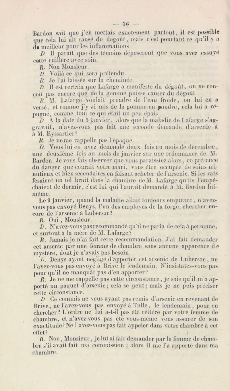 Bardon sait que j'en mettais exactement partout, il est possible que cela lui ait causé du dégoût, mais c’est pourtant ce qu’il y a d« meilleur pour les inflammations. ]). 11 paraît que des témoins déposeront que vous avez essuyé calte cuillère avec soin. ]{. Non Monsieur. D. Voilà ce qui sera prétendu. il. Je l’ai laissée sur la cheminée. D. 11 est certain que Lafarge a manifesté du dégoût , on ne con- çoit pas encore que de la gomme puisse causer du dégoût B. M Lafarge voulait prendre de l’eau froide, on lui en a versé, et comme j'y ai mis de la gomme en poudre, cela lui a ré- pugné, comme tout ce qui était un peu épais. I). A la date du 5 janvier , alors que la maladie de Lafarge s’ag- gravait, n’avez-vous pas fait une seconde demande d’arsenic à à M. E) ssarlier? R. Je ne me rappelle pas l’époque. D. Vous lui en avez demandé deux fois au mois de décembre, une deuxième fois au mois de janvier sur une ordonnance de M. Bardon. Je vous fais observer que vous paraissiez alors , en présence du danger que courait votre mari, vous être occupée de soins mi- nutieux et bien secondaires en faisant acheter de l’arsenic. Si les rats fesaienl un tel bruit dans la chambre deM. Lafarge qu’ils l’cmpé- cbaient de dormir, c’est lui qui l’aurait demandé à M. Bardon lui- même. Le 9 janvier, quand la maladie allait toujours empirant, n’avez- vous pas envoyé Denys, l’un des employés de la forge, chercher en- core de l’arsenic à Lubersac? R. Oui, Monsieur. D. N’avez-vous pas recommandé qu’il ne parla de cela à personne, et surtout à la mère de M. LafargeV R. Jamais je n’ai fait celte recommandation. J’ai fait demander cet arsenic par une femme de chambre sans aucune apparence de mystère, dont je n’avais pas besoin. D. Denys ayant négligé d’apporter cet arsenic de Lubersac, ne Lavez-vous pas envoyé à Brive le lendemain. N’insislâtes-vous pas pour qu’il ne manquât pas d’en apporter ? R. Je ne me rappelle pas cette circonstance, je sais qu’il m’a ap- porté un paquet d’arsenic; cela se peut; mais je ne puis préciser cette circonstance. D. Ce commis ne vous ayant pas remis d'arsenic en revenant de Brive, nel’avez-vous pas envoyé à Tulle, le lendemain, pour en chercherV L’ordre ne lui a-t-il pas été réitéré par votre femme de chambre, et n’avez-vous pas été vous-même vous assurer de son exactitude? Ne Lavez-vous pas fait appeler dans votre chambre à cet effet? 1 R. Non, Monsieur, je lui ai fait demander par la femme de cham- bre s’il avait fait ma commission ; alors il me La apporté dans nia chambre.