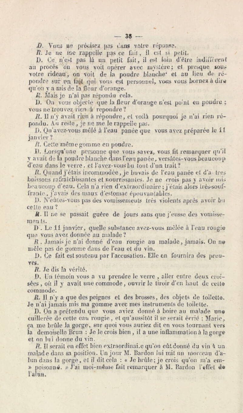JD. Vous ni’ précisez pas dans -votre réponse. II. Je ne inc rappelle pas ce fait, il est si petit. D. Ce. n’est pas là un petit fait, il est loin detre indifférent au procès ci) vous voit opérer avec mystère; et presque sous votre rideau, on voit de la poudre blanche* et au lieu de ré- pondre sur un fait qui vous est personnel, vous vous bornez à dira qu'on y a mis de la fleur d’orange. Si. Mais je n’ai pas répondu cela. j). On vous objecte que la fleur d’orange n’est point en poudre ; vous ne trouvez rien à repondre? if. Il n’y avait rjen à répondre, cl voilà pourquoi je n’ai rien ré- pondu. Au reste , je ne me le rappelle pas. j). Qn’uvez-vous mêlé à l’eau panée que vous avez préparée le il janvier ? IL Cette même gomme en poudre. 1). Lorsqu’une personne une vous savez, vous lit remarquer qu’il y avait de la poudre blanche aans l’eau panée, versâtes-vous beaucoup d’eau dans le verre, et l’avez-vous bu tout d’un trait? R. Quand j’étais incommodée, je buvais de l’eau panée et d’a très boissons rafraîchissantes et nourrissantes. Je ne crois pas y avoir mis beaucoup d’eau. Cela n’a rien d’extraordinaire ; j’étais alors Iré^-souf- fraple , j'avais des maux d’estomac épouvantables. j). N’eûtes-vous pas des vomissemeuts très violents après avoir bu cette eau ? U. Il ne se passait guère de jours sans que j’eusse des vomisse- men ts. JD . Le 11 janvier, quelle substance avez-vous mêlée à l’eau rougi© que vous avez donnée au aïalade ? R. Jamais je n’ai donné d’eau rougie au malade, jamais. On ne mêle pas de gomme dans de l’eau et du vin. 1). Ce fait est soutenu par l’accusation. Elle en fournira des preu- ves. R. Je dis la vérité. D. Un témoin vous a vu prendre le verre , aller entre deux croi- sées , où il y avait une commode, ouvrir le tiroir d’en haut de celle commode. IL 11 n’y a que des peignes et des brosses, des objets de toilette. Je n’ai jamais mis ma gomme avec mes instruments de toilette. I). On a prétendu que vous aviez donné à boire au malade une euille rée de cette eau rougie, et qn’aussilôt il se serait écrié : Marie, ça me brûle la gorge, sur quoi vous auriez dit en vous tournant vers la demoiselle Brun : Je le crois bien , il a une inflammation à la gorge et on lui donne du vin. R. ïl serait en effet bien extraordinai.e qu’on eût donné du vin à un malade dans sa position. Un jour M. Bardon lui mit un morceau d’a- lun dans la gorge, et il dit cela : « Je brûle; je crois qu’on m'a ern- » poison ntf. » J’ai moi-même fait remarquer à M. Bardon l’effet d« l'aUn.
