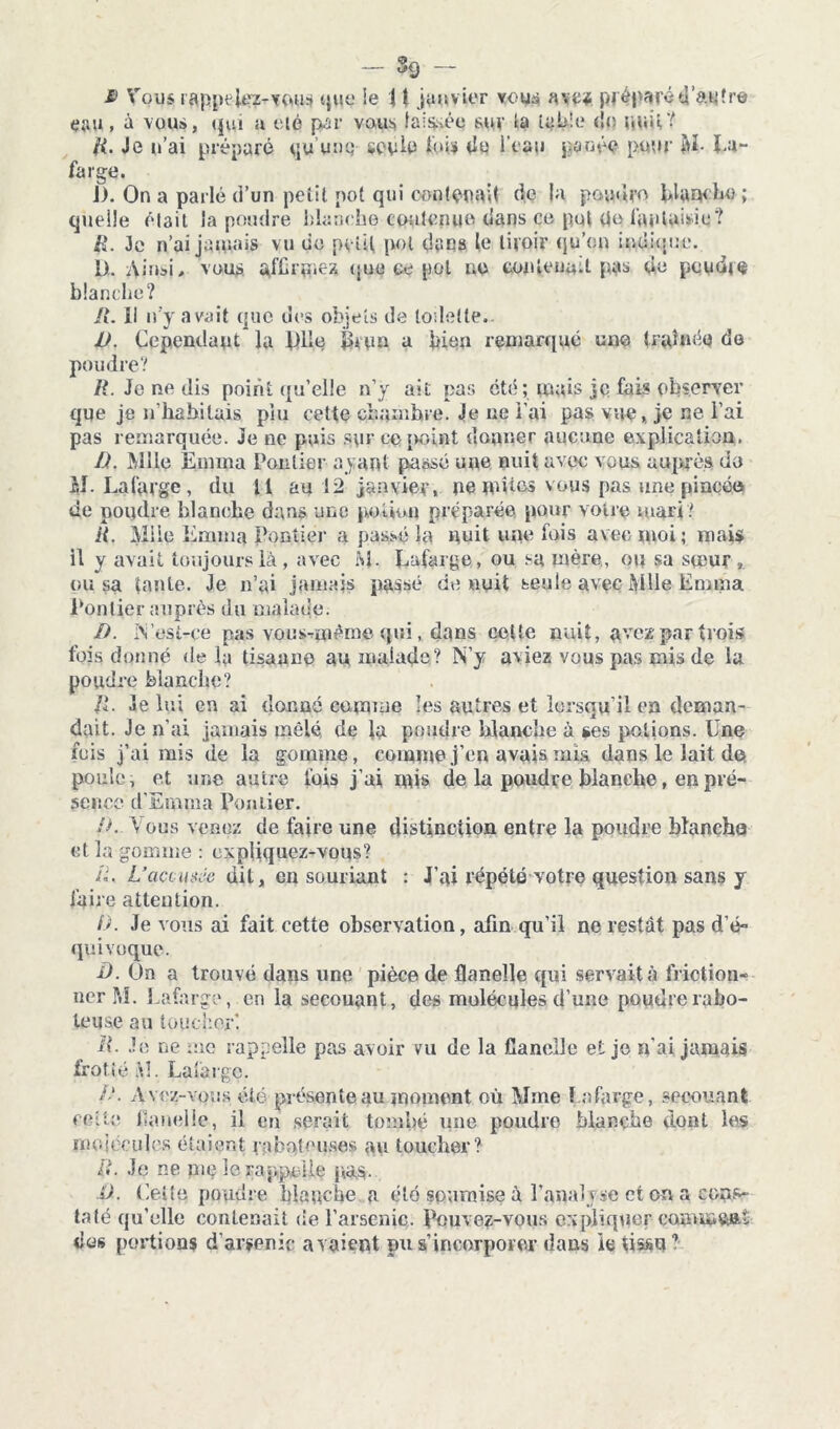 £> Vous rappelez-vous que ie \ t janvier vous ave* préparéd'autre çau» é vous, qui a été par vous laissée sur la table do pmi? fi. Je u’ai préparé qu’une seule lui» de i'eau panée pour U- Ua- farge. J). On a parlé d’un petit pot qui contenait de la poudre planche ; quelle était la poudre blanche contenue dans ce put de fantaisie? fi. Je n’ai jamais vu de petit pot dans le tiroir qu’on indique. Ut. Ainsi, vous affrmex que ce pot no contenait pas de poudra blanche? R. Il n’y avait que des objets de toilette.. 1). Cependant la plie îhun a bien remarqué une traînée do poudre? R. Je ne dis point qu’elle n’y ait pas été ; mais je fais observer que je if habitais piu cette chambre. Je ne l’ai pas vue, je ne l’ai pas remarquée. Je ne puis sur ce point donner aucune explication. fi. Mlle Emma Pautier ayant passé une nuit avec vous auprès do M- La large, du il au 12 janvier, no ni vies vous pas une pincéo de poudre blanche dans une potion préparée pour voire mari? R. Mile Emma Pontier a passé la nuit une fois avec moi; mais il y avait toujours là , avec M. Lafarge, ou sa mère, ou sa soeur 9 ousa tante. Je n’ai jamais passé de nuit seule avec Mlle Emma Pontier auprès du malade. fi. i\ est-ce pas vous-même qui, dans celte nuit, avez par trois lois donné de la tisaune au malade? N’y aviez vous pas mis de la poudre blanche? fi. Je lui en ai donné comme les autres et lorsqu’il en deman- dait. Je n’ai jamais mêlé de la poudre blanche à ses potions. Une fois j’ai mis de la gomme, comme j’en avais mis dans le lait de poule, et une antre fois j’ai mis de la poudre blanche, en pré- sence d’Emma Pontier. fi. Vous venez de faire une distinction entre la poudre blanche et la gomme : expliquez-vous? II. L'accusée dit, en souriant : J’ai répété votre question sans y faire attention. fi. Je vous ai fait cette observation, afin qu’il ne restât pas d'é- quivoque. D. On a trouvé dans une pièce de flanelle qui servait à friction- ner M. Lafarge, en la secouant, des mulécules d’une poudre rabo- teuse au toucher*. II. Je ne me rappelle pas avoir vu de la flanelle et je n'ai jamais frotté M. Lafarge. A*. Avez-vous été présente au moment où Mme Lafarge, secouant cette flanelle, il en serait tombé une poudre blanche dont les moiceules étaient raboteuses au toucher? fi. Je ne nie îerappelle pas. O. ('.ette poudre blanche a été soumise à l'analyse et on a cons- taté-qu’elle contenait de l’arsenic. Pouvez-vous expliquer commft&i «üs portions d’arsenic avaient pu s’incorporer dans ie tissu1