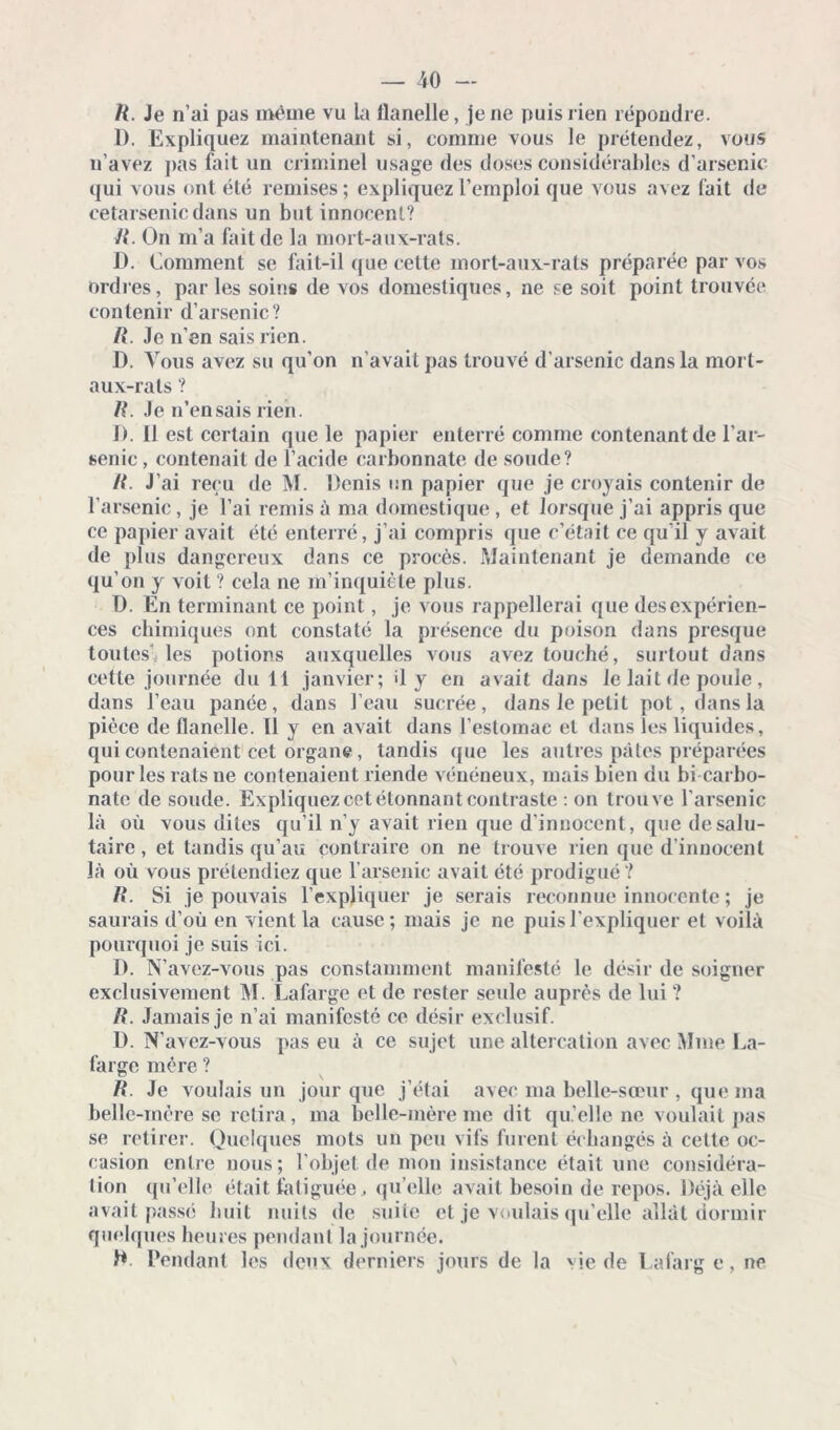 R. Je n’ai pas même vu la flanelle, je ne puis rien répondre. 1). Expliquez maintenant si, comme vous le prétendez, vous n’avez pas fait un criminel usage des doses considérables d’arsenic qui vous ont été remises; expliquez l’emploi que vous avez fait de cetarsenicdans un but innocent? R. On m’a fait de la mort-aux-rats. D. Comment se fait-il que cette mort-aux-rats préparée par vos ordres, par les soins de vos domestiques, ne se soit point trouvée contenir d’arsenic? R. Je n’en sais rien. D. Vous avez su qu’on n’avait pas trouvé d’arsenic dans la mort- aux-rats ? R. Je n’en sais rien. D. 11 est certain que le papier enterré comme contenant de l’ar- senic , contenait de l’acide carbonnate de soude? R. J’ai reçu de M. Denis un papier que je croyais contenir de l’arsenic, je l’ai remis à ma domestique , et lorsque j’ai appris que ce papier avait été enterré, j’ai compris que c’était ce qu’il y avait de plus dangereux dans ce procès. Maintenant je demande ce qu’on y voit ? cela ne m’inquiète plus. D. En terminant ce point, je vous rappellerai que des expérien- ces chimiques ont constaté la présence du poison dans presque toutes’, les potions auxquelles vous avez louché, surtout dans cette journée du 11 janvier; il y en avait dans le lait de poule , dans l’eau panée, dans l’eau sucrée, dans le petit pot, dans la pièce de flanelle. Il y en avait dans l’estomac et dans les liquides, qui contenaient cet organe , tandis que les autres pâtes préparées pour les rats ne contenaient riende vénéneux, mais bien du bi carbo- nate de soude. Expliquez cet étonnant contraste : on trouve l'arsenic là où vous dites qu’il n’y avait rien que d’innocent, que de salu- taire , et tandis qu’au contraire on ne trouve rien que d’innocent là où vous prétendiez que l’arsenic avait été prodigué ? R. Si je pouvais l’expliquer je serais reconnue innocente ; je saurais d’où en vient la cause; mais je ne puis l'expliquer et voilà pourquoi je suis ici. D. N’avez-vous pas constamment manifesté le désir de soigner exclusivement M. Lafarge et de rester seule auprès de lui ? R. Jamais je n’ai manifesté ce désir exclusif. D. N’avez-vous pas eu à ce sujet une altercation avec Mme La- farge mère ? R. Je voulais un jour que j’étai avec ma belle-sœur , que ma belle-mère se retira, ma belle-mère me dit qu’elle ne voulait pas se retirer. Quelques mots un peu vifs furent échangés à cette oc- casion entre nous; l'objet de mon insistance était une considéra- tion qu’elle était fatiguée, qu’elle avait besoin de repos. Déjà elle avait passé huit nuits de suite et je voulais qu’elle allât dormir quelques heures pendant la journée. D. Pendant les deux derniers jours de la vie de Lafarg e, ne