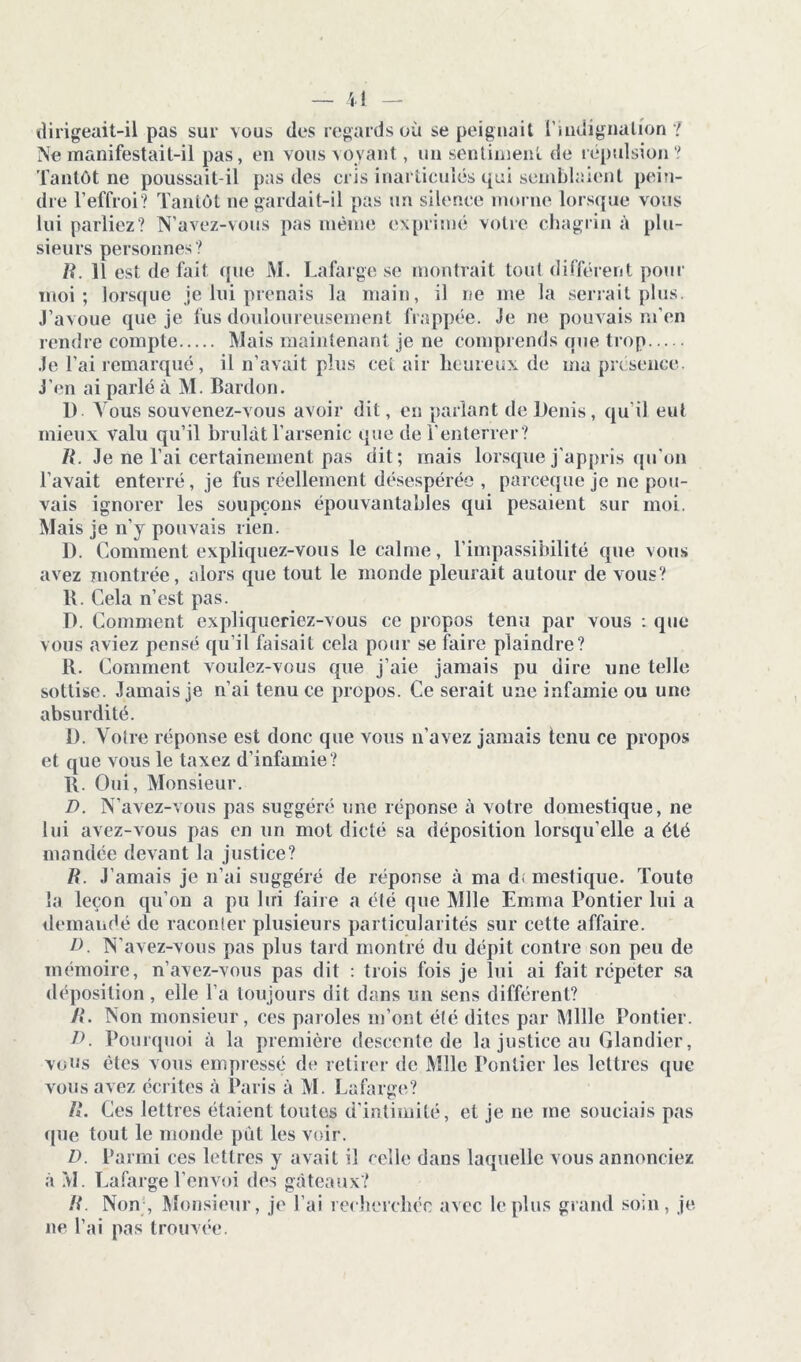dirigeait-il pas sur vous des regards où se peignait l'indignation? Ne manifestait-il pas, en vous voyant, un sentiment de répulsion ? Tantôt ne poussait-il pas des cris inarticulés qui semblaient pein- dre l’effroi? Tantôt ne gardait-il pas un silence morne lorsque vous lui parliez? N’avez-vous pas même exprimé votre chagrin à plu- sieurs personnes? /?. 11 est de fait que M. Lafarge se montrait tout différent pour moi; lorsque je lui prenais la main, il ne me la serrait plus. J’avoue que je fus douloureusement frappée. Je ne pouvais m’en rendre compte Mais maintenant je ne comprends que trop Je l’ai remarqué, il n’avait plus cet air heureux de ma présence. J’en ai parlé à M. Bardon. 1) Vous souvenez-vous avoir dit, en parlant de Denis, qu’il eut mieux valu qu’il brûlât l’arsenic que de l’enterrer ? R. Je ne l’ai certainement pas dit; mais lorsque j'appris qu’on l’avait enterré, je fus réellement désespérée , parceque je ne pou- vais ignorer les soupçons épouvantables qui pesaient sur moi. Mais je n’y pouvais rien. I). Comment expliquez-vous le calme, l’impassibilité que vous avez montrée, alors que tout le monde pleurait autour de vous? R. Cela n’est pas. D. Comment expliqueriez-vous ce propos tenu par vous : que vous aviez pensé qu’il faisait cela pour se faire plaindre? 11. Comment voulez-vous que j’aie jamais pu dire une telle sottise. Jamais je n’ai tenu ce propos. Ce serait une infamie ou une absurdité. 1). Voire réponse est donc que vous n’avez jamais tenu ce propos et que vous le taxez d’infamie? R. Oui, Monsieur. D. N’avez-vous pas suggéré une réponse à votre domestique, ne lui avez-vous pas en un mol dicté sa déposition lorsqu’elle a été mandée devant la justice? R. J’amais je n’ai suggéré de réponse à ma d; mestique. Toute la leçon qu’on a pu lui faire a été que Mlle Emma Pontier lui a demandé de raconter plusieurs particularités sur cette affaire. D. N’avez-vous pas plus tard montré du dépit contre son peu de mémoire, n’avez-vous pas dit : trois fois je lui ai fait répéter sa déposition, elle l’a toujours dit dans un sens différent? R. Non monsieur, ces paroles m’ont été dites par Mille Pontier. D. Pourquoi à la première descente de la justice au Glandier, vous êtes vous empressé de retirer de Mlle Pontier les lettres que vous avez écrites à Paris à M. Lafarge? R. Ces lettres étaient toutes d’intimité, et je ne me souciais pas que tout le monde pût les voir. D. Parmi ces lettres y avait il celle dans laquelle vous annonciez à M. Lafarge l’envoi des gâteaux? R. Non , Monsieur, je l’ai recherchée avec le plus grand soin, je ne l’ai pas trouvée.