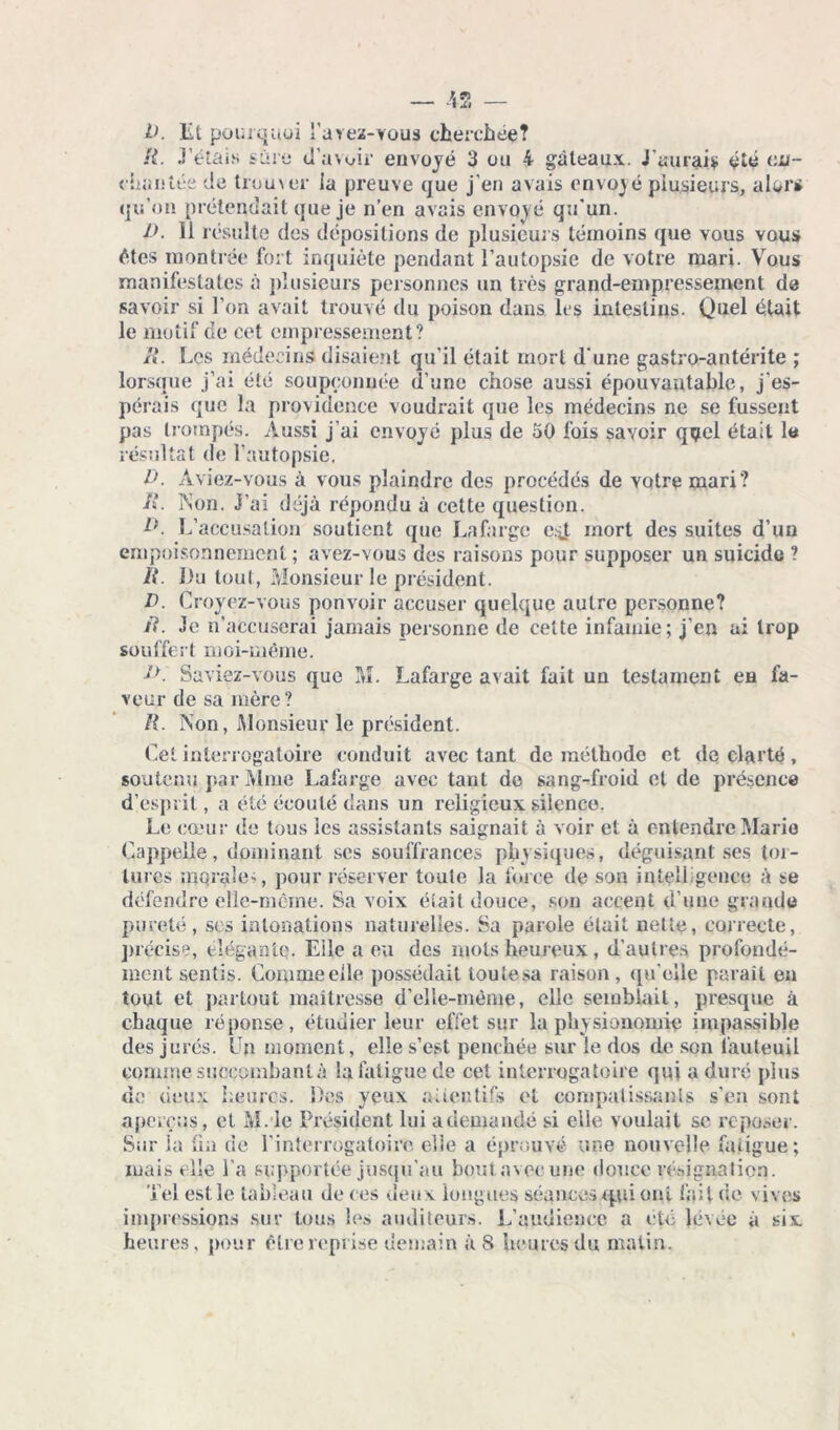 IK Et pourquoi l’area-vous cherchée? R. Délais sûre d’avoir envoyé 3 ou 4 gâteaux. J amais été en- chantée de trou\er ia preuve que j’en avais envoyé plusieurs, alors qu’on prétendait que je n’en avais envoyé qu'un. D. li résulte des dépositions de plusieurs témoins que vous vous êtes montrée fort inquiète pendant l’autopsie de votre mari. Vous manifestâtes à plusieurs personnes un très grand-empressement de savoir si l’on avait trouvé du poison dans les intestins. Quel était le motif de cet empressement? R. Les médecins disaient qu’il était mort d’une gastro-antérite ; lorsque j’ai été soupçonnée d’une chose aussi épouvantable, j’es- pérais que la providence voudrait que les médecins ne se fussent pas trompés. Aussi j’ai envoyé plus de 50 fois savoir quel était le résultat de l’autopsie, D. Aviez-vous à vous plaindre des procédés de votre mari? R. Non. J’ai déjà répondu à cette question. D. L’accusation soutient que Lafarge e.^t mort des suites d’un empoisonnement; avez-vous des raisons pour supposer un suicide ? R. Du tout, Monsieur le président. D. Croyez-vous pouvoir accuser quelque autre personne? R. Je n’accuserai jamais personne de cette infamie; j’en ai trop souffert moi-même. J,>. Saviez-vous que M. Lafarge avait fait un testament en fa- veur de sa mère ? R. Non, Monsieur le président. Cel interrogatoire conduit avec tant de méthode et de clarté, soutenu par Mme Lafarge avec tant de sang-froid et de présence d’esprit, a été écoulé dans un religieux silence. Le cœur de tous les assistants saignait à voir et à entendre Marie Cappelie, dominant scs souffrances physiques, déguisant ses tor- tures morale-;, pour réserver toute la force de son intelligence à se défendre elle-même. Sa voix était douce, son accent d’une grande pureté, ses intonations naturelles. Sa parole était nette, correcte, précise, élégante. Eile a eu des mots heureux, d’autres profondé- ment sentis. Comme elle possédait toulesa raison, qu'elle paraît en tout et partout maîtresse d’elle-même, elle semblait, presque à chaque réponse, étudier leur effet sur la physionomie impassible des jurés. Un moment, elle s’est penchée sur le dos de son fauteuil comme succombant à la fatigue de cet interrogatoire qui a duré plus de deux heures. Des yeux attentifs et compatissants s’en sont aperçus, et M.ie Président lui a demandé si eile voulait sc reposer. Sur la un de l’interrogatoire elle a éprouvé une nouvelle fatigue; mais elle l’a supportée jusqu’au bout.avecupe douce résignation. Tel estle tableau de ces deux longues séances qui oui fait de vives impressions sur tous les auditeurs. L’audience a été levée à six