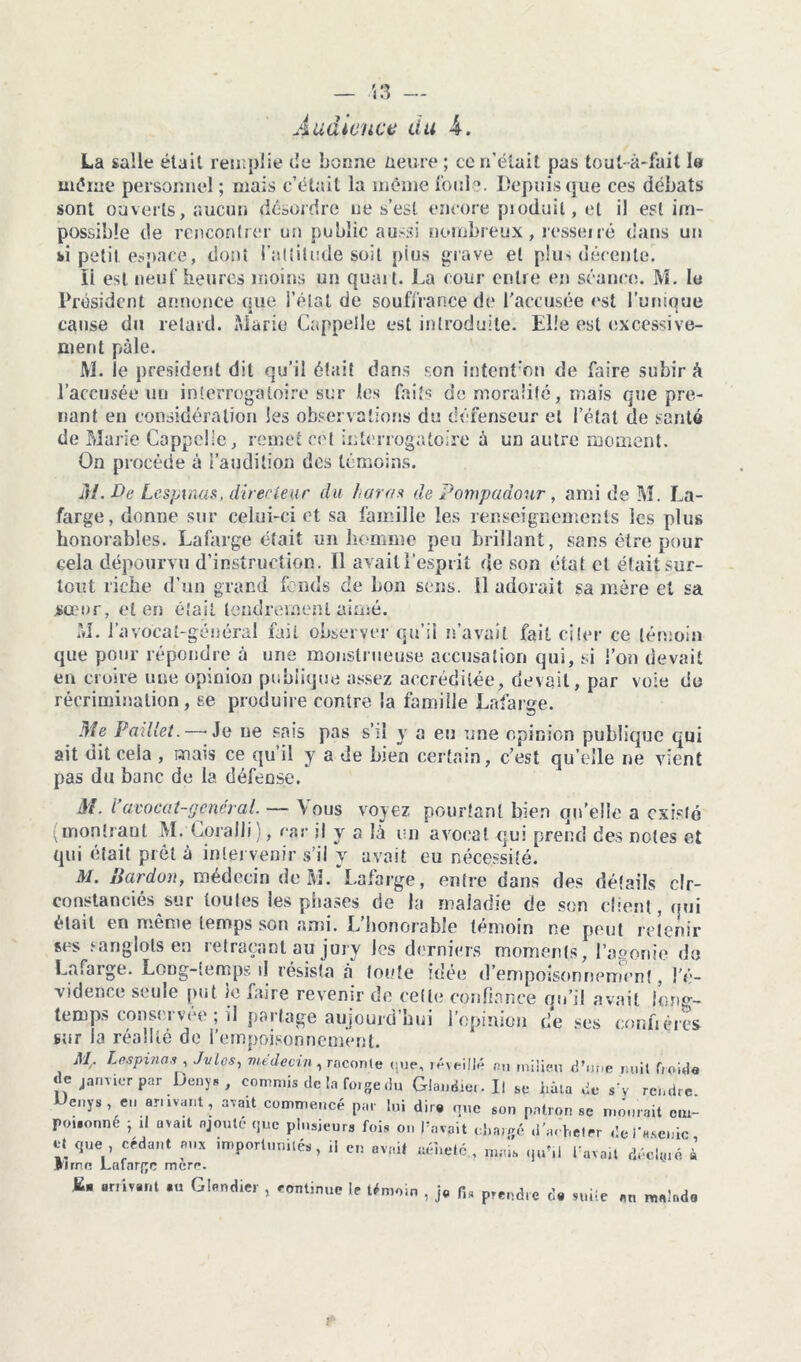 — 53 — Audience du A. La salle était remplie do bonne üeure; ce n’était pas tout-à-fait le même personnel ; mais c’était la même Ionie. Depuis que ces débats sont ouverts, aucun désordre ne s’est encore produit, et il est im- possible de rencontrer un public aussi nombreux, resserré dans un fci petit espace, dont l’altitude soit pius grave et plus décente. ïi est neuf heures moins un quait. La cour entre en séance. M. le Président annonce crue l’état de souffrance de l'accusée est l’unique A » cause du retard. Marie Cappelle est introduite. Elle est excessive- ment pâle. M. le president dit qu’il était dans son intent:on de faire subir à l’accusée un interrogatoire sur les faits de moralité, mais que pre- nant eu considération les observations du défenseur et l’état de santé de Marie Cappelle, remet cet interrogatoire à un autre moment. On procède à l’audition des témoins. M. De Lespinas, directeur du haras de Pompadour, ami de M. La- farge, donne sur celui-ci et sa famille les renseignements les plus honorables. Lafarge était un homme peu brillant, sans être pour Gela dépourvu d’instruction. Il avait l’esprit de son état et était sur- tout riche d’un grand fonds de bon sens. 11 adorait sa mère et sa sœur, et en était tendrement aimé. M. l’avocat-général fait observer qu’il n’avait fait citer ce témoin que pour répondre à une monstrueuse accusation qui, si l’on devait en croire une opinion publique assez accréditée, devait, par voie do récrimination, se produire contre la famille Lafarge. Me Paillet.—-Je ne sais pas s’il y a eu une opinion publique qui ait dit cela , mais ce qu’il y a de bien certain, c’est qu’elle ne vient pas du banc de la défeûse. M. l’avocat-général. — Vous voyez pourtant bien qu'elle a existé (montrant M. Coralli), car il y a là un avocat qui prend des notes et qui était prêté intervenir s’il y avait eu nécessité. M. Bardon, médecin de M.Lafarge, entre dans des détails cir- constanciés sur toutes les phases de la maladie de son client, qui était en même temps son ami. L’honorable témoin ne peut retenir ses sanglots en retraçant au jury Jes derniers moments, l’agonie do Lafaige. Long-temps il résista à toute idée d'empoisonnement, !é- vidence seule put le faire revenir de cette confiance qu’il avait long- temps conservée ; il partage aujourd’hui l’opinion de ses confrères sur la réalité de l’empoisonnement. Mr Lespinas , Jvlcs, médecin, raconte que, réveillé au milieu d’une nuit froide de janvier par Denys , commis de la foige du Glandier.il se liâta de s v rendre Ueiiys, eil armant, avait commencé par lui dire que son patron se mourait em- poisonne • ,1 avait ajouté que plusieurs fois on l’avait cîianjc d’acheter dofasenic et que cédant aux importunité*, il en avait uéi.etc mais q»’,l l’avait décimé à (rime l.afnrjje mère. E- arrivant .u Gl.ndier , continue te témoin , j. fis prendre de suilc an malade r