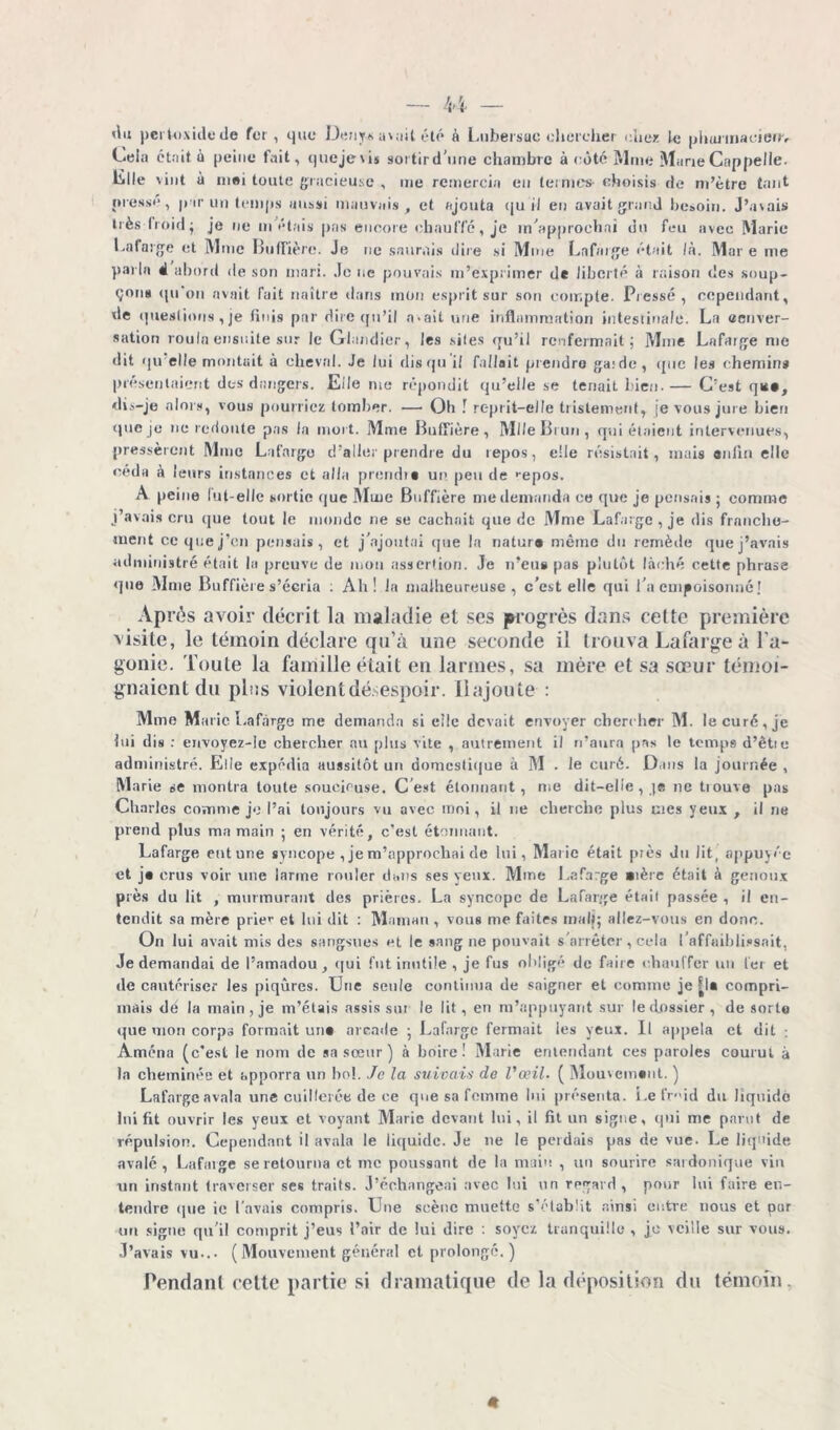 «lu pertoxidede fer, que Denys avait été à Lubeisuc chercher chez le pburinacienv Cela ctnit à peine fuit, quejevis sortird'une chambre à côté Mme Marie Cappelle. lille vint à mei toute gracieuse , me remercia eu termes- choisis de m’ètrc tant presse, par un temps aussi mauvais, et ajouta qu il en avait grand besoin. J’avais très froid; je ne m étais pas encore chauffe, je m'approchai du feu avec Marie l.afarge et Mme Buffière. Je ne saurais dire si Mine Lafarge était là. Mare me parla 4 abord de son mari. Je ne pouvais m’exprimer de liberté à raison des soup- çons qu'on avait fait naître dans mon esprit sur son compte. Pressé, cependant, de questions, je finis par dire qu’il avait une inflammation intestinale. La «enver- sation roula ensuite sur le Glandier, les sites qu’il renfermait; Mme Lafarge me dit qu elle montait à cheval. Je lui rlisqu il fallait prendre ga;de , que les chemins présentaient dos dangers. Elle me répondit qu’elle se tenait l ien. — C’est qit», dis-je alors, vous pourriez tomber. — Oh ! reprit-elle tristement, |e vous jure bien que je ne redoute pas la mort. Mme Buffière, Mlle Ët un, qui étaient intervenues, pressèrent Mme Lafarge d’aller prendre du repos, elle résistait, mais anlln elle céda à leurs instances et alla prend»* un peu de >epos. A peine lut-elle sortie que Mme Buffière me demanda ce que je pensais ; comme j’avais cru que tout le monde ne se cachait que de Mme Lafarge, je dis franche- ment cc que j’en pensais, et j’ajoutai que la natur* même du remède que j’avais administré était la preuve de mou assertion. Je n’eus pas plutôt lâché cette phrase que Mme Buffière s’écria : Ah! la malheureuse, c’est elle qui l’a empoisonné! . Après avoir décrit la maladie et ses progrès dans cette première visite, le témoin déclare qu’à une seconde il trouva Lafarge à l’a- gonie. Toute la famille était eu larmes, sa mère et sa sœur témoi- gnaient du plus violent désespoir. Ilajoute : Mme Marie Lafarge me demanda si elle devait envoyer chercher M. le curé, je lui dis : envoyez-le chercher au plus vite , autrement il n’aura pas le temps d’êtie administré. Elle expédia aussitôt un domestique à M . Je curé. Dans la journée , Marie se montra toute soucieuse. C est étonnant, me dit-elle, ]* ne tiouve pas Charles comme je l’ai toujours vu avec moi, il ne cherche plus mes yeux , il ne prend plus ma main ; en vérité, c’est étonnant. Lafarge eut une syncope , je m’approchai de lui, Marie était près du fit, appuyée et j* crus voir une larme rouler dans ses yeux. Mine Lafarge »ière était à genoux près du lit , murmurant des prières. La syncope de Lafarge était passée , il en- tendit sa mère prier et lui dit : Maman , vous me faites inalj; allez-vous en donc. On lui avait mis des sangsues et le sang ne pouvait s’arrêter, cela l’affaiblissait, Je demandai de l’amadou, qui fut inutile , je fus ol'lig1’1 de faire chauffer un 1er et de cautériser les piqûres. Une seule continua de saigner et comme je |l* compri- mais dé la main, je m’étais assis sur le lit, en m’appuyant sur le dossier , de sorte que mon corps formait un* arcade ; Lafarge fermait les yeux. U appela et dit : Amena (c’est le nom de sa sœur ) à boire! Marie entendant ces paroles courut à la cheminée et apporra un bol. Je la suivais de l'œil. ( Mouvement. ) Lafarge avala une cuillerée de ce que sa femme lui présenta. Lefr- id du liquide lui fit ouvrir les yeux et voyant Marie devant lui, il fit un signe, qui me parut de répulsion. Cependant il avala le liquide. Je ne le perdais pas de vue. Le liquide avalé , Lafarge se retourna et inc poussant de la main , un sourire sardonique vin un instant traverser ses traits. J’échangeai avec lui un regard, pour lui faire en- tendre que ie l'avais compris. Une scène muette s’établit ainsi entre nous et pur un signe qu’il comprit j’eus l’air de lui dire : soyez tranquille , je veille sur vous. J’avais vu... (Mouvement général et prolongé.) rendant cette partie si dramatique de la déposition du témoin.