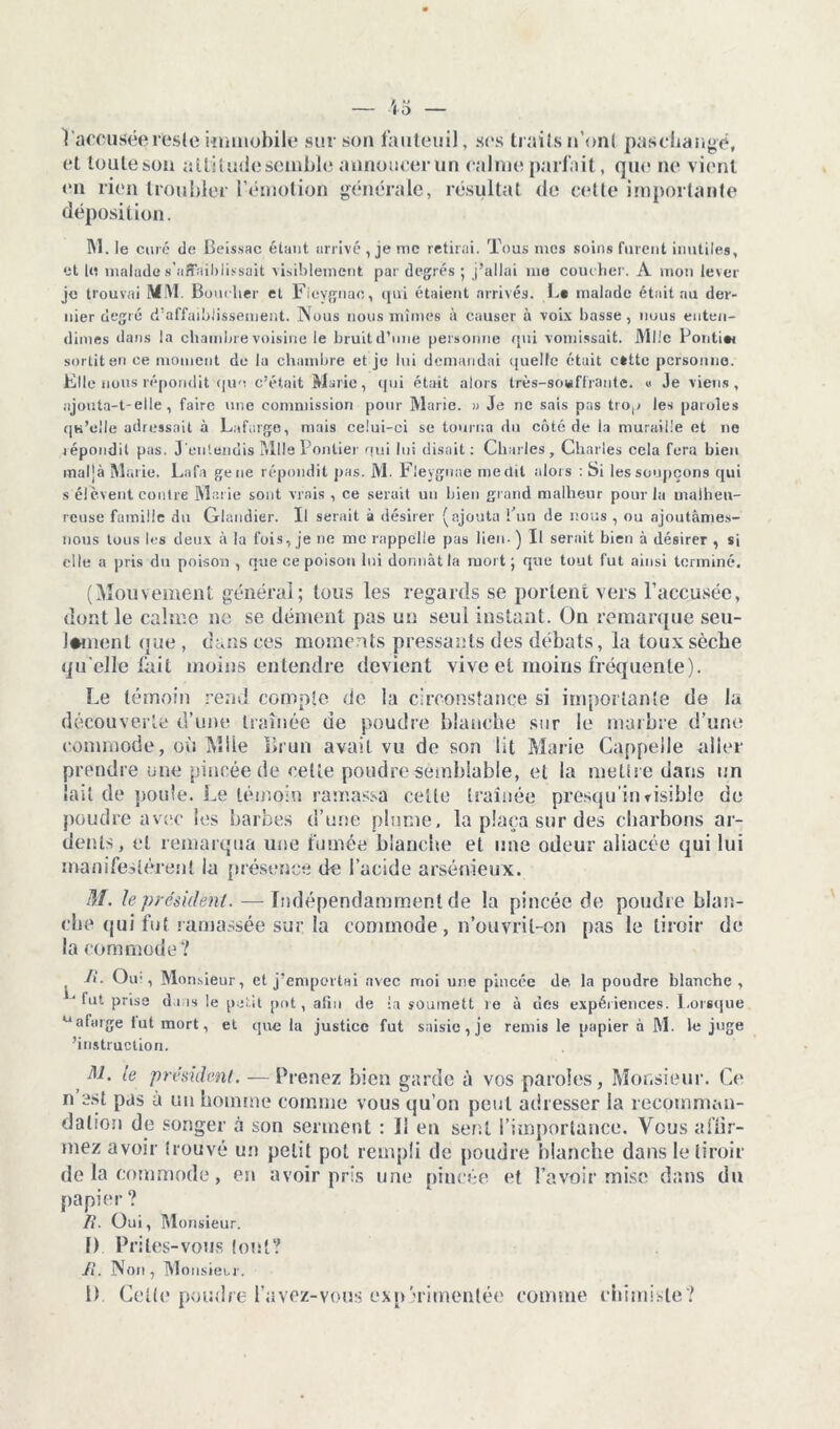 1 accusée reste immobile sur son fauteuil, ses traits n’ont paschangé, et lonleson attitudesemble annoncer un calme parfait, que ne vient en rien troubler l’émotion générale, résultat de cette importante déposition. M. le curé de Beissac étant arrivé , je inc retirai. Tous mes soins furent inutiles, et lu malade s’affaiblissait visiblement par degrés ; j’allai me coucher. A mon lever je trouvai 1M\I. Bouclier et Fieygnae, qui étaient arrivés. La malade était au der- nier degré d’affaiblissement. Nous nous mîmes à causer à voix basse, nous enten- dîmes dans la chambre voisine le bruit d’une personne qui vomissait. Mlle Pontiw sortit en ce moment de la chambre et je lui demandai quelle était cttte personne. Elle nous répondit que c’était Marie, qui était alors très-souffrante. « Je viens, ajouta-t-elle, faire une commission pour Marie. » Je ne sais pas trop les paroles qu’elle adressait à Lafarge, mais celui-ci se tourna du côté de la muraille et ne répondit pas. J'entendis Mlle Pontier qui lui disait: Charles, Charles cela fera bien maljà Marie. Lafa gene répondit pas. M. Fieygnae médit alors : Si les soupçons qui s élèvent contre Marie sont vrais , ce serait un bien grand malheur pour la malheu- reuse famille du Glandier. Il serait à désirer (ajouta l’un de nous , ou ajoutâmes- nous tous les deux à lu fois, je ne me rappelle pas lien- ) Il serait bien à désirer , si elle a pris du poison , que ce poison lui donnât la mort; que tout fut ainsi terminé. (Mouvement général; tous les regards se portent vers l’accusée, dont le calme no se dément pas un seul instant. On remarque seu- lement que, dans ces moments pressants des débats, la toux sèche qu elle fait moins entendre devient vive et moins fréquente). Le témoin rend compte de la circonstance si importante de la découverte d’une traînée de poudre blanche sur le marbre d’une commode, où Mlle Brun avait vu de son lit Marie Cappeile aller prendre une pincée de cette poudre semblable, et la mettre dans un lait de poule. Le témoin ramassa celle traînée presqu’invisible de poudre avec les barbes d’une plume, la plaça sur des charbons ar- dents, cl remarqua une fumée blanche et une odeur aliacée qui lui manifestèrent la présence de l’acide arsénieux. M. le président. — Indépendamment de la pincée de poudre blan- che qui fut ramassée sur la commode, n’ouvril-on pas le tiroir de la commode? R. Oir , Monsieur, et j’emportai avec moi une pincée de la poudre blanche, ‘lut prise dais le petit pot, afin de la soumett re à des expériences. Lorsque u afarge fut mort, et que la justice fut saisie, je remis le papier à M. le juge 'instruction. AL le président. — Prenez bien garde à vos paroles, Monsieur. Ce n est pas à un homme comme vous qu’on peut adresser la recomman- dation de songer à son serment : Il en sent l’importance. Vous affir- mez avoir trouvé un petit pot rempli de poudre blanche dans le tiroir de la commode, en avoir pris une pincée et l’avoir mise dans du papier ? R. Oui, Monsieur. f) Prilés-vous (ont? R. Non , Monsieur. 1) Cette poudre l avez-vous expérimentée comme chimiste?
