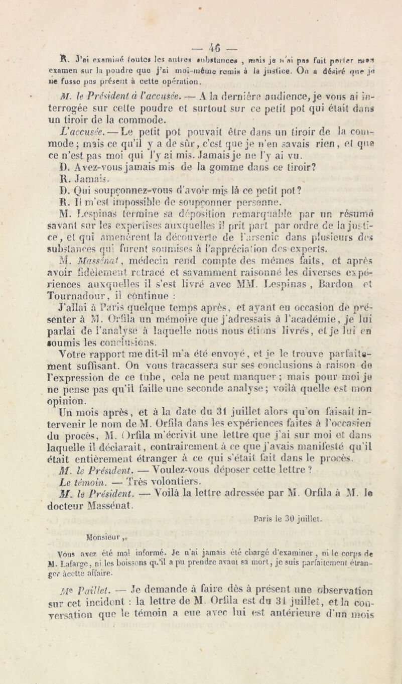 R. J’ai examiné toute* les mitres «ubïtances , mais je n’ni pas fait palier rw** examen sur la poudre que j’ai moi mémo remis à la justice. On a désiré que j<» ne fusse pas présent à cette opération. M. le Président à l’accusée. — A la dernière audience, je vous ai in- terrogée sur celle poudre et surtout sur ce petit pot qui était dans un tiroir de la commode. L’accusée. — Le petit pot pouvait être dans un tiroir de la com- mode; mais ce qu’il y a de sur, c’csl que je n’en savais rien, et que ce n’est pas moi qui l’y ai mis. Jamais je ne l’y ai vu. D. Avez-vous jamais mis de la gomme dans ce tiroir? R. Jamais. î). Qui soupçonnez-vous d’avoir mis là ce petit pot? R. Il m’est impossible de soupçonner personne. M. Lospinas termine sa déposition remarquable par un résumé savant sur les expertises auxquelles i: prit part par ordre de la justi- ce, et qui amenèrent la découverte de l’arsenic dans plusieurs des substances qui furent soumises à l’appréciation des experts. M. Massénat, médecin rend compte des mêmes faits, et après avoir fidèlement retracé et savamment raisonné les diverses expé- riences auxquelles il s’est livré avec MM. Lespinas , Bardon cl Tournadour, il continue : J’allai à Paris quelque temps après, et ayant eu occasion de pré- senter à M. Or fila un mémoire que j’adressais à l’académie, je lui parlai de l’analyse à laquelle nous nous étions livrés, et je lui en •oumis les conclusions. Votre rapport me dit-il m’a été envoyé, et ie le trouve parfaite- ment suffisant. On vous tracassera sur ses conclusions à raison do l’expression de ce tube, cela ne peut manquer; mais pour moi je ne pense pas qu’il faille une seconde analyse; voilà quelle est mon opinion. Un mois après, et à la date du 31 juillet alors qu’on faisait in- tervenir le nom de M. Orfila dans les expériences faites à l’occasien du procès, M. Orfila m’écrivit une lettre que j’ai sur moi et dans laquelle il déclarait, contrairement à ce que j’avais manifesté qu’il était entièrement étranger à ce qui s’était fait dans le procès. M. le Président. — Voulez-vous déposer cette lettre ? Le témoin. — Très volontiers. M. le Président. — Voila la lettre adressée par M. Orfila à M. Je docteur Massénat. Paris le 30 juillet. Monsieur,, Vous avez clé mal informé. Je n'ai jamais été chargé d'examiner , ni le corps de M. Lafarge, ni les boissons qu’il a pu prendre avant sa mort, je suis parfaitement étran- ger àcelte affaire. Aie Paillet. — Je demande à faire dès à présent une observation sur cet incident : la lettre de M. Orfila est du 31 juillet, et la con- versation que le témoin a eue avec lui est antérieure d’un mois