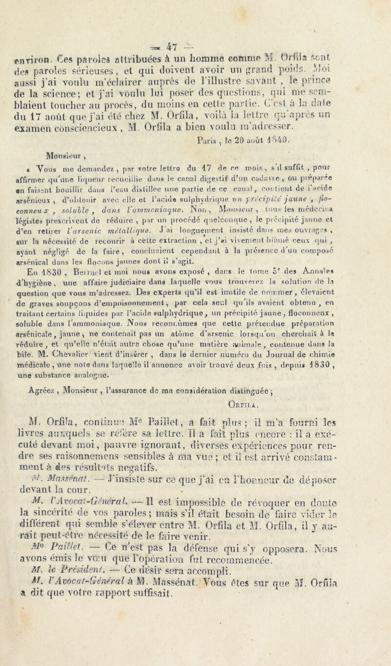 environ. Ces paroles attribuées à un homme comme M. Orfiia sont ries paroles sérieuses, et qui doivent avoir un grand poids. Moi aussi j’ai voulu m’éclairer auprès de l’illustre savant , le prince de la science; et j’ai voulu lui poser des questions, qui me sem- blaient toucher au procès, du moins en celle partie. C est à la date du 17 août que j’ai été chez M. Orfiia, voilà la lettre gu après un examen consciencieux, M. Orfiia a bien voulu m adresser. .iris ic 20 août 4S40. Monsieur , « Vous nie demandez, par votre lettre du 47 de re mois , s il suffit , pour affirmer qu'une liqueur recueillie dans le canal digestif d’un cadavre , ou préparée «n faisant bouillir dans l’eau distillée une partie de ce canal, contient de l'acide arsénieux , d’obtenir avec elle et l’acide sulphydi ique un précipité jaune , flo- conneux , soluble, dans Vammoniaque. Non, Monsieur, tous les médecin* légistes prescrivent de réduire , par un procédé quelconque, le précipité jaune et d’en retirer l'arsenic métallique. J'ai longuement insisté dans mes ouvrages , sur la nécessité de recourir à cette extraction , et j’«i virement blâmé ceux qui , ayant négligé de (a faire, concluaient cependant à la présence d’un composé arsénical dans les flocons jaunes dont il s agit. En 1830 , Bei nu l et moi nous avons exposé , dans le tome 3' des Annale» d’hygiène, une affaire judiciaire dans laquelle vous trouverez la solution de la question que vous m’adressez. Des experts qu’il est inutile de nommer, élevaient de graves soupçons d’empoisonnement, par cela seul qu’ils avaient obtenu, en traitant certains liquides par l’acide sulpliydrique, un précipité jaune, floconneux , soluble dans l’ammoniaque. Nous recoin.rimes que cette prétendue préparation arsenicale, jaune, no contenait pas un atome d’arsenic lorsqu’on cherchait à la réduire, et qu’elle n’était autre chose qu’une matière animale, contenue dans la bile. M. Chevalier vient d’insérer , dans le dernier numéro du Journal de chimie médicale, une note dans laquelle il annonce avoir trouvé deux fois , depuis 4830 , une substance analogue. Agréez , Monsieur , l’assurance de ma considération distinguée ; Or.FTI.A. M. Orfiia, continua Me Paillet, a fait plus; il m’a fourni les livres auxquels se réfère sa lettre. ïl a fait plus encore : il a exé- cuté devant moi, pauvre ignorant, diverses expériences pour ren- dre ses raisonnemens sensibles à ma vue ; et il est arrivé constam- ment à des résultats négatifs. é'!. Max sénat. — J’insiste sur ce que j’ai eu l’honneur de déposer devant la cour. M. I Avocat-GénéraL ïl est impossible de révoquer en doute la sincérité de vos paroles ; mais s’il était besoin de faire vider îe différent qui semble s’élever entre M. Orfiia et M. Orfiia, il y au- rait peut-être nécessité de le faire venir. Paillet. — Ce n'est pas la défense qui s’y opposera. Nous avons émis le vœu que l’opération fut recommencée. M. le Président. — Ce désir sera accompli. M. VAvocat-Général à M. Massénat. Vous êtes sur que à?. Orfiia a dit que votre rapport suffisait.
