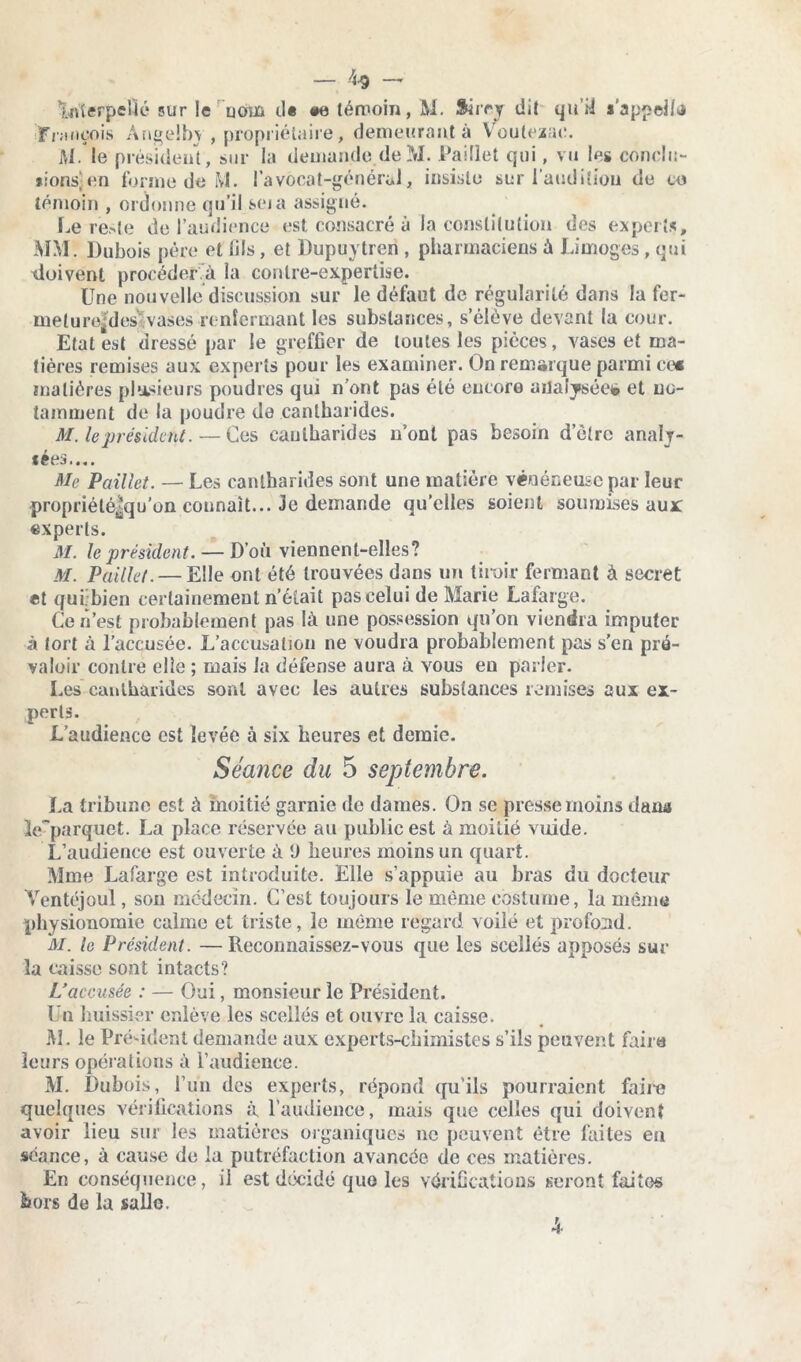 — 4* — ’LriSerpeÜé sur le uom il* «e témoin, M. Sirey dit qui! s’appel/tl ■François Angelby , propriétaire, demeurant à Voutezac. AI. le président, sur la demande de M. Paillet qui, vu les conclu- * ions] en forme de M. l’avocat-générul, insiste sur l’audition de ce témoin , ordonne qu’il seia assigné. Le reste de l’audience est consacré à la constitution des experts, MM. Dubois père et lils, et Dupuytren , pharmaciens à Limoges, qui doivent procéder à la contre-expertise. Une nouvelle discussion sur le défaut de régularité dans la fer- melurendes vases renfermant les substances, s’élève devant la cour. Etat est dressé par le greffier de toutes les pièces, vases et ma- tières remises aux experts pour les examiner. On remarque parmi ce* matières plusieurs poudres qui n’ont pas été encore analysée* et no- tamment de la poudre de cantharides. M. le présidait. — Ces cantharides n’ont pas besoin d’ètrc analy- sées.... Me Paillet. — Les cantharides sont une matière vénéneuse par leur propriété|qu’ün connaît... Je demande qu’elles soient soumises aux experts. M. le président. — D’où viennent-elles? M. Paillet. — Elle ont été trouvées dans un tiroir fermant à secret et qui-bien certainement n’était pas celui de Marie Lafarge. Ce n’est probablement pas là une possession qu’on viendra imputer à tort à l’accusée. L’accusation ne voudra probablement pas s’en pré- valoir contre elle ; mais la défense aura à yous en parler. Les cantharides sont avec les autres substances remises aux ex- perts. L’audience est levée à six heures et demie. Séance du 5 septembre. La tribune est à moitié garnie de dames. On se presse moins dana le~parquet. La place réservée au public est à moitié vuide. L’audience est ouverte à ‘J heures moins un quart. Mme Lafarge est introduite. Elle s’appuie au bras du docteur Yentéjoul, son médecin. C’est toujours le même costume, lu même physionomie calme et triste, le même regard voilé et profond. M. le Président. —Reconnaissez-vous que les scellés apposés sur la caisse sont intacts? L’accusée : — Oui, monsieur le Président. Un huissier enlève les scellés et ouvre la caisse. M. le Président demande aux experts-chimistes s’ils peuvent faire leurs opérations à l’audience. M. Dubois, l’un des experts, répond qu’ils pourraient faire quelques vérifications à l’audience, mais que celles qui doivent avoir lieu sur les matières organiques ne peuvent être faites en séance, à cause de la putréfaction avancée de ces matières. En conséquence, il est décidé que les vérifications seront faites hors de la salle.