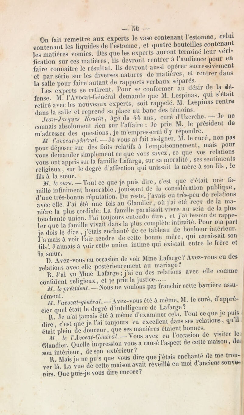 On fait remettre aux experts le vase contenant 1 estomae, celui contenant les liquides de l’estomac, et quatre bouteilles contenant les matières vomies. Dès que les experts auront terminé leui véri- fication sur ces matières, ils devront rentrer à l’audience pour en faire connaître le résultat. Ils devront aussi opérer successivement et par série sur les diverses natures de matières, et rentier dans la salle pour faire autant de rapports verbaux séparés Les experts se retirent. Pour se conformer au désir de la dé- fense. M. l’Avocat-Général demande que M. Lespinas, qui s était retiré avec les nouveaux experts, soit rappelé. M. Lespinas rentre dans la salle et reprend sa place au banc des témoins. Jean-Jacques Boulin, âgé dw 44 ans, curé d’Uzerche. — Je ne connais absolument rien sur l’affaire: Je prie M. le president do m’adresser des questions, je m’empresserai dy répondre. M l'avocat-générai —Je vous ai fait assigner, M. le cure, non pas pour déposer sur des faits relatifs à l’empoisonnement, mais pour vous demander simplement ce que vous savez, ce que vos relations vous ont appris sur la famille Lafarge, sur sa moralité , ses sentiments religieux, sur le degré d’affection qui unissait la mère à son lils , le fils à la sœur. ~ M. le curé.—Tout ce que je puis dire, c est que c elait une la- mille infiniment honorable, jouissant de la considération publique, d’une très-bonne réputation. Du reste, j’avais eu très-peu de relations avec elle. J’ai été une fois au Glandier, où j ai été reçu de la ma- nière la plus cordiale. La famille paraissait vivre au sein de la plus louchante union. J’ai toujours entendu dire, el j ai besoin de rappe- ler que la famille vivait dans la plus complète intimité. 1 our ma part ie dois le dire , l’étais enchanté de ce tableau de bonheur intérieur. J’a mais à voir l’air tendre de celte bonne mère, qui caraissait son fils! J’aimais à voir celte union intime qui existait entre le treie et ^ D. Avez-vous eu occasion de voir Mme Lafarge? Avez-vous eu des relations avec elle postérieurement au mariage? R. J’ai vu Mme Lafarge ; j’ai eu des relations avec elle comme confident religieux, et je prie la justice M. le président. — Nous ne voulons pas franchir celte barrière assu- 1 LVftlA’'acocat-généraL — Avez-vous été à même, M. le curé, d appré- cier quel était le degré d’intelligence de Lafarge? 1\ Je n’ai jamais été à même d’examiner cela, lout ce que je puis dire c’est que je l’ai toujours vu excellent dans scs relations, qu il était’ plein de douceur, que ses manières étaient bonnes. M? le F Avocat-Général. — Vous avez eu l’occasion de visiter le Glandier. Quelle impression vous a causé l’aspect de cette maison, de son intérieur, de son extérieur ? , , fi. Mais je ne puis que vous dire que j’étais enchante de me trou- ver là. La vue de celle maison avait réveillé en moi d anciens souve- nirs. Que puis-je vous dire encore?