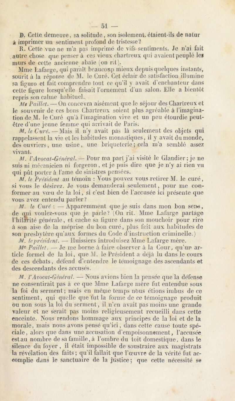 B. Celle demeure, sa solilude, son isolement étaient-ils de nalur à imprimer un sentiment profond de tristesse? R. Cette vue ne m’a pas imprimé de vifs sentiments. Je n’ai fait autre chose que penser à ces vieux chartreux qui avaient peuplé les murs de celte ancienne abaïe (on rit). Mme Lafarge, qui paraît beaucoup mieux depuis quelques instants, sourit à la réponse de M. le Curé. Cet éclair de satisfaction illumine sa figuro et fait comprendre tout ce qu’il y avait d’enchanteur dans celle figure lorsqu’elle faisait l’ornement d’un salon. Elle a bientôt repris son calme habituel. Me Paillet. — On concevra aisément que le séjour des Chartreux et le souvenir de ces bons Chartreux soient plus agréable à l’imagina- tion de M. le Curé qu’à l’imagination vive et un peu étourdie peut- être d’une jeune femme qui arrivait de Paris. M. le Curé.—Mais il n’y avait pas là seulement des objets qui rappelassent la vre et les habitudes monastiques, il y avait du monde, des ouvriers, une usine, une briqueterie ; cela m’a semblé assez vivant. M. VAvocat-Général. — Pour ma part j’ai visité le Glandier; je ne suis ni mécanicien ni forgeron , et je puis dire que je n’y ai rien vu qui put porter à lame de sinistres pensées. M. le Président au témoin : Tous pouvez vous retirer M. le curé, si vous le désirez. Je vous demanderai seulement, pour me co«n- former au vœu de la loi, si c’est bien de l’accusée ici présente que vous avez entendu parler? M. le Curé : — Apparemment que je suis dans mon bon sen*8, de qui voulez-vous que je parle? (On rit. Mme Lafarge partage l’hilarité générale, et cache sa figure dans son mouchoir pour rire à son aise de la méprise du bon curé, plus lV.it aux habitudes de son presbytère qu’aux formes du Code d’instruction criminelle.) M. le président. — Huissiers introduisez Mme Lafarge mère. A/e Paillet. — Je me borne à faire observer à la Cour, qu’un ar- ticle formel de la loi, que M. le Président a déjà lu dans le cours de ces débats, défend d’entendre le témoignage des ascendants et des descendants des accusés. M. V Avocat-Général. — Nous avions bien la pensée que la défense ne consentirait pas à ce que Mme Lafarge mère fut entendue sous la foi du serment; mais en meme temps nous étions imbus de ce sentiment, qui quelle que fut la forme de ce témoignage produit ou non sous la loi du serment, il n’en avait pas moins une grande valeur et ne serait pas moins religieusement recueilli dans cette enceinte. Nous rendons hommage aux principes de la loi et de la morale, mais nous avons pensé qu’ici, dans cette cause toute spé- ciale , alors que dans une accusation d’empoisonnement, l’accusée est au nombre de sa famille, à l’ombre du toit domestique, dans le silence du foyer , il était impossible de soustraire aux magistrats la révélation des faits; qu’il fallait que l’œuvre de la vérité fut ac- complie dans le sanctuaire de la justice; que cette nécessité se