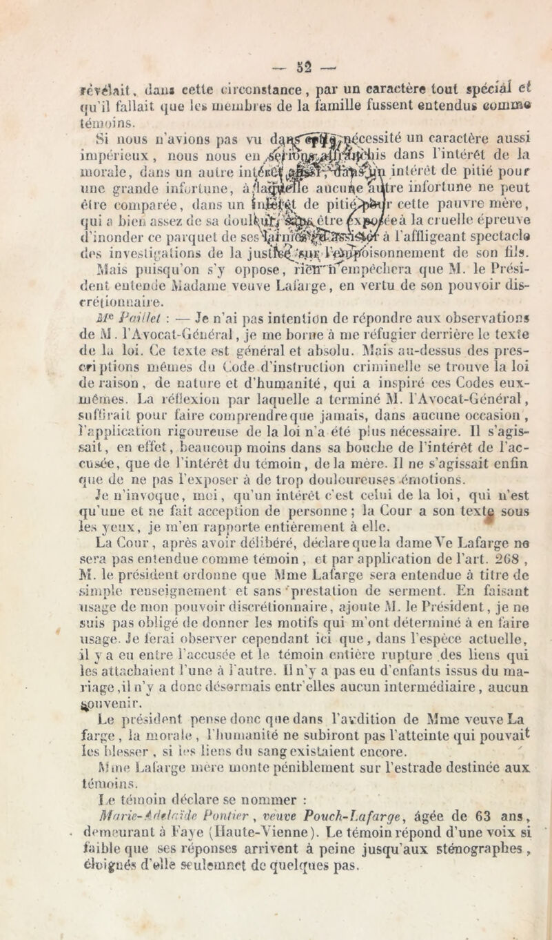 — 32 — révélait, dans cette circonstance, par un caractère tout spécial et qu’il fallait que le* membres de la famille fussent entendus comme témoins. Si nous n’avions pas vu d^n^ef^||^écessité un caractère aussi impérieux, nous nous en ,^ionA^MU?tJcbis dans l’intérêt de la morale, dans un autre intéiîè^^^n'm^s^'n intérêt de pitié pour une grande infortune, à'IaqvëTïe aucune autre infortune ne peut être comparée, dans un infect de pititpp&ur cette pauvre mère, qui a bien assez de sa doul^ij^’é^^ètre £\po/ceà la cruelle épreuve d’inonder ce parquet de ses^rnî'(^^t3Ssi^ièr à l’affligeant spectacla des investigations de la justit(^'Sqi^ lVippbisonnement de son fils. Mais puisqu’on s’y oppose, ïiéTT'nempècbcra que M. le Prési- dent entende Madame veuve Lafarge, en vertu de son pouvoir dis- crétionnaire. i/e Paillet : — Je n’ai pas intention de répondre aux observations de M . P Avocat-Général, je me borne à me réfugier derrière le texte de la loi. Ce texte est général et absolu. Mais au-dessus des pres- cri plions mêmes du Code d’instruction criminelle se trouve la loi déraison, de nature et d’humanité, qui a inspiré ces Codes eux- mêmes. La réflexion par laquelle a terminé M. l’Avocat-Général, suffirait pour faire comprendre que jamais, dans aucune occasion , l’application rigoureuse de la loi n’a été pins nécessaire. Il s’agis- sait, en effet, beaucoup moins dans sa boucbe de l’intérêt de l’ac- cusée, que de l’intérêt du témoin, delà mère. Il ne s’agissait enfin que de ne pas l’exposer à de trop douloureuses .émotions. Je n’invoque, moi, qu’un intérêt c’est celui de la loi, qui n’est qu’une et ne fait acception de personne ; la Cour a son text^ sous les yeux, je m’en rapporte entièrement à elle. La Cour , après avoir délibéré, déclare que la dame Ve Lafarge no sera pas entendue comme témoin , et par application de l’art. 268 , M. le président ordonne que Mme Lafarge sera entendue à titre de simple renseignement et sans prestation de serment. En faisant usage de mon pouvoir discrétionnaire, ajoute M. le Président, je ne suis pas obligé de donner les motifs qui m’ont déterminé à en faire usage. Je ferai observer cependant ici que, dans l’espèce actuelle, il y a eu entre l’accusée et le. témoin entière rupture des liens qui les attachaient l’une à l'autre. Il n’y a pas eu d’enfants issus du ma- riage ,il n’y a donc désormais entr’elles aucun intermédiaire, aucun souvenir. Le président pense donc que dans l’avdition de Mme veuve La farge , la morale , l’bumanilé ne subiront pas l’atteinte qui pouvait les blesser , si ies liens du sang existaient encore. Mme Lafarge mère monte péniblement sur l’estrade destinée aux témoins. Le témoin déclare se nommer : Ma rie- Adélaïde Pontier , veuve Pouch-l.afarge, âgée de 63 ans, . demeurant à Paye (Haute-Vienne). Le témoin répond d’une voix si faible que ses réponses arrivent à peine jusqu’aux sténographes , éloignés d’elle seuîemnet de quelques pas.