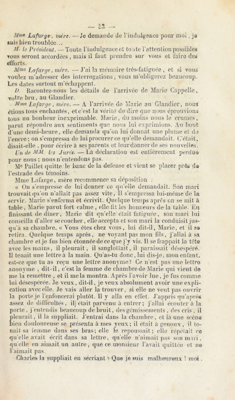 jî/uie Lafarge, mère. —Je demande Je l'indulgence pour moi, ja suis bien troublée... M■ le Président. —Toute l’indulgence et to ite l’attention possibles tous seront accordées , mais il faut prendre sur vous et faire des efforts. M me Lafarge, mère. — J’ai la mémoire très-fatiguée , et si vous voulez m’adresser des interrogations, vous m’obligerez beaucoup. Les dates surtout m’échappent. D. Racontez-nous les détails de l’arrivée de Marie Cappelle, votre bru, au Glandier. it/me Lafarge, mère. — A l’arrivée, de Marie au Glandier, nous étions tous enchantés, etc’cst la vérité de dire que nous éprouvions tous un bonheur inexprimable. Marie, du moins nous le crûmes, parut répondre aux sentiments que nous lui exprimions. Au bout d'une demi-heure, elle demanda qu’on lui donnât une plume et do l’encre; on s’empressa de lui procurer ce qu’elle demandait. C’était, disait-elle , pour écrire à ses parents et leur donner de ses nouvelles. Un de MM. Us Jurés• — La déclaration est entièrement perdue pour nous; nous n’entendons pas. Me Paillet quitte le banc de la defense et vient se placer près d* l’estrade des témoins. Mme Lafarge, mère recommence sa déposition : « On s’empresse de lui donner ce qu elle demandait. Son mari trouvait qu’on n’allait pas assez vite, Il s’empressa lui-même de la servir. Marie s’enferma et écrivit. Quelque temps après on se mit à table, Marie parut fort calme , elle lit les honneurs de la table. En finissant de dîner, Marie dit qu’elle était fatiguée, son mari lui conseilla d'aller se coucher, elle accepta et son mari la conduisit jus- qu’à sa chambre. « Vous êtes chez vous, lui dit-il, Marie, et il sa relira. Quelque temps après, ne voyant pas mon fils, j’allai à sa chambre et je fus bien étonnée de ce que j’y vis. Il se frappait la tète avec les mains, il pleurait, il sanglotîait, il paraissait désespéré. Il tenait une lettreà la main. Qu’as-tu donc, lui dis-je, mon entant, est-ce que tu as reçu une lettre anonyme? Ce n'est pas une lettro anonyme , dit-il, c’est la femme de chambrede Marie qui vient de me la remettre , et il mêla montra. Après l’avoir lue, je fus comme lui désespérée. Je veux, dit-il, je veux absolument avoir une expli- cation avec elle. Je vais aller la trouver, si elle ne veut pas ouvrir la porte je l’enfoncerai plutôt. 11 y alla en effet. J’appris qu’après assez de difficultés, il] était parvenu à entrer; j’allai écouter à la porle , j’entendis beaucoup de bruit, des gémissements , des cris , il pleurait, il la suppliait. ,l’entrai dans la chambre, et là une scène bien douloureuse se présenta à mes yeux; il était à genoux , il to- isait sa femme dans ses bras; elle le repoussait ; elle répétait ce qu’elle avait écrit dans sa lettre, quelle n’aimait pas son mui, qu elle en aimait un autre, que ce monsieur l’avait quittée et ne l'aimait pas. Charles la suppliait en sécriant vQue je smis malheureux ! moi .