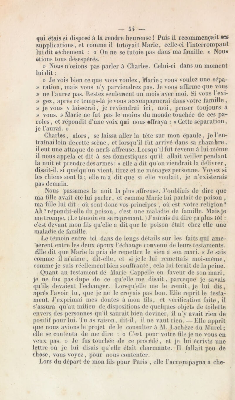 qui étais si disposé à la rendre heureuse ! Puis il recommençait se* supplications, et comme il tutoyait Marie, celle-ci l’interrompant lui dit sèchement : « On ne se tutoie pas dans ma famille. » Nous «lions tous désespérés. » Nous n’osions pas parler à Charles. Celui-ci dans un moment lui dit : » Je vois bien ce que vous voulez , Marie ; vous voulez une scpa- » ration, mais vous n’y parviendrez pas. Je vous affirme que vous n ne l’aurez pas. Restez seulement un mois avec moi. Si vous l’exi- » gez, après ce temps-là je vous accompagnerai dans votre famille , » je vous y laisserai, je reviendrai ici, moi, penser toujours à » vous. » Marie ne fut pas le moins du monde touchée de ces pa- roles , et répondit d’une voix q»i nous •ffraya : « Cette séparation, je l’aurai. » Charles, alors , se laissa aller la tête sur mon épaule, je l’en- traînai loin decelte scène, et lorsqu’il fût arrivé dans sa chambre, il eut une attaque de nerfs affreuse. Lorsqu’il fut revenu à lui-même il nous app*ela et dit à ses domestiques qu’il allait veiller pendant la nuit et prendre desarmes : « elle a dit qu’on viendrait la délivrer, disait-il, si quelqu’un vient, tirez et ne ménagez personne. Voyez si les chiens sont là ; elle m’a dit que si elle voulait, je n’existerais pas demain. Nous passâmes la nuit la plus affreuse. J’oubliais de dire que ma fille avait été lui parler, et c»mmo Marie lui parlait de poison , ma fille lui dit : où sont donc vos principes , où est votre religion? Ah? répondit-elle du poison, c’est une maladie de famille. Mais je me trompe. (Le témoin en se reprenant. ) J’aurais dû dire ça plus tôt : c’est devant mon fils quelle a dit que le poison était chez elle une maladie de famille. Le témoin entre ici dans de longs détails sur les faits qui ame- nèrent entre les deux époux l’échange convenu de leurs testaments. Llle dit que Marie la pria de remettre le sien à son mari. « Je sais comme il m’aime, dit-elle, et si je le lui remettais moi-même, comme je suis réellement bien souffrante, cela lui ferait de la peine. Quant au testament de Marie Cappclle en faveur de son mari, je ne fus pas dupe de ce qu’elle me disait, pareeque je savais qu’ils devaient l’échanger. Lorsqu’elle me le remit, je lui dis, après l’avoir lu, que je ne le croyais pas bon. Elle reprit le testa- ment. J’exprimai mes doutes à mon fils, et vérification faite, il s’assura qu’au milieu de dispositions de quelques objets de toilette envers des personnes qu’il saurait bien deviner, il n’y avait rien de positif pour lui. Tu as raison, dit-il, il ne vaut rien. — Elle apprit que nous avions le projet de le consulter à M. Lachèze du Murel; elle se contenta de me dire : « C’est pour votre fils je ne vous en veux pas. » Je fus touchée de ce procédé, et je lui écrivis une lettre où je lui disais qu elle était charmante. Il fallait peu de chose, vous voyez, pour nous contenter. Lors du départ de mon fils pour Paris , elle l’accompagna à clic-