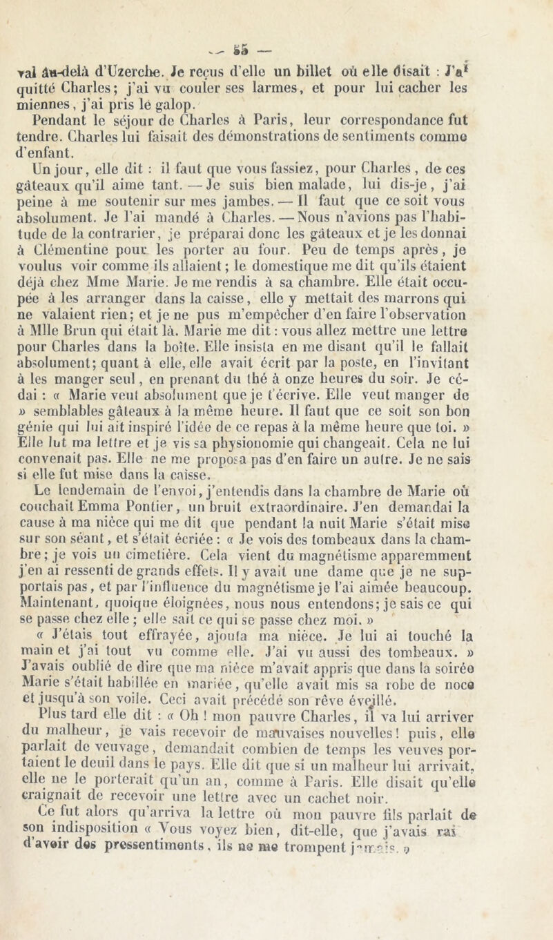 ^ ëâ — 0~ rai âu-delà d’Uzerche. Je reçus d’elle un billet où elle disait : JV quitté Charles; j’ai vu couler ses larmes, et pour lui cacher les miennes, j’ai pris le galop. Pendant le séjour de Charles à Paris, leur correspondance fut tendre. Charles lui faisait des démonstrations de sentiments comme d’enfant. Un jour, elle dit : il faut que vous fassiez, pour Charles , de ces gâteaux qu’il aime tant.—Je suis bien malade, lui dis-je, j’ai peine à me soutenir sur mes jambes. — Il faut que ce soit vous absolument. Je l’ai mandé à Charles.—Nous n’avions pas l’habi- tude de la contrarier, je préparai donc les gâteaux et je les donnai â Clémentine pour les porter au four. Peu de temps après, je voulus voir comme ils allaient ; le domestique me dit qu’ils étaient déjà chez Mme Marie. Je me rendis à sa chambre. Elle était occu- pée à les arranger dans la caisse, elle y mettait des marrons qui ne valaient rien; et je ne pus m’empêcher d’en faire l’observation à Mlle Brun qui était là. Marie me dit : vous allez mettre une lettre pour Charles dans la boîte. Elle insista en me disant qu’il le fallait absolument; quant à elle, elle avait écrit par la poste, en l’invitant à les manger seul, en prenant du thé à onze heures du soir. Je cé- dai : a Marie veut absolument que je t’écrive. Elle veut manger de » semblables gâteaux à la même heure. Il faut que ce soit son bon génie qui lui ait inspiré l’idée de ce repas à la même heure que loi. » Elle lut ma lettre et je vis sa physionomie qui changeait. Cela ne lui convenait pas. Elle ne me proposa pas d’en faire un autre. Je ne sais si elle fut mise dans la caisse. Le lendemain de l’envoi, j’entendis dans la chambre de Marie où couchait Emma Pontier, un bruit extraordinaire. J’en demandai la cause à ma nièce qui me dit que pendant la nuit Marie s’était mise sur son séant, et s’était écriée : « Je vois des tombeaux dans la cham- bre; je vois un cimetière. Cela vient du magnétisme apparemment j’en ai ressenti de grands effets. Il y avait une dame que je ne sup- portais pas, et par l'influence du magnétisme je l’ai aimée beaucoup. Maintenant, quoique éloignées, nous nous entendons; je sais ce qui se passe chez elle ; elle sait ce qui se passe chez moi. » « J’étais tout effrayée, ajouta ma nièce. Je lui ai touché la main et j’ai tout vu comme elle. J’ai vu aussi des tombeaux. » J’avais oublié de dire que ma nièce m’avait appris que dans la soirée Marie s'était habillée en mariée, qu’elle avait mis sa robe de noce et jusqu a son voile. Ceci avait précédé son rêve évqillé. Plus tard elle dit : a Oh ! mon pauvre Charles, il va lui arriver du malheur, je vais recevoir de mauvaises nouvelles ! puis, elle parlait de veuvage, demandait combien de temps les veuves por- taient le deuil dans le pays. Elle dit que si un malheur lui arrivait, elle ne le porterait qu’un an, comme à Paris. Elle disait qu’elle craignait de recevoir une lettre avec un cachet noir. Ce fut alors qu’arriva la lettre où mon pauvre lils parlait de son indisposition « A ous voyez bien, dit-elle, que j’avais rai d avoir des pressentiments. ils ns me trompent y