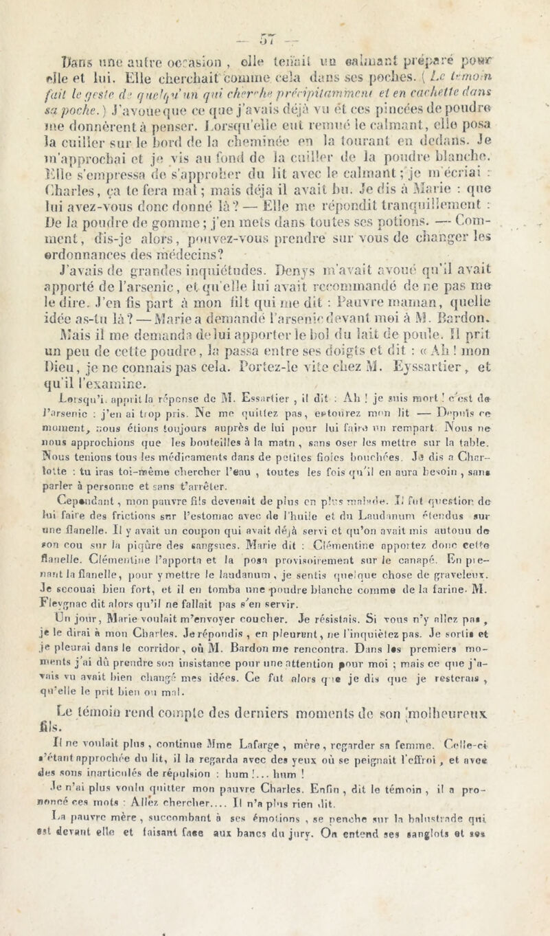 m Dans une autre occasion , olie tenait eu «aimant préparé powr elle et lui. Elle cherchait comme cela dans ses poches..( Le témoin fiail le geste â • quelqu'un qui cherche précipitamment et en cachette dans sa poche. ) J'avoueque ce que j’avais déjà vu et ces pincées de poudre me donnèrent à penser. Lorsqu’elle eut remué le calmant, elle posa la cuiller sur le bord de la cheminée eu la tourant en dedans. Je n’approchai et je vis au fond de la cuiller de la poudre blanche, die s’empressa de s’approber du lit avec le calmant ; je m écriai : Charles, ça le fera mal ; mais déjà il avait bu. Je dis à Marie : que lui avez-vous donc donné là? — Elle me répondit tranquillement : De la poudre de gomme ; j’en mets dans toutes scs potions. — Com- ment, dis-je alors, pouvez-vous prendre sur vous de changer les ordonnances des médecins? J’avais de grandes inquiétudes. Denys m’avait avoué qu’il avait apporté de l’arsenic, et quelle lui avait recommandé de ne pas me le dire. J’en fis part à mon liit qui me dit : Pauvre maman, quelle idée as-tu là? — Marie a demandé l’arsenic devant moi à l\i. Bardon. Mais il me demanda de lui apporter le bol du lait de poule. ïl prit un peu de cette poudre, la passa entre ses doigts et dit : « Alt ! mon Dieu, je ne connais pas cela. Portez-ie vite chez M. Eyssartier r et qu il l’examine. Lorsqu’i. apprit la repense de M. Essartier , il dit : Ali ! je suis mort ! c’cst de J’arsenic : j’en ai trop pris. Ne me quittez pas, entourez mon lit — Depuis re moment, nous étions toujours auprès de lui pour lui faire un rempart Nous ne nous approchions que les bouteilles à la matn , sans oser les mettre sur la table. Nous tenions tous les médicaments dans de petites fioles bouchées. Jï dis n Char- lotte : tu iras toi-même chercher l’eau , toutes les fois qu’il en aura besoin , sans parler à personne et sans t’arrêter. Cependant, mon pauvre fils devenait de plus en plus malade. T.’ fut question de lui faire des frictions 6r.r l’estomac avec de l’huile et du Laudanum étendus sur une flanelle. Il y avait un coupon qui avait déjà servi et qu’on avait mis antouu de son cou sur la piqûre des sangsues. Marie dit : Clémentine apportez donc celte flanelle. Clémentine l’apporta et la posa provisoirement sur Je canapé. En pre- nant la flanelle, pour y mettre le laudanum, je sentis quelque chose de graveleux, •le secouai bien fort, et il en tomba une poudre blanche comme de la farine- M. Fleygnac dit alors qu’il ne fallait pas s’en servir. Un jortr, Marie voulait m’envoyer coucher. Je résistais. Si vous n’y niiez pn» f je le dirai à mon Charles. Je répondis , en pleurent, ne I inquiétez pas. Je sorti* et je pleurai dans le corridor, où M. Bardon me rencontra. Dans l*s premiers mo- ments j ai dû prendre son insistance pour une attention pour moi ; mais ce que j’a- vnis vu avait bien changé mes idées. Ce fut alors q c je dis que je resterais , qu elle le prit bien ou mal. Le témoin rend compte des derniers moments de son jnolheuronx fils. Il ne voulait plus , continue Mme Lnfarge , mère, regarder sa femme. Celle-ci • étant approchée du lit, il la regarda avec des yeux où se peignait l’effroi , et avee des sons inarticulés de répulsion : hum !... hum ! Je n’ai plus voulu quitter mon pauvre Charles. Enfin , dit le témoin , il a pro- noncé ces mots : Allez chercher Il n’n plus rien dit. La pauvre mère , succombant n ses émotions , se penche sur la balustrade qui est devant elle et faisant fa«e aux bancs du jury. On entend ses sanglots et se*